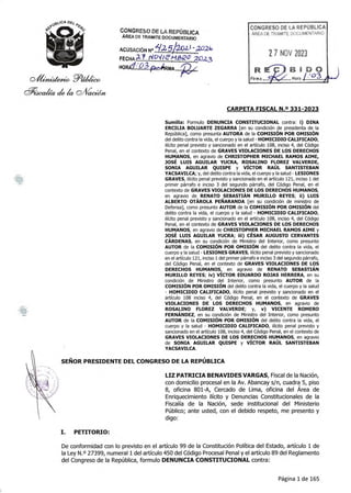 p/ti,f;)-tidte4eéo
P_Acaka (4 4 pilracediit
CONGRESO DE LA REPÚBLICA
ÁREA DE TRAMITEDOCUMENTARIO
ACUSACIÓNN '41010 02)
FECHA2.1 ri°11/2
1
/4212C
-7 21323
HORd'.0,3Pft RMA
CONGRESO DE LA REPÚBLICA
ÁREA DE TRAMITE DOCUMENTARIO
Firma
27 NOV 2023
BEDO
Hora./.2.2.1
CARPETA FISCAL N.o 331-2023
Sumilla: Formulo DENUNCIA CONSTITUCIONAL contra: i) DINA
ERCILIA BOLUARTE ZEGARRA [en su condición de presidenta de la
República], como presunta AUTORA de la COMISIÓN POR OMISIÓN
del delito contra la vida, el cuerpo y la salud - HOMICIDIO CALIFICADO,
ilícito penal previsto y sancionado en el artículo 108, inciso 4, del Código
Penal, en el contexto de GRAVES VIOLACIONES DE LOS DERECHOS
HUMANOS, en agravio de CHRISTOPHER MICHAEL RAMOS AIME,
JOSÉ LUIS AGUILAR YUCRA, ROSALINO FLOREZ VALVERDE,
SONIA AGUILAR QUISPE y VÍCTOR RAÚL SANTISTEBAN
YACSAVILCA; y, del delito contra la vida, el cuerpo y la salud - LESIONES
GRAVES, ilícito penal previsto y sancionado en el artículo 121, inciso 1del
primer párrafo e inciso 3 del segundo párrafo, del Código Penal, en el
contexto de GRAVES VIOLACIONES DE LOS DERECHOS HUMANOS,
en agravio de RENATO SEBASTIÁN MURILLO REYES; ii) LUIS
ALBERTO OTÁROLA PEÑARANDA [en su condición de ministro de
Defensa], como presunto AUTOR de la COMISIÓN POR OMISIÓN del
delito contra la vida, el cuerpo y la salud - HOMICIDIO CALIFICADO,
ilícito penal previsto y sancionado en el artículo 108, inciso 4, del Código
Penal, en el contexto de GRAVES VIOLACIONES DE LOS DERECHOS
HUMANOS, en agravio de CHRISTOPHER MICHAEL RAMOS AIME y
JOSÉ LUIS AGUILAR YUCRA; iii) CÉSAR AUGUSTO CERVANTES
CÁRDENAS, en su condición de Ministro del Interior, como presunto
AUTOR de la COMISIÓN POR OMISIÓN del delito contra la vida, el
cuerpo y la salud - LESIONES GRAVES, ilícito penal previsto y sancionado
en el artículo 121, inciso 1del primer párrafo e inciso 3 del segundo párrafo,
del Código Penal, en el contexto de GRAVES VIOLACIONES DE LOS
DERECHOS HUMANOS, en agravio de RENATO SEBASTIÁN
MURILLO REYES; iv) VÍCTOR EDUARDO ROJAS HERRERA, en su
condición de Ministro del Interior, como presunto AUTOR de la
COMISIÓN POR OMISIÓN del delito contra la vida, el cuerpo y la salud
- HOMICIDIO CALIFICADO, ilícito penal previsto y sancionado en el
artículo 108 inciso 4, del Código Penal, en el contexto de GRAVES
VIOLACIONES DE LOS DERECHOS HUMANOS, en agravio de
ROSALINO FLOREZ VALVERDE; y, v) VICENTE ROMERO
FERNÁNDEZ, en su condición de Ministro del Interior, como presunto
AUTOR de la COMISIÓN POR OMISIÓN del delito contra la vida, el
cuerpo y la salud - HOMICIDIO CALIFICADO, ilícito penal previsto y
sancionado en el artículo 108, inciso 4, del Código Penal, en el contexto de
GRAVES VIOLACIONES DE LOS DERECHOS HUMANOS, en agravio
de SONIA AGUILAR QUISPE y VÍCTOR RAÚL SANTISTEBAN
YACSAVILCA.
SEÑOR PRESIDENTE DEL CONGRESO DE LA REPÚBLICA
LIZ PATRICIA BENAVIDES VARGAS, Fiscal de la Nación,
con domicilio procesal en la Av. Abancay s/n, cuadra 5, piso
8, oficina 801-A, Cercado de Lima, oficina del Área de
Enriquecimiento ilícito y Denuncias Constitucionales de la
Fiscalía de la Nación, sede institucional del Ministerio
Público; ante usted, con el debido respeto, me presento y
digo:
I. PETITORIO:
De conformidad con lo previsto en el artículo 99 de la Constitución Política del Estado, artículo 1de
la Ley N.o 27399, numeral 1del artículo 450 del Código Procesal Penal y el artículo 89 del Reglamento
del Congreso de la República, formulo DENUNCIA CONSTITUCIONAL contra:
Página 1 de 165
 