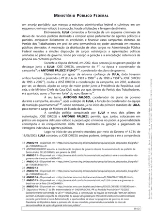 MINISTÉRIO PÚBLICO FEDERAL
um arranjo partidário que marcou a estrutura administrativa federal e culminou em um
esquema criminoso voltado à corrupção, fraude a licitações e lavagem de dinheiro.
Efetivamente, LULA comandou a formação de um esquema criminoso de
desvio de recursos públicos destinado a comprar apoio parlamentar de agentes políticos e
partidos, enriquecer ilicitamente os envolvidos e financiar caras campanhas eleitorais do
Partido dos Trabalhadores em prol de uma permanência no poder assentada em recursos
públicos desviados. A motivação da distribuição de altos cargos na Administração Pública
Federal excedeu a simples disposição de cargos estratégicos a agremiações políticas
alinhadas ao plano de governo, tendo por escopo a geração e a arrecadação sistemática de
propina em contratos públicos.
Durante a disputa eleitoral, em 2002, duas pessoas já ocupavam posição de
destaque junto a LULA: JOSÉ DIRCEU, presidente do PT na época e coordenador da
campanha18
; e ANTONIO PALOCCI FILHO19-20
, coordenador do plano de governo.
Efetivamente por gozar da extrema confiança de LULA, dado haverem
ambos fundado e presidido o PT (LULA de 1981 a 198821
e de 1990 a 199422
e JOSÉ DIRCEU
de 1995 a 200223
), coube a JOSÉ DIRCEU a coordenação da campanha, em 2002, acabando
por ser, ao depois, alçado ao cargo de maior poder junto à Presidência da República, qual
seja, o de Ministro-Chefe da Casa Civil, razão por que, dentro do Partido dos Trabalhadores,
era apontado como o “homem forte” do novo Governo24
.
A seu turno, ANTONIO PALOCCI, coordenador do plano de governo
durante a campanha, assumiu25
, após a eleição de LULA, a função de coordenador da equipe
de transição governamental26-27
, sendo nomeado, já no início do primeiro mandato de LULA,
para exercer o cargo de Ministro de Estado da Fazenda.
A condição política conquistada por LULA e seus dois pilares de
sustentação, JOSÉ DIRCEU e ANTÔNIO PALOCCI, permitiu que, juntos, colocassem em
prática um esquema delituoso voltado à perpetuação criminosa no poder, à governabilidade
corrompida e ao enriquecimento ilícito, todos assentados na geração e pagamento de
vantagens indevidas a agentes públicos.
Logo no início de seu primeiro mandato, por meio do Decreto nº 4.734, de
11/06/2003, LULA concedeu a JOSÉ DIRCEU amplos poderes, delegando a ele a competência
18 ANEXO 10 – Disponível em: <http://www2.camara.leg.br/deputados/pesquisa/layouts_deputados_biografia?
pk=100528&tipo=0.
19 ANTONIO PALOCCI assumiu a coordenação do plano de governo depois do assassinato do ex-prefeito de
Santo André, CELSO DANIEL, em janeiro de 2002
20 ANEXO 11 – Disponível em: <http://exame.abril.com.br/economia/noticias/palocci-sera-o-coordenador-do-
governo-de-transicao-m0064497>.
21 ANEXO 12 – Disponível em: <http://www2.camara.leg.br/deputados/pesquisa/layouts_deputados_biografia?
pk=106585&tipo=0>.
22 ANEXO 13.
23 ANEXO 10 – Disponível em: <http://www2.camara.leg.br/deputados/pesquisa/layouts_deputados_biografia?
pk=100528&tipo=0>.
24 ANEXO 14 – Disponível em: <http://noticias.terra.com.br/transicao/interna/0,,OI66256-EI1006,00.html>.
25 ANEXO 15 – Disponível em: <http://exame.abril.com.br/economia/noticias/LULA-comeca-a-governar-o-
brasil-na-terca-feira-29-m0064480>.
26 ANEXO 16 – Disponível em: <http://noticias.terra.com.br/eleicoes/interna/0,5625,OI65082-EI380,00.html>.
27 Segundo o “Ponto 2” da EM Interministerial nº 346/MP/CCIVIL-PR da Medida Provisória nº 76/2002
(posteriormente convertida na Lei nº 10.609/2002), a constituição da equipe de transição “tem por objetivo
permitir a atuação conjunta de integrantes da equipe designada pelo Presidente eleito com a Administração
corrente, garantindo à nova Administração a oportunidade de atuar no programa de governo do novo
Presidente da República desde o primeiro dia do seu mandato, preservando a sociedade do risco de
descontinuidade de ações de grande interesse público”.
10/121
Assinadodigitalmenteem14/09/202013:41.Paraverificaraautenticidadeacesse
http://www.transparencia.mpf.mp.br/validacaodocumento.Chave5CF07A59.84622DF0.812263EF.1D75FEFF
 