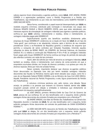 MINISTÉRIO PÚBLICO FEDERAL
valores espúrios foram direcionados a agentes políticos, como LULA, JOSÉ JANENE, PEDRO
CORRÊA e a agremiações partidárias, como o Partido Progressista e o Partido dos
Trabalhadores, seja diretamente ou por meio de intermediários como ALBERTO YOUSSEF e
JOAO VACCARI NETO.
Dessa forma, considerando o papel essencial desempenhado por LULA no
revelado esquema criminoso, sobretudo pela nomeação e manutenção nos cargos dos
Diretores RENATO DUQUE e PAULO ROBERTO COSTA, para que estes atendessem aos
interesses espúrios de arrecadação de vantagens indevidas para agentes e partidos políticos,
verificou-se que LULA solicitou indiretamente e recebeu, direta e indiretamente, as
vantagens indevidas pagas pela ODEBRECHT.
Especificamente quanto aos benefícios recebidos diretamente pelas
empresas do Grupo ODEBRECHT, evidenciou-se a criação em favor de LULA de um tipo de
“caixa geral”, que continuou a ser abastecido, inclusive, após o término de seu mandato
presidencial. Como o ex-Presidente da República garantiu a existência do esquema que
permitiu a conquista de vários contratos por licitações fraudadas, incluindo aquelas
referentes às obras da REPAR, RNEST, do COMPERJ, do Terminal Cabiúnas, do Gasoduto
GASDUC III, e a relativa à construção das Plataformas P-59 e P-60, as vantagens indevidas
foram pagas pelo Grupo ODEBRECHT de forma contínua ao longo do período de execução
dos referidos contratos, em razão de tais contratos.
Assim, além de solicitar por meio de terceiros as vantagens indevidas, LULA
também as recebeu, direta e indiretamente, num sistema de conta-corrente em que a
empreiteira acumulava dívidas, em função de diversos contratos, e as quitava por meio de
diversos repasses, feitos por meio de variadas formas.
Nesse contexto, importante destacar que diversos ex-agentes públicos
foram denunciados na Operação Lava Jato por terem recebido vantagens indevidas
decorrentes das fraudes na Petrobras mesmo após terem deixado seus cargos, como foi o
caso do ex-Deputado Federal PEDRO CORRÊA e do ex-Ministro da Casa Civil JOSÉ DIRCEU.
Aquele, Presidente nacional do Partido Progressista, e este, figura proeminente do Partido
dos Trabalhadores.
A estrutura criminosa perdurou por, pelo menos, uma década. Nesse
arranjo, os partidos e as pessoas que estavam no Governo Federal, dentre elas LULA,
ocuparam posição central em relação a entidades e indivíduos que diretamente se
beneficiaram do esquema, exemplificativamente:
(a) JOSÉ DIRCEU, primeiro Ministro-Chefe da Casa Civil do Governo de
LULA, pessoa de sua confiança, foi um dos beneficiados com o esquema, tendo auferido
vantagens ilícitas decorrentes de contratos firmados por empreiteira com a Petrobras360
;
(b) ANDRÉ VARGAS, vice-líder do Partido dos Trabalhadores na Câmara dos
Deputados durante o mandato de LULA, foi um dos beneficiados com o esquema, tendo
auferido vantagens ilícitas decorrentes de contrato de publicidade da CAIXA ECONÔMICA
FEDERAL361
;
(c) JOAO VACCARI NETO, tesoureiro do Partido dos Trabalhadores, legenda
pela qual LULA se elegeu, foi um dos beneficiados com o esquema, tendo auferido
vantagens ilícitas decorrentes de contratos firmados por empreiteira com a Petrobras362
;
360 Conforme reconhecido por esse Juízo em sede dos Autos n. 5045241-84.2015.4.04.7000 (ANEXO 60).
361 Conforme reconhecido por esse Juízo em sede dos Autos n. 5023121-47.2015.404.7000 (ANEXO 59).
362 Conforme reconhecido por esse Juízo em sede dos Autos n. 5012331-04.2015.404.7000 e 5045241-
84.2015.4.04.7000 (ANEXOS 59 e 60).
100/121
Assinadodigitalmenteem14/09/202013:41.Paraverificaraautenticidadeacesse
http://www.transparencia.mpf.mp.br/validacaodocumento.Chave5CF07A59.84622DF0.812263EF.1D75FEFF
 