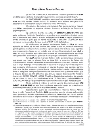 MINISTÉRIO PÚBLICO FEDERAL
(d) JOSÉ DE FILIPPI JUNIOR, tesoureiro de campanha presidencial de LULA
em 2006, recebeu dinheiro de empreiteira que mantinha contratos com a Petrobras363
;
(e) JOAO SANTANA, publicitário responsável pela campanha presidencial de
LULA em 2006, recebeu dinheiro oriundo do esquema, tendo auferido vantagens ilícitas
decorrentes de contratos firmados por empreiteira com a Petrobras364
;
(f) executivos das maiores empreiteiras do País, que se reuniam e viajavam
com LULA, participaram do esquema criminoso, fraudando as licitações da Petrobras, e
pagando propina;
(g) conforme descrito nos autos n.º 5048967-66.2015.404.7000, para
evitar prejuízo ao Partido dos Trabalhadores, engendrou-se um empréstimo simulado entre o
Banco SCHAHIN e JOSÉ CARLOS BUMLAI, amigo pessoal de LULA, e, depois, para quitar a
dívida, articulou-se para que, de forma fraudulenta, a SCHAHIN ENGENHARIA fosse
contratada como operadora do navio-sonda VITORIA 10.000 da Petrobras.
O envolvimento de pessoas estritamente ligadas a LULA em tantos
episódios de desvios de recursos públicos para, dentre outros fins, financiar determinado
partido político, denota uma forma constante e própria de se obter dinheiro para a legenda e
seus representantes. Revela-se, em verdade, uma estrutura hierarquizada, de que LULA se
valeu, ao longo de muitos anos, pelo menos durante seu mandato presidencial, para obter
vantagens diretas e indiretas, na qualidade de seu principal comandante e beneficiário.
Para LULA, dentro do projeto ilícito de poder que comandava, era relevante
que aquele que fosse o Ministro-Chefe da Casa Civil, o tesoureiro do Partido dos
Trabalhadores ou o Diretor da Petrobras estivesse alinhado com o esquema criminoso, ainda
que ao longo do tempo houvesse alteração do ocupante do cargo; o importante era garantir
que o esquema criminoso, que redundava em recursos desviados para agentes e partidos
políticos, e lhe dava também a governabilidade, continuasse funcionando. Essa fungibilidade
entre os integrantes da engrenagem criminosa é bem demonstrada quando se observa que,
a despeito da saída de JOSÉ DIRCEU da Casa Civil, da troca de diretores dentro Petrobras
(como entre NESTOR CERVERÓ e JORGE ZELADA na Diretoria Internacional), e da sucessão
de tesoureiros no Partido dos Trabalhadores (entre DELÚBIO SOARES, PAULO FERREIRA e
JOAO VACCARI NETO), o esquema criminoso continuou funcionando pelo menos até 2014.
Nesse contexto, é evidente o controle supremo desempenhado por LUIZ
INÁCIO LULA DA SILVA nos atos de corrupção que levaram às fraudes nos procedimentos
licitatórios para a execução das obras de que se trata nesta exordial.
Especificamente quanto ao certame licitatório relativo à Refinaria Abreu e
Lima, o então Presidente da República LULA demonstrou especial interesse pelo projeto,
tanto que realizou reuniões específicas com os Diretores da Petrobras para discutir e definir
as questões relacionadas ao empreendimento, considerado estratégico365
. O interesse do ex-
363 Conforme narrado em sede dos Autos n. 5006617-29.2016.4.04.7000 (ANEXO 219).
364 Conforme narrado em sede dos Autos n. 5019727-95.2016.404.7000 e 5013405-59.2016.404.7000 – ANEXOS
05 e 220.
365 Termo de Declarações de DELCIDIO DO AMARAL GOMEZ, prestado em 28/03/2016, na sede da Procuradoria
da República em São Paulo, do qual se destacam os seguintes trechos: “QUE LULA se reunia com diretores da
Petrobras também; QUE não sabe ao certo a assiduidade, mas tem certeza que LULA se reunia com tais
diretores, com o objetivo de convencer os diretores de quais eram os projetos de relevo para o Governo; QUE isto
era importante para que não houvesse discordância e LULA fazia este processo de convencimento dos Diretores,
o que era essencial para que os projetos fossem aprovados; QUE LULA teve contato direto com os diretores, por
exemplo, no caso da RNEST; QUE se recorda que houve uma reunião específica de LULA com alguns diretores e
com o presidente da Petrobras sobre a RNEST; (…) QUE LULA participava diretamente das grandes discussões da
companhia e dos grandes projetos; QUE mais do que outros presidentes, LULA tinha noção clara dos projetos que
eram mais estratégicos e que eram políticas de governo; QUE LULA participou da definição dos projetos das
101/121
Assinadodigitalmenteem14/09/202013:41.Paraverificaraautenticidadeacesse
http://www.transparencia.mpf.mp.br/validacaodocumento.Chave5CF07A59.84622DF0.812263EF.1D75FEFF
 