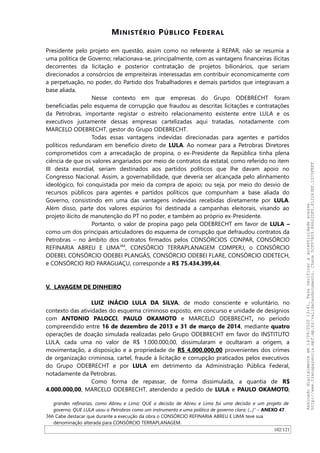 MINISTÉRIO PÚBLICO FEDERAL
Presidente pelo projeto em questão, assim como no referente à REPAR, não se resumia a
uma política de Governo; relacionava-se, principalmente, com as vantagens financeiras ilícitas
decorrentes da licitação e posterior contratação de projetos bilionários, que seriam
direcionados a consórcios de empreiteiras interessadas em contribuir economicamente com
a perpetuação, no poder, do Partido dos Trabalhadores e demais partidos que integravam a
base aliada.
Nesse contexto em que empresas do Grupo ODEBRECHT foram
beneficiadas pelo esquema de corrupção que fraudou as descritas licitações e contratações
da Petrobras, importante registar o estreito relacionamento existente entre LULA e os
executivos justamente dessas empresas cartelizadas aqui tratadas, notadamente com
MARCELO ODEBRECHT, gestor do Grupo ODEBRECHT.
Todas essas vantagens indevidas direcionadas para agentes e partidos
políticos redundaram em benefício direto de LULA. Ao nomear para a Petrobras Diretores
comprometidos com a arrecadação de propina, o ex-Presidente da República tinha plena
ciência de que os valores angariados por meio de contratos da estatal, como referido no item
III desta exordial, seriam destinados aos partidos políticos que lhe davam apoio no
Congresso Nacional. Assim, a governabilidade, que deveria ser alcançada pelo alinhamento
ideológico, foi conquistada por meio da compra de apoio; ou seja, por meio do desvio de
recursos públicos para agentes e partidos políticos que compunham a base aliada do
Governo, consistindo em uma das vantagens indevidas recebidas diretamente por LULA.
Além disso, parte dos valores espúrios foi destinada a campanhas eleitorais, visando ao
projeto ilícito de manutenção do PT no poder, e também ao próprio ex-Presidente.
Portanto, o valor de propina pago pela ODEBRECHT em favor de LULA –
como um dos principais articuladores do esquema de corrupção que defraudou contratos da
Petrobras – no âmbito dos contratos firmados pelos CONSÓRCIOS CONPAR, CONSÓRCIO
REFINARIA ABREU E LIMA366
, CONSÓRCIO TERRAPLANAGEM COMPERJ, o CONSÓRCIO
ODEBEI, CONSÓRCIO ODEBEI PLANGÁS, CONSÓRCIO ODEBEI FLARE, CONSÓRCIO ODETECH,
e CONSÓRCIO RIO PARAGUAÇU, corresponde a R$ 75.434.399,44.
V. LAVAGEM DE DINHEIRO
LUIZ INÁCIO LULA DA SILVA, de modo consciente e voluntário, no
contexto das atividades do esquema criminoso exposto, em concurso e unidade de desígnios
com ANTONIO PALOCCI, PAULO OKAMOTO e MARCELO ODEBRECHT, no período
compreendido entre 16 de dezembro de 2013 e 31 de março de 2014, mediante quatro
operações de doação simulada realizadas pelo Grupo ODEBRECHT em favor do INSTITUTO
LULA, cada uma no valor de R$ 1.000.000,00, dissimularam e ocultaram a origem, a
movimentação, a disposição e a propriedade de R$ 4.000.000,00 provenientes dos crimes
de organização criminosa, cartel, fraude à licitação e corrupção praticados pelos executivos
do Grupo ODEBRECHT e por LULA em detrimento da Administração Pública Federal,
notadamente da Petrobras.
Como forma de repassar, de forma dissimulada, a quantia de R$
4.000.000,00, MARCELO ODEBRECHT, atendendo a pedido de LULA e PAULO OKAMOTO,
grandes refinarias, como Abreu e Lima; QUE a decisão de Abreu e Lima foi uma decisão e um projeto de
governo; QUE LULA usou a Petrobras como um instrumento e uma política de governo clara; (...)” – ANEXO 47.
366 Cabe destacar que durante a execução da obra o CONSÓRCIO REFINARIA ABREU E LIMA teve sua
denominação alterada para CONSÓRCIO TERRAPLANAGEM.
102/121
Assinadodigitalmenteem14/09/202013:41.Paraverificaraautenticidadeacesse
http://www.transparencia.mpf.mp.br/validacaodocumento.Chave5CF07A59.84622DF0.812263EF.1D75FEFF
 