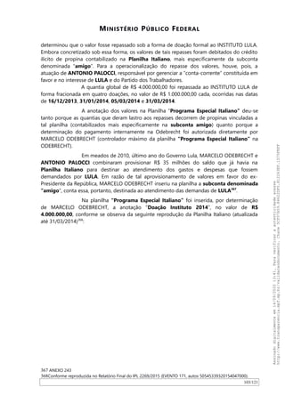 MINISTÉRIO PÚBLICO FEDERAL
determinou que o valor fosse repassado sob a forma de doação formal ao INSTITUTO LULA.
Embora concretizado sob essa forma, os valores de tais repasses foram debitados do crédito
ilícito de propina contabilizado na Planilha Italiano, mais especificamente da subconta
denominada “amigo”. Para a operacionalização do repasse dos valores, houve, pois, a
atuação de ANTONIO PALOCCI, responsável por gerenciar a “conta-corrente” constituída em
favor e no interesse de LULA e do Partido dos Trabalhadores.
A quantia global de R$ 4.000.000,00 foi repassada ao INSTITUTO LULA de
forma fracionada em quatro doações, no valor de R$ 1.000.000,00 cada, ocorridas nas datas
de 16/12/2013, 31/01/2014, 05/03/2014 e 31/03/2014.
A anotação dos valores na Planilha “Programa Especial Italiano” deu-se
tanto porque as quantias que deram lastro aos repasses decorrem de propinas vinculadas a
tal planilha (contabilizados mais especificamente na subconta amigo) quanto porque a
determinação do pagamento internamente na Odebrecht foi autorizada diretamente por
MARCELO ODEBRECHT (controlador máximo da planilha “Programa Especial Italiano” na
ODEBRECHT).
Em meados de 2010, último ano do Governo Lula, MARCELO ODEBRECHT e
ANTONIO PALOCCI combinaram provisionar R$ 35 milhões do saldo que já havia na
Planilha Italiano para destinar ao atendimento dos gastos e despesas que fossem
demandados por LULA. Em razão de tal aprovisionamento de valores em favor do ex-
Presidente da República, MARCELO ODEBRECHT inseriu na planilha a subconta denominada
“amigo”, conta essa, portanto, destinada ao atendimento das demandas de LULA367
.
Na planilha “Programa Especial Italiano” foi inserida, por determinação
de MARCELO ODEBRECHT, a anotação “Doação Instituto 2014”, no valor de R$
4.000.000,00, conforme se observa da seguinte reprodução da Planilha Italiano (atualizada
até 31/03/2014)368
:
367 ANEXO 243
368Conforme reproduzida no Relatório Final do IPL 2269/2015 (EVENTO 171, autos 50545339320154047000).
103/121
Assinadodigitalmenteem14/09/202013:41.Paraverificaraautenticidadeacesse
http://www.transparencia.mpf.mp.br/validacaodocumento.Chave5CF07A59.84622DF0.812263EF.1D75FEFF
 