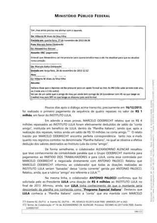 MINISTÉRIO PÚBLICO FEDERAL
Poucos dias após o diálogo acima transcrito, precisamente em 16/12/2013,
foi realizado o primeiro pagamento da sequência de quatro repasses no valor de R$ 1
milhão, em favor do INSTITUTO LULA.
Em adendo a essas provas, MARCELO ODEBRECHT relatou que os R$ 4
milhões repassados ao INSTITUTO LULA foram efetivamente deduzidos de saldo da “conta
amigo”, instituída em benefício de LULA, dentro da “Planilha Italiano”, sendo que, após a
realização dos repasses, restou ainda um saldo de R$ 10 milhões na conta amigo.371
O relato
trazido por MARCELO ODEBRECHT encontra perfeita correspondência tanto nos e-mails
quanto nos registros contidos na denominada “Planilha Italiano”, na qual se observa a efetiva
dedução dos valores destinados ao Instituto Lula da conta “amigo”.
De forma semelhante, o colaborador ALEXANDRINO ALENCAR ressaltou
que teve conhecimento da contabilidade paralela que o Grupo ODEBRECHT mantinha para
pagamentos ao PARTIDO DOS TRABALHADORES e para LULA, conta essa controlada por
MARCELO ODEBRECHT e negociada diretamente com ANTONIO PALOCCI. Relatou que
MARCELO ODEBRECHT informou ao colaborador que todas as doações realizadas ao
INSTITUTO LULA seriam “baixadas” dessa “conta corrente“ gerida por ANTONIO PALOCCI.
Relatou, ainda, que a rubrica “amigo” era referente a LULA.372
Na mesma linha, o colaborador ANTONIO PALOCCI confirmou que foi
solicitada pelo ex-Presidente LULA uma doação de R$ 4 milhões ao INSTITUTO LULA no
final de 2013. Afirmou, ainda, que LULA tinha conhecimento de que o montante seria
descontado da planilha ora conhecida como “Programa Especial Italiano”. Destacou que
LULA conhecia a “Planilha Italiano” como a “conta” que era mantida com MARCELO
371 Evento 92, OUT12 e Evento 92, OUT16 - . IPL 5054533-93.2015.4.04.7000 (ANEXOS 241 e 242)
372 Termo de Colaboração nº 14 de ALEXANDRINO DE ALENCAR. Processo 5023885-62.2017.4.04.7000, Evento
3,VIDEO107.
106/121
Assinadodigitalmenteem14/09/202013:41.Paraverificaraautenticidadeacesse
http://www.transparencia.mpf.mp.br/validacaodocumento.Chave5CF07A59.84622DF0.812263EF.1D75FEFF
 