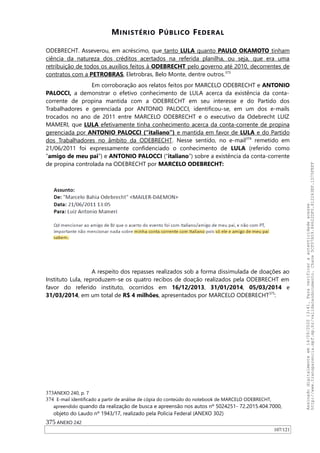MINISTÉRIO PÚBLICO FEDERAL
ODEBRECHT. Asseverou, em acréscimo, que tanto LULA quanto PAULO OKAMOTO tinham
ciência da natureza dos créditos acertados na referida planilha, ou seja, que era uma
retribuição de todos os auxílios feitos à ODEBRECHT pelo governo até 2010, decorrentes de
contratos com a PETROBRAS, Eletrobras, Belo Monte, dentre outros.373
Em corroboração aos relatos feitos por MARCELO ODEBRECHT e ANTONIO
PALOCCI, a demonstrar o efetivo conhecimento de LULA acerca da existência da conta-
corrente de propina mantida com a ODEBRECHT em seu interesse e do Partido dos
Trabalhadores e gerenciada por ANTONIO PALOCCI, identificou-se, em um dos e-mails
trocados no ano de 2011 entre MARCELO ODEBRECHT e o executivo da Odebrecht LUIZ
MAMERI, que LULA efetivamente tinha conhecimento acerca da conta-corrente de propina
gerenciada por ANTONIO PALOCCI (“italiano”) e mantida em favor de LULA e do Partido
dos Trabalhadores no âmbito da ODEBRECHT. Nesse sentido, no e-mail374
remetido em
21/06/2011 foi expressamente confidenciado o conhecimento de LULA (referido como
“amigo de meu pai”) e ANTONIO PALOCCI (“italiano”) sobre a existência da conta-corrente
de propina controlada na ODEBRECHT por MARCELO ODEBRECHT:
A respeito dos repasses realizados sob a forma dissimulada de doações ao
Instituto Lula, reproduzem-se os quatro recibos de doação realizados pela ODEBRECHT em
favor do referido instituto, ocorridos em 16/12/2013, 31/01/2014, 05/03/2014 e
31/03/2014, em um total de R$ 4 milhões, apresentados por MARCELO ODEBRECHT375
:
373ANEXO 240, p. 7
374 E-mail identificado a partir de análise de cópia do conteúdo do notebook de MARCELO ODEBRECHT,
apreendido quando da realização de busca e apreensão nos autos nº 5024251- 72.2015.404.7000,
objeto do Laudo nº 1943/17, realizado pela Polícia Federal (ANEXO 302)
375 ANEXO 242
107/121
Assinadodigitalmenteem14/09/202013:41.Paraverificaraautenticidadeacesse
http://www.transparencia.mpf.mp.br/validacaodocumento.Chave5CF07A59.84622DF0.812263EF.1D75FEFF
 