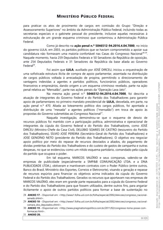 MINISTÉRIO PÚBLICO FEDERAL
para praticar os atos de provimento de cargos em comissão do Grupo “Direção e
Assessoramento Superiores” no âmbito da Administração Pública Federal, incluindo todas as
secretarias especiais e o gabinete pessoal do presidente, inclusive aquelas necessárias à
estruturação de um grande esquema criminoso que contaminou a Administração Pública
Federal.
Como já descrito na ação penal n.º 5046512-94.2016.4.04.7000, no início
do governo LULA, em 2003, os partidos políticos que se haviam comprometido a apoiar sua
candidatura não formavam uma maioria confortável nas Casas do Congresso Nacional28-29
.
Naquele momento, havia 259 Deputados Federais e 50 Senadores da República de oposição,
ante 254 Deputados Federais e 31 Senadores da República da base aliada ao Governo
Federal30
.
Foi assim que LULA, auxiliado por JOSÉ DIRCEU, iniciou a orquestração de
uma sofisticada estrutura ilícita de compra de apoio parlamentar, assentada na distribuição
de cargos públicos voltada à arrecadação de propina, permitindo o direcionamento de
vantagens indevidas a agentes e partidos políticos, funcionários públicos, operadores
financeiros e empresários, dando origem a um esquema criminoso revelado, parte na ação
penal relativa ao “Mensalão”, parte nas ações penais da “Operação Lava Jato”.
Na mesma ação penal n.º 5046512-94.2016.4.04.7000, foi descrita a
atuação de integrantes do Governo Federal e do Partido dos Trabalhadores para garantir
apoio de parlamentares no primeiro mandato presidencial de LULA, desvelada, em parte, na
ação penal n.º 470. Aliada ao loteamento político dos cargos públicos, foi apontada a
distribuição de uma "mesada" a agentes políticos (“mensalão”) em troca de apoio às
propostas do Governo submetidas ao Congresso Nacional31
.
Naquela investigação, demonstrou-se que o esquema de desvio de
recursos públicos foi mantido com a participação política, administrativa e operacional de
integrantes da cúpula do Governo federal e do Partido dos Trabalhadores, como JOSÉ
DIRCEU (Ministro-Chefe da Casa Civil), DELÚBIO SOARES DE CASTRO (tesoureiro do Partido
dos Trabalhadores), SILVIO JOSÉ PEREIRA (Secretário-Geral do Partido dos Trabalhadores) e
JOSÉ GENOINO NETO (presidente do Partido dos Trabalhadores). O objetivo era negociar
apoio político por meio do repasse de recursos desviados a aliados, do pagamento de
dívidas pretéritas do Partido dos Trabalhadores e do custeio de gastos de campanha e outras
despesas, no que se evidenciou como um nítido esquema partidário, comandado pela cúpula
do partido que ocupava o poder.
Em tal esquema, MARCOS VALÉRIO e seus comparsas, valendo-se de
empresas de publicidade (especialmente a SMP&B COMUNICAÇAO LTDA. e a DNA
PUBLICIDADE LTDA.), obtiveram e mantiveram contratos com o Poder Público (entre outros,
Banco do Brasil, Ministério dos Esportes, Correios e Eletronorte), visando a geração e repasse
de recursos espúrios para financiar os objetivos acima indicados da cúpula do Governo
Federal e do Partido dos Trabalhadores. Gerados os recursos que aportavam nas empresas de
MARCOS VALÉRIO, eles eram em grande parte repassados para a cúpula do Governo Federal
e do Partido dos Trabalhadores para que fossem utilizados, dentre outros fins, para angariar
ilicitamente o apoio de outros partidos políticos para formar a base de sustentação no
28 ANEXO 17 – Disponível em: <http://www1.folha.uol.com.br/folha/especial/2002/eleicoes/congresso_nacional-
senado.shtml>.
29 ANEXO 18 – Disponível em: <http://www1.folha.uol.com.br/folha/especial/2002/eleicoes/congresso_nacional-
camara_dos_deputados.shtml>.
30 ANEXO 19 – Disponível em: <http://www.pragmatismopolitico.com.br/2011/02/congresso-toma-posse-com-
formacao.html>.
31 ANEXO 20.
11/121
Assinadodigitalmenteem14/09/202013:41.Paraverificaraautenticidadeacesse
http://www.transparencia.mpf.mp.br/validacaodocumento.Chave5CF07A59.84622DF0.812263EF.1D75FEFF
 