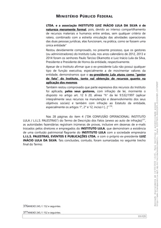MINISTÉRIO PÚBLICO FEDERAL
LTDA. e a associação INSTITUTO LUIZ INÁCIO LULA DA SILVA é de
natureza meramente formal, pois, devido ao intenso compartilhamento
de recursos materiais e humanos entre ambas, sem qualquer critério de
rateio, combinado com a estreita vinculação das atividades operacionais
das duas pessoas jurídicas, elas funcionam, na prática, como se fossem uma
única entidade”
Restou devidamente comprovado, no presente processo, que os gestores
(ou administradores) do Instituto Lula, nos anos-calendário de 2012, 2013 e
2014 foram os senhores Paulo Tarciso Okamotto e Luiz Inácio Lula da Silva,
Presidente e Presidente de Honra da entidade, respectivamente.
Apesar de o Instituto afirmar que o ex-presidente Lula não possui qualquer
tipo de função executiva, especialmente a de movimentar valores da
entidade, demonstramos que o ex-presidente Lula atuou como "gestor
de fato" do Instituto, tanto nal obtenção de recursos quanto na
aplicação dos mesmos.
Também restou comprovado que parte expressiva dos recursos do Instituto
foi aplicada, pelos seus gestores, com infração de lei, mormente o
disposto no artigo art. 12 § 20, alínea "h" da lei 9.532/1997 (aplicar
inteqralmente seus recursos na manutenção e desenvolvimento dos seus
objetivos sociais) e também com infração ao Estatuto da entidade,
especialmente os artigos 1°, 2° e 12, inciso I [...]” 376
.
Nas 28 páginas do item 4 (“DA CONFUSAO OPERACIONAL: INSTITUTO
LULA / L.I.L.S. PALESTRAS”) do Termo de Descrição dos Fatos (anexo ao auto de infração)377
,
as autoridades fazendárias registram inúmeras de provas, inclusive em dezenas de e-mails
trocados pelos diretores e empregados do INSTITUTO LULA, que demonstram a existência
de uma confusão patrimonial flagrante do INSTITUTO LULA com a sociedade empresária
L.I.L.S. PALESTRAS, EVENTOS E PUBLICAÇÕES LTDA. e com o próprio ex-presidente LUIZ
INÁCIO LULA DA SILVA. Tais conclusões, contudo, foram sumarizadas no seguinte trecho
final do Termo:
376ANEXO 245, f. 152 e seguintes.
377ANEXO 245, f. 152 e seguintes.
111/121
Assinadodigitalmenteem14/09/202013:41.Paraverificaraautenticidadeacesse
http://www.transparencia.mpf.mp.br/validacaodocumento.Chave5CF07A59.84622DF0.812263EF.1D75FEFF
 