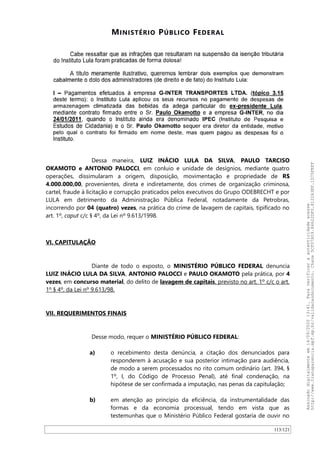 MINISTÉRIO PÚBLICO FEDERAL
Dessa maneira, LUIZ INÁCIO LULA DA SILVA, PAULO TARCISO
OKAMOTO e ANTONIO PALOCCI, em conluio e unidade de desígnios, mediante quatro
operações, dissimularam a origem, disposição, movimentação e propriedade de R$
4.000.000,00, provenientes, direta e indiretamente, dos crimes de organização criminosa,
cartel, fraude à licitação e corrupção praticados pelos executivos do Grupo ODEBRECHT e por
LULA em detrimento da Administração Pública Federal, notadamente da Petrobras,
incorrendo por 04 (quatro) vezes, na prática do crime de lavagem de capitais, tipificado no
art. 1º, caput c/c § 4º, da Lei nº 9.613/1998.
VI. CAPITULAÇÃO
Diante de todo o exposto, o MINISTÉRIO PÚBLICO FEDERAL denuncia
LUIZ INÁCIO LULA DA SILVA, ANTONIO PALOCCI e PAULO OKAMOTO pela prática, por 4
vezes, em concurso material, do delito de lavagem de capitais, previsto no art. 1º c/c o art.
1º § 4º, da Lei nº 9.613/98.
VII. REQUERIMENTOS FINAIS
Desse modo, requer o MINISTÉRIO PÚBLICO FEDERAL:
a) o recebimento desta denúncia, a citação dos denunciados para
responderem à acusação e sua posterior intimação para audiência,
de modo a serem processados no rito comum ordinário (art. 394, §
1º, I, do Código de Processo Penal), até final condenação, na
hipótese de ser confirmada a imputação, nas penas da capitulação;
b) em atenção ao princípio da eficiência, da instrumentalidade das
formas e da economia processual, tendo em vista que as
testemunhas que o Ministério Público Federal gostaria de ouvir no
113/121
Assinadodigitalmenteem14/09/202013:41.Paraverificaraautenticidadeacesse
http://www.transparencia.mpf.mp.br/validacaodocumento.Chave5CF07A59.84622DF0.812263EF.1D75FEFF
 