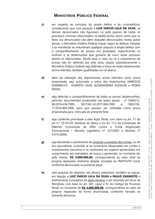 MINISTÉRIO PÚBLICO FEDERAL
c) em respeito ao princípio da ampla defesa e do contraditório,
considerando que com exceção à LUIZ INÁCIO LULA DA SILVA, os
demais denunciados não figuraram no polo passivo de todos os
processos criminais relacionados na tabela acima, assim como que os
fatos ora denunciados vão além daqueles denunciados nestas ações
penais, o Ministério Público Federal requer sejam as defesas instadas
a se manifestar se vislumbram qualquer prejuízo à ampla defesa com
o compartilhamento de provas ora postulado, especificando os
motivos e as testemunhas que gostaria de ouvir neste processo
dentre as relacionadas. Sendo esse o caso, ou se o empréstimo de
provas não for deferido por este Juízo, requer subsidiariamente o
Ministério Público Federal seja deferida a oitiva de todas testemunhas
acima referidas, também qualificadas no rol abaixo;
d) além da utilização dos depoimentos acima referidos como prova
emprestada, seja autorizada a oitiva das testemunhas MARCELO
ODEBRECHT, HILBERTO SILVA, ALEXANDRINO ALENCAR e PEDRO
NOVIS;
e) seja deferido o compartilhamento de todas as provas (testemunhais,
periciais, documentais) produzidas nas ações penais nº 5046512-
94.2016.4.04.7000, 5021365-32.2017.404.7000 e 5063130-
17.2016.404.7000, para que possam ser utilizadas como prova
emprestada para instrução do presente feito
f) seja conferida prioridade a esta Ação Penal, com base no art. 71 da
Lei n.º 10.741/03 (Estatuto do Idoso) e no art. 11.2 da Convenção de
Palermo (Convenção da ONU contra o Crime Organizado
Transnacional – Decreto Legislativo nº 231/2003 e Decreto nº
5.015/2004);
g) seja decretado o perdimento do produto e proveito dos crimes, ou do
seu equivalente, incluindo aí os numerários bloqueados em contas e
investimentos bancários e os montantes em espécie apreendidos em
cumprimento aos mandados de busca e apreensão, no montante de,
pelo menos, R$ 4.000.000,00, correspondente ao valor total da
propina repassada mediante doação simulada ao INSTITUTO LULA,
conforme denunciado na presente peça;
h) sem prejuízo do disposto nas alíneas anteriores, também se requer,
em relação a LUIZ INÁCIO LULA DA SILVA e PAULO OKAMOTO o
arbitramento cumulativo do dano mínimo, a ser revertido em favor da
Petrobras, com base no art. 387, caput e IV, do Código de Processo
Penal, no montante de R$ 4.000.000,00, correspondente ao valor da
propina repassada de forma dissimulada, conforme narrado na
presente denúncia;
115/121
Assinadodigitalmenteem14/09/202013:41.Paraverificaraautenticidadeacesse
http://www.transparencia.mpf.mp.br/validacaodocumento.Chave5CF07A59.84622DF0.812263EF.1D75FEFF
 