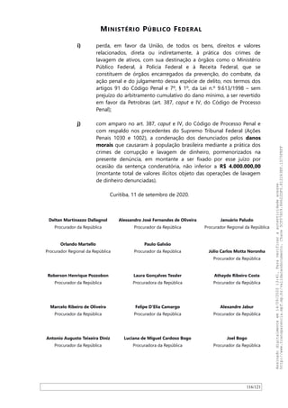 MINISTÉRIO PÚBLICO FEDERAL
i) perda, em favor da União, de todos os bens, direitos e valores
relacionados, direta ou indiretamente, à prática dos crimes de
lavagem de ativos, com sua destinação a órgãos como o Ministério
Público Federal, à Polícia Federal e à Receita Federal, que se
constituem de órgãos encarregados da prevenção, do combate, da
ação penal e do julgamento dessa espécie de delito, nos termos dos
artigos 91 do Código Penal e 7º, § 1º, da Lei n.º 9.613/1998 – sem
prejuízo do arbitramento cumulativo do dano mínimo, a ser revertido
em favor da Petrobras (art. 387, caput e IV, do Código de Processo
Penal);
j) com amparo no art. 387, caput e IV, do Código de Processo Penal e
com respaldo nos precedentes do Supremo Tribunal Federal (Ações
Penais 1030 e 1002), a condenação dos denunciados pelos danos
morais que causaram à população brasileira mediante a prática dos
crimes de corrupção e lavagem de dinheiro, pormenorizados na
presente denúncia, em montante a ser fixado por esse juízo por
ocasião da sentença condenatória, não inferior a R$ 4.000.000,00
(montante total de valores ilícitos objeto das operações de lavagem
de dinheiro denunciadas).
Curitiba, 11 de setembro de 2020.
Deltan Martinazzo Dallagnol
Procurador da República
Alessandro José Fernandes de Oliveira
Procurador da República
Januário Paludo
Procurador Regional da República
Orlando Martello
Procurador Regional da República
Paulo Galvão
Procurador da República Júlio Carlos Motta Noronha
Procurador da República
Roberson Henrique Pozzobon
Procurador da República
Laura Gonçalves Tessler
Procuradora da República
Athayde Ribeiro Costa
Procurador da República
Marcelo Ribeiro de Oliveira
Procurador da República
Felipe D'Elia Camargo
Procurador da República
Alexandre Jabur
Procurador da República
Antonio Augusto Teixeira Diniz
Procurador da República
Luciana de Miguel Cardoso Bogo
Procuradora da República
Joel Bogo
Procurador da República
116/121
Assinadodigitalmenteem14/09/202013:41.Paraverificaraautenticidadeacesse
http://www.transparencia.mpf.mp.br/validacaodocumento.Chave5CF07A59.84622DF0.812263EF.1D75FEFF
 