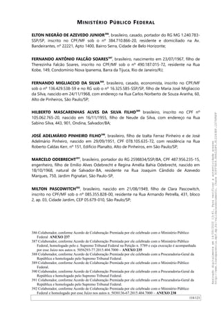 MINISTÉRIO PÚBLICO FEDERAL
ELTON NEGRÃO DE AZEVEDO JUNIOR386
, brasileiro, casado, portador do RG MG 1.240.783-
SSP/SP, inscrito no CPF/MF sob o nº 384.710.866-20, residente e domiciliado na Av.
Bandeirantes, nº 22221, Apto 1400, Bairro Serra, Cidade de Belo Horizonte;
FERNANDO ANTÔNIO FALCÃO SOARES387
, brasileiro, nascimento em 23/07/1967, filho de
Therezinha Falcão Soares, inscrito no CPF/MF sob o nº 490.187.015-72, residente na Rua
Kobe, 149, Condomínio Nova Ipanema, Barra da Tijuca, Rio de Janeiro/RJ;
FERNANDO MIGLIACCIO DA SILVA388
, brasileiro, casado, economista, inscrito no CPF/MF
sob o nº 136.429.538-59 e no RG sob o nº 16.325.585-SSP/SP, filho de Maria José Migliaccio
da Silva, nascido em 24/11/1968, com endereço na Rua Carlos Norberto de Souza Aranha, 60,
Alto de Pinheiros, São Paulo/SP;
HILBERTO MASCARENHAS ALVES DA SILVA FILHO389
brasileiro, inscrito no CPF nº
105.062.765-20, nascido em 16/11/1955, filho de Neude da Silva, com endereço na Rua
Sabino Silva, 443, 901, Ondina, Salvador/BA;
JOSÉ ADELMÁRIO PINHEIRO FILHO390
, brasileiro, filho de Izalta Ferraz Pinheiro e de José
Adelmário Pinheiro, nascido em 29/09/1951, CPF 078.105.635-72, com residência na Rua
Roberto Caldas Kerr, nº 151, Edifício Planalto, Alto de Pinheiros, em São Paulo/SP;
MARCELO ODEBRECHT391
, brasileiro, portador do RG 2598834/SSP/BA, CPF 487.956.235-15,
engenheiro, filho de Emilio Alves Odebrecht e Regina Amélia Bahia Odebrecht, nascido em
18/10/1968, natural de Salvador-BA, residente na Rua Joaquim Cândido de Azevedo
Marques, 750, Jardim Pignatari, São Paulo-SP,
MILTON PASCOWITCH392
, brasileiro, nascido em 21/08/1949, filho de Clara Pascowitch,
inscrito no CPF/MF sob o nº 085.355.828-00, residente na Rua Armando Petrella, 431, bloco
2, ap. 03, Cidade Jardim, CEP 05.679-010, São Paulo/SP;
386 Colaborador, conforme Acordo de Colaboração Premiada por ele celebrado com o Ministério Público
Federal ANEXO 237
387 Colaborador, conforme Acordo de Colaboração Premiada por ele celebrado com o Ministério Público
Federal, homologado pelo e. Supremo Tribunal Federal na Petição n. 5789 e cuja execução é acompanhada
por esse Juízo nos autos n. 5056293-77.2015.404.7000 – ANEXO 235
388 Colaborador, conforme Acordo de Colaboração Premiada por ele celebrado com a Procuradoria-Geral da
República e homologado pelo Supremo Tribunal Federal.
389 Colaborador, conforme Acordo de Colaboração Premiada por ele celebrado com o Ministério Público
Federal.
390 Colaborador, conforme Acordo de Colaboração Premiada por ele celebrado com a Procuradoria-Geral da
República e homologado pelo Supremo Tribunal Federal.
391 Colaborador, conforme Acordo de Colaboração Premiada por ele celebrado com a Procuradoria-Geral da
República e homologado pelo Supremo Tribunal Federal.
392 Colaborador, conforme Acordo de Colaboração Premiada por ele celebrado com o Ministério Público
Federal e homologado por esse Juízo nos autos n. 5030136-67.2015.404.7000 – ANEXO 238
118/121
Assinadodigitalmenteem14/09/202013:41.Paraverificaraautenticidadeacesse
http://www.transparencia.mpf.mp.br/validacaodocumento.Chave5CF07A59.84622DF0.812263EF.1D75FEFF
 