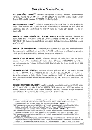 MINISTÉRIO PÚBLICO FEDERAL
NESTOR CUÑAT CERVERÓ393
, brasileiro, nascido em 15/08/1951, filho de Carmen Cerveró
Torrejon, inscrito no CPF/MF sob o nº 371.381.207-10, residente na Est. Neuza Goulart
Brizola, 800, casa 02, Itaipava, CEP 25.750-037, Petrópolis/RJ;
PAULO ROBERTO COSTA394
, brasileiro, nascido em 01/01/1954, filho de Evolina Pereira da
Silva Costa, inscrito no CPF/MF sob o nº 302.612.879-15, residente na Rua Ivaldo de
Azambuja, casa 30, Condomínio Rio Mar IX, Barra da Tijuca, CEP 22.793-316, Rio de
Janeiro/RJ;
PEDRO DA SILVA CORRÊA DE OLIVEIRA ANDRADE NETO, brasileiro, nascido em
07/01/1948, filho de Clarice Roma de Oliveira Andrade, inscrito no CPF/MF sob o nº
004.458.604-30, atualmente recolhido na carceragem da Superintendência de Polícia Federal
em Curitiba/PR;
PEDRO JOSÉ BARUSCO FILHO395
, brasileiro, nascido em 07/03/1956, filho de Anna Gonsalez
Barusco, inscrito no CPF/MF sob o n° 987.145.708-15, residente na Avenida de Marapendi, n°
1315, Bloco 3, apartamento 303, Barra da Tijuca, Rio de Janeiro/RJ;
PEDRO AUGUSTO RIBEIRO NOVIS, brasileiro, nascido em 24/05/1947, filho de Renato
Augusto Novis e Maria Elisa Ribeiro Novis, inscrito no CPF sob o nº 002.272.345-53, residente
no endereço Avenida Pedroso De Morais, 1619, Sala 505, Alto De Pinheiros, CEP 05419-001,
São Paulo/SP;
RICARDO RIBEIRO PESSOA396
, brasileiro, casado, portador do RG nº 684844-IPM/BA,
inscrito no CPF/MF sob o nº 063.870.395-68, natural de Salvador/BA, filho de Heloísa de
Lima Ribeiro Pessoa e Carlos Ribeiro Pessoa, nascido em 15/11/1951, profissão engenheiro
civil, com endereço na Al. Ministro Rocha Azevedo, 872, ap. 141, Jardins, CEP: 01.410-002, São
Paulo/SP;
ROGÉRIO SANTOS DE ARAÚJO397
, brasileiro, casado, engenheiro, inscrito no CPF/MF sob o
nº 159.916.527-91 e no RG sob o nº 031027386 SSP/RJ, nascido em 19/09/1948, natural do
Rio de Janeiro/RJ, filho de Lauro Lacaille de Araújo e Yolanda Santos de Araújo, residente e
domiciliado na Rua Igarapava, 90, ap. 801, Leblon, Rio de Janeiro/RJ.
393 Colaborador, conforme Acordo de Colaboração Premiada por ele celebrado com o Ministério Público
Federal, homologado pelo e. Supremo Tribunal Federal na Petição n. 5886/2015 e cuja execução é
acompanhada por esse Juízo nos autos n. 5062153-59.2015.404.7000 – ANEXO 231
394 Colaborador, conforme Acordo de Colaboração Premiada por ele celebrado com o Ministério Público
Federal, homologado pelo e. Supremo Tribunal Federal na Petição n. 5209/2014 e cuja execução é
acompanhada por esse Juízo nos autos n. 5065094-16.2014.404.7000 – ANEXO 230
395 Colaborador, conforme Acordo de Colaboração Premiada por ele celebrado com o Ministério Público
Federal e homologado por esse Juízo nos autos n. 5075916-64.2014.404.7000 – ANEXO 232 e 233.
396 Colaborador, conforme Acordo de Colaboração Premiada por ele celebrado com o Ministério Público
Federal ANEXO 236.
397Colaborador, conforme Acordo de Colaboração Premiada por ele celebrado com a Procuradoria-Geral da
República e homologado pelo Supremo Tribunal Federal, encaminhado para cumprimento de seus termos ao
Juízo da 12ª Vara Federal da Subseção Judiciária de Curitiba/PR (autos nº 5042852-58.2017.4.04.7000).
119/121
Assinadodigitalmenteem14/09/202013:41.Paraverificaraautenticidadeacesse
http://www.transparencia.mpf.mp.br/validacaodocumento.Chave5CF07A59.84622DF0.812263EF.1D75FEFF
 