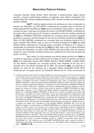 MINISTÉRIO PÚBLICO FEDERAL
Congresso Nacional. Nesse sentido, foram oferecidas e, posteriormente, pagas vultosas
quantias a diversos parlamentares federais, de legendas como Partido Progressista (PP),
Partido Liberal (PL), Partido Trabalhista Brasileiro (PTB) e Partido do Movimento Democrático
Brasileiro (PMDB).
LULA32
mantinha relação estreita e de confiança com vários condenados no
esquema do “Mensalão”: (a) JOSÉ DIRCEU, condenado por corrupção ativa, era Ministro de
Estado pessoalmente escolhido por LULA como seu verdadeiro “braço direito”, o segundo no
comando do país, o qual agia sob direção do primeiro; (b) DELÚBIO SOARES, condenado por
corrupção ativa, era tesoureiro do PT durante a campanha e início do mandato presidencial
de LULA; (c) HENRIQUE PIZZOLATO, condenado por corrupção passiva, peculato e lavagem
de dinheiro, participou da administração de recursos da campanha presidencial de LULA em
2002; (d) JOSÉ GENOINO, condenado por corrupção ativa, era Presidente Nacional do PT,
tendo sucedido JOSÉ DIRCEU, logo no início do mandato presidencial de LULA; (e) JOAO
PAULO CUNHA, condenado por corrupção passiva e peculato, era filiado ao PT e integrou a
coordenação da campanha presidencial de LULA em 2002, após o que foi eleito Presidente
da Câmara dos Deputados, em 2003. SILVIO PEREIRA, após denunciado, teve seu processo
suspenso e, após cumpridas condições, extinto sem o julgamento do mérito da acusação que
pesava contra ele.
Além desses, há outras pessoas que tinham relação próxima com LULA no
contexto da negociação de apoio político que se instalou em favor do governo do próprio
LULA: (f) os Deputados Federais JOSÉ JANENE (falecido), PEDRO CORRÊA, e PEDRO HENRY
(os dois últimos condenados por corrupção passiva), eram dirigentes do PP que, até o
segundo turno das eleições presidenciais de 2002, não apoiavam LULA, mas passaram a
apoiá-lo no início de seu mandato; (g) o Deputado Federal VALDEMAR COSTA NETO,
condenado por corrupção passiva, era Presidente Nacional do PL e líder da bancada do
32 Conforme consta do voto do Ministro Joaquim Barbosa nos autos da ação penal n.º 470, LULA confirmou que
foi informado acerca da existência dos pagamentos ilícitos objeto da referida ação. Confira-se o seguinte
trecho: “A testemunha também confirmou que participou de reunião em que o acusado ROBERTO JEFFERSON
informou ao Presidente Lula sobre a existência dos pagamentos. Aliás, todos os interlocutores citados por
ROBERTO JEFFERSON – Senhores Arlindo Chinaglia, Aldo Rebello, Walfrido dos Mares Guia, Miro Teixeira, Ciro
Gomes e o próprio ex-Presidente da República – confirmaram que foram informados, por ROBERTO JEFFERSON,
nos anos de 2003 e 2004, sobre a distribuição de dinheiro a parlamentares para que votassem a favor de
projetos do interesse do Governo. Portanto, muito antes da decisão de ROBERTO JEFFERSON de delatar
publicamente o esquema. [...] O Sr. Ministro Aldo Rebelo confirmou ter participado dessa reunião (fls. 61/62,
Apenso 39): “o Deputado ROBERTO JEFFERSON, de alguma forma, revelou ao presidente que haveria algo
parecido com o que depois ele nominou de Mensalão”, ou seja: “que haveria pagamento a parlamentares para
que votassem a favor de projetos do governo”. Outros interlocutores confirmaram, como testemunhas nestes
autos, que o réu ROBERTO JEFFERSON já havia comentado sobre o pagamento de “mesada” aos Deputados,
pelo Partido dos Trabalhadores. O Sr. José Múcio Monteiro disse que, entre o final de 2003 e janeiro de 2004 (fls.
26 do Apenso 39), foi “procurado pelo senhor DELÚBIO, porque este queria me conhecer e também para que eu
o colocasse em contato com o Presidente do PTB, Deputado ROBERTO JEFFERSON” (fls. 93 do Ap. 39).
Confirmou, também, ter acompanhado o réu ROBERTO JEFFERSON numa audiência com o então Ministro Miro
Teixeira, em 2004, na qual o réu “conversou com o Ministro sobre a necessidade de alertar o Presidente da
República sobre a existência de mesada no âmbito da Câmara Federal” (fls. 93, Apenso 39). O Sr. Walfrido dos
Mares Guia, então Ministro do Turismo pelo PTB, confirmou que o réu ROBERTO JEFFERSON o procurou no
princípio de 2004 para “relatar algo grave” e que, num voo para Belo Horizonte, o mesmo réu lhe afirmou: “está
havendo essa história de ‘mensalão’”. Afirmou que também esteve presente à reunião em que o réu ROBERTO
JEFFERSON afirmou ao então Presidente Lula sobre o mensalão (fls. 65, Apenso 39). Também o Sr. ex-Presidente
Luís Inácio Lula da Silva, ao prestar declarações escritas na condição de testemunha nestes autos (fls.
38.629/38.644, vol. 179), confirmou que o réu ROBERTO JEFFERSON falou sobre o repasse de dinheiro a
integrantes da base aliada, razão pela qual solicitou que os Srs. Aldo Rebelo e Arlindo Chinaglia apurassem os
fatos.”. - ANEXOS 21 a 28.
12/121
Assinadodigitalmenteem14/09/202013:41.Paraverificaraautenticidadeacesse
http://www.transparencia.mpf.mp.br/validacaodocumento.Chave5CF07A59.84622DF0.812263EF.1D75FEFF
 