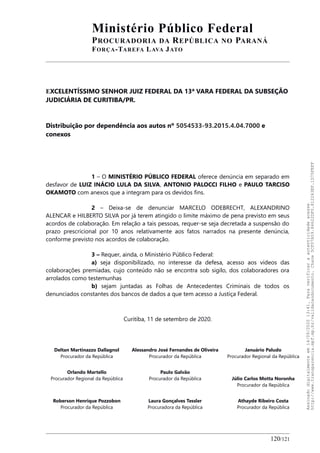 Ministério Público Federal
PROCURADORIA DA REPÚBLICA NO PARANÁ
FORÇA-TAREFA LAVA JATO
EXCELENTÍSSIMO SENHOR JUIZ FEDERAL DA 13ª VARA FEDERAL DA SUBSEÇÃO
JUDICIÁRIA DE CURITIBA/PR.
Distribuição por dependência aos autos nº 5054533-93.2015.4.04.7000 e
conexos
1 – O MINISTÉRIO PÚBLICO FEDERAL oferece denúncia em separado em
desfavor de LUIZ INÁCIO LULA DA SILVA, ANTONIO PALOCCI FILHO e PAULO TARCISO
OKAMOTO com anexos que a integram para os devidos fins.
2 – Deixa-se de denunciar MARCELO ODEBRECHT, ALEXANDRINO
ALENCAR e HILBERTO SILVA por já terem atingido o limite máximo de pena previsto em seus
acordos de colaboração. Em relação a tais pessoas, requer-se seja decretada a suspensão do
prazo prescricional por 10 anos relativamente aos fatos narrados na presente denúncia,
conforme previsto nos acordos de colaboração.
3 – Requer, ainda, o Ministério Público Federal:
a) seja disponibilizado, no interesse da defesa, acesso aos vídeos das
colaborações premiadas, cujo conteúdo não se encontra sob sigilo, dos colaboradores ora
arrolados como testemunhas
b) sejam juntadas as Folhas de Antecedentes Criminais de todos os
denunciados constantes dos bancos de dados a que tem acesso a Justiça Federal.
Curitiba, 11 de setembro de 2020.
Deltan Martinazzo Dallagnol
Procurador da República
Alessandro José Fernandes de Oliveira
Procurador da República
Januário Paludo
Procurador Regional da República
Orlando Martello
Procurador Regional da República
Paulo Galvão
Procurador da República Júlio Carlos Motta Noronha
Procurador da República
Roberson Henrique Pozzobon
Procurador da República
Laura Gonçalves Tessler
Procuradora da República
Athayde Ribeiro Costa
Procurador da República
120/121
Assinadodigitalmenteem14/09/202013:41.Paraverificaraautenticidadeacesse
http://www.transparencia.mpf.mp.br/validacaodocumento.Chave5CF07A59.84622DF0.812263EF.1D75FEFF
 