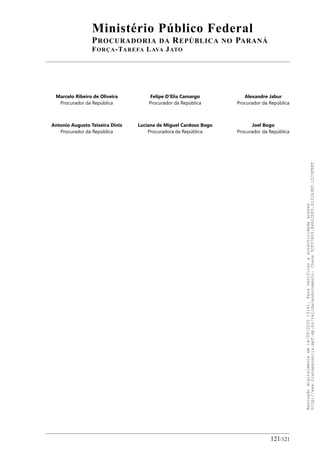 Ministério Público Federal
PROCURADORIA DA REPÚBLICA NO PARANÁ
FORÇA-TAREFA LAVA JATO
Marcelo Ribeiro de Oliveira
Procurador da República
Felipe D'Elia Camargo
Procurador da República
Alexandre Jabur
Procurador da República
Antonio Augusto Teixeira Diniz
Procurador da República
Luciana de Miguel Cardoso Bogo
Procuradora da República
Joel Bogo
Procurador da República
121/121
Assinadodigitalmenteem14/09/202013:41.Paraverificaraautenticidadeacesse
http://www.transparencia.mpf.mp.br/validacaodocumento.Chave5CF07A59.84622DF0.812263EF.1D75FEFF
 