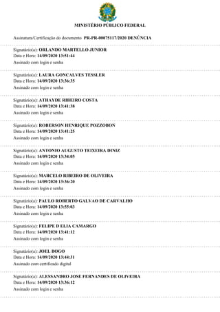 MINISTÉRIO PÚBLICO FEDERAL
Assinatura/Certificação do documento PR-PR-00075117/2020 DENÚNCIA
Signatário(a): ORLANDO MARTELLO JUNIOR
Data e Hora: 14/09/2020 13:51:44
Assinado com login e senha
Signatário(a): LAURA GONCALVES TESSLER
Data e Hora: 14/09/2020 13:36:35
Assinado com login e senha
Signatário(a): ATHAYDE RIBEIRO COSTA
Data e Hora: 14/09/2020 13:41:38
Assinado com login e senha
Signatário(a): ROBERSON HENRIQUE POZZOBON
Data e Hora: 14/09/2020 13:41:25
Assinado com login e senha
Signatário(a): ANTONIO AUGUSTO TEIXEIRA DINIZ
Data e Hora: 14/09/2020 13:34:05
Assinado com login e senha
Signatário(a): MARCELO RIBEIRO DE OLIVEIRA
Data e Hora: 14/09/2020 13:36:20
Assinado com login e senha
Signatário(a): PAULO ROBERTO GALVAO DE CARVALHO
Data e Hora: 14/09/2020 13:55:03
Assinado com login e senha
Signatário(a): FELIPE D ELIA CAMARGO
Data e Hora: 14/09/2020 13:41:12
Assinado com login e senha
Signatário(a): JOEL BOGO
Data e Hora: 14/09/2020 13:44:31
Assinado com certificado digital
Signatário(a): ALESSANDRO JOSE FERNANDES DE OLIVEIRA
Data e Hora: 14/09/2020 13:36:12
Assinado com login e senha
 