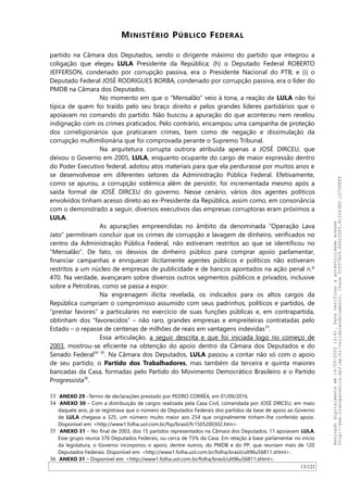 MINISTÉRIO PÚBLICO FEDERAL
partido na Câmara dos Deputados, sendo o dirigente máximo do partido que integrou a
coligação que elegeu LULA Presidente da República; (h) o Deputado Federal ROBERTO
JEFFERSON, condenado por corrupção passiva, era o Presidente Nacional do PTB; e (i) o
Deputado Federal JOSÉ RODRIGUES BORBA, condenado por corrupção passiva, era o líder do
PMDB na Câmara dos Deputados.
No momento em que o “Mensalão” veio à tona, a reação de LULA não foi
típica de quem foi traído pelo seu braço direito e pelos grandes líderes partidários que o
apoiavam no comando do partido. Não buscou a apuração do que aconteceu nem revelou
indignação com os crimes praticados. Pelo contrário, encampou uma campanha de proteção
dos correligionários que praticaram crimes, bem como de negação e dissimulação da
corrupção multimilionária que foi comprovada perante o Supremo Tribunal.
Na arquitetura corrupta outrora atribuída apenas a JOSÉ DIRCEU, que
deixou o Governo em 2005, LULA, enquanto ocupante do cargo de maior expressão dentro
do Poder Executivo federal, adotou atos materiais para que ela perdurasse por muitos anos e
se desenvolvesse em diferentes setores da Administração Pública Federal. Efetivamente,
como se apurou, a corrupção sistêmica além de persistir, foi incrementada mesmo após a
saída formal de JOSÉ DIRCEU do governo. Nesse cenário, vários dos agentes políticos
envolvidos tinham acesso direto ao ex-Presidente da República, assim como, em consonância
com o demonstrado a seguir, diversos executivos das empresas corruptoras eram próximos a
LULA.
As apurações empreendidas no âmbito da denominada “Operação Lava
Jato” permitiram concluir que os crimes de corrupção e lavagem de dinheiro, verificados no
centro da Administração Pública Federal, não estiveram restritos ao que se identificou no
“Mensalão”. De fato, os desvios de dinheiro público para comprar apoio parlamentar,
financiar campanhas e enriquecer ilicitamente agentes públicos e políticos não estiveram
restritos a um núcleo de empresas de publicidade e de bancos apontados na ação penal n.º
470. Na verdade, avançaram sobre diversos outros segmentos públicos e privados, inclusive
sobre a Petrobras, como se passa a expor.
Na engrenagem ilícita revelada, os indicados para os altos cargos da
República cumpriam o compromisso assumido com seus padrinhos, políticos e partidos, de
“prestar favores” a particulares no exercício de suas funções públicas e, em contrapartida,
obtinham dos “favorecidos” – não raro, grandes empresas e empreiteiras contratadas pelo
Estado – o repasse de centenas de milhões de reais em vantagens indevidas33
.
Essa articulação, a seguir descrita e que foi iniciada logo no começo de
2003, mostrou-se eficiente na obtenção do apoio dentro da Câmara dos Deputados e do
Senado Federal34 35
. Na Câmara dos Deputados, LULA passou a contar não só com o apoio
de seu partido, o Partido dos Trabalhadores, mas também da terceira e quinta maiores
bancadas da Casa, formadas pelo Partido do Movimento Democrático Brasileiro e o Partido
Progressista36
.
33 ANEXO 29 –Termo de declarações prestado por PEDRO CORRÊA, em 01/09/2016.
34 ANEXO 30 – Com a distribuição de cargos realizada pela Casa Civil, comandada por JOSÉ DIRCEU, em maio
daquele ano, já se registrava que o número de Deputados Federais dos partidos da base de apoio ao Governo
de LULA chegava a 325, um número muito maior aos 254 que originalmente tinham-lhe conferido apoio.
Disponível em: <http://www1.folha.uol.com.br/fsp/brasil/fc1505200302.htm>.
35 ANEXO 31 – No final de 2003, dos 15 partidos representados na Câmara dos Deputados, 11 apoiavam LULA.
Esse grupo reunia 376 Deputados Federais, ou cerca de 73% da Casa. Em relação à base parlamentar no início
da legislatura, o Governo incorporou o apoio, dentre outros, do PMDB e do PP, que reuniam mais de 120
Deputados Federais. Disponível em: <http://www1.folha.uol.com.br/folha/brasil/ult96u56811.shtml>.
36 ANEXO 31 – Disponível em: <http://www1.folha.uol.com.br/folha/brasil/ult96u56811.shtml>.
13/121
Assinadodigitalmenteem14/09/202013:41.Paraverificaraautenticidadeacesse
http://www.transparencia.mpf.mp.br/validacaodocumento.Chave5CF07A59.84622DF0.812263EF.1D75FEFF
 