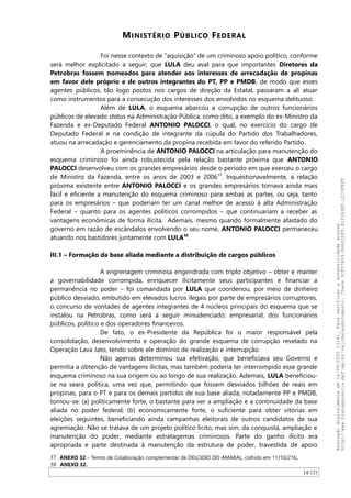 MINISTÉRIO PÚBLICO FEDERAL
Foi nesse contexto de “aquisição” de um criminoso apoio político, conforme
será melhor explicitado a seguir, que LULA deu aval para que importantes Diretores da
Petrobras fossem nomeados para atender aos interesses de arrecadação de propinas
em favor dele próprio e de outros integrantes do PT, PP e PMDB, de modo que esses
agentes públicos, tão logo postos nos cargos de direção da Estatal, passaram a ali atuar
como instrumentos para a consecução dos interesses dos envolvidos no esquema delituoso.
Além de LULA, o esquema abarcou a corrupção de outros funcionários
públicos de elevado status na Administração Pública, como dito, a exemplo do ex-Ministro da
Fazenda e ex-Deputado Federal ANTONIO PALOCCI, o qual, no exercício do cargo de
Deputado Federal e na condição de integrante da cúpula do Partido dos Trabalhadores,
atuou na arrecadação e gerenciamento da propina recebida em favor do referido Partido.
A proeminência de ANTONIO PALOCCI na articulação para manutenção do
esquema criminoso foi ainda robustecida pela relação bastante próxima que ANTONIO
PALOCCI desenvolveu com os grandes empresários desde o período em que exerceu o cargo
de Ministro da Fazenda, entre os anos de 2003 e 200637
. Inquestionavelmente, a relação
próxima existente entre ANTONIO PALOCCI e os grandes empresários tornava ainda mais
fácil e eficiente a manutenção do esquema criminoso para ambas as partes, ou seja, tanto
para os empresários – que poderiam ter um canal melhor de acesso à alta Administração
Federal – quanto para os agentes políticos corrompidos – que continuariam a receber as
vantagens econômicas de forma ilícita. Ademais, mesmo quando formalmente afastado do
governo em razão de escândalos envolvendo o seu nome, ANTONIO PALOCCI permaneceu
atuando nos bastidores juntamente com LULA38
.
III.1 – Formação da base aliada mediante a distribuição de cargos públicos
A engrenagem criminosa engendrada com triplo objetivo – obter e manter
a governabilidade corrompida, enriquecer ilicitamente seus participantes e financiar a
permanência no poder – foi comandada por LULA que coordenou, por meio de dinheiro
público desviado, embutido em elevados lucros ilegais por parte de empresários corruptores,
o concurso de vontades de agentes integrantes de 4 núcleos principais do esquema que se
instalou na Petrobras, como será a seguir minudenciado: empresarial, dos funcionários
públicos, político e dos operadores financeiros.
De fato, o ex-Presidente da República foi o maior responsável pela
consolidação, desenvolvimento e operação do grande esquema de corrupção revelado na
Operação Lava Jato, tendo sobre ele domínio de realização e interrupção.
Não apenas determinou sua efetivação, que beneficiava seu Governo e
permitia a obtenção de vantagens ilícitas, mas também poderia ter interrompido esse grande
esquema criminoso na sua origem ou ao longo de sua realização. Ademais, LULA beneficiou-
se na seara política, uma vez que, permitindo que fossem desviados bilhões de reais em
propinas, para o PT e para os demais partidos de sua base aliada, notadamente PP e PMDB,
tornou-se: (a) politicamente forte, o bastante para ver a ampliação e a continuidade da base
aliada no poder federal; (b) economicamente forte, o suficiente para obter vitórias em
eleições seguintes, beneficiando ainda campanhas eleitorais de outros candidatos de sua
agremiação. Não se tratava de um projeto político lícito, mas sim, da conquista, ampliação e
manutenção do poder, mediante estratagemas criminosos. Parte do ganho ilícito era
apropriada e parte destinada à manutenção da estrutura de poder, travestida de apoio
37 ANEXO 32 – Termo de Colaboração complementar de DELCIDIO DO AMARAL, colhido em 11/10/216.
38 ANEXO 32.
14/121
Assinadodigitalmenteem14/09/202013:41.Paraverificaraautenticidadeacesse
http://www.transparencia.mpf.mp.br/validacaodocumento.Chave5CF07A59.84622DF0.812263EF.1D75FEFF
 
