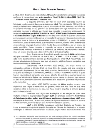 MINISTÉRIO PÚBLICO FEDERAL
político. Além de comandar essa estrutura, LULA auferiu diretamente vantagens financeiras,
conforme já demonstrado nas ações penais nº 5046512-94.2016.4.04.7000, 5063130-
17.2016.404.7000 e 5021365-32.2017.404.700.
O esquema criminoso, por meio do qual foram desviados recursos da
Petrobras, envolveu, primordialmente, a atuação de LULA. Pelo menos entre 2003 e 2010, na
condição de Presidente da República, e depois na condição de líder partidário com influência
no governo vinculado ao seu partido e de ex-Presidente em cujo mandato haviam sido
assinados contratos e aditivos que tiveram sua execução e pagamento prolongados no
tempo, ele agiu para que RENATO DUQUE e PAULO ROBERTO COSTA fossem nomeados
e mantidos em altos cargos da Estatal. Isso foi feito com o intuito de que tais funcionários
permanecessem comprometidos com a arrecadação de vantagens indevidas decorrentes de
contratos entre a Petrobras e empreiteiras, como a ODEBRECHT, as quais lhe seriam
direcionadas, direta e indiretamente, quer na forma de dinheiro, quer na forma de benefícios
decorrentes do emprego do dinheiro (em função da governabilidade ou de um projeto de
poder partidário). Nesse contexto, a expansão de novos e grandiosos projetos de
infraestrutura, incluindo a reforma e a construção de refinarias, de plataformas e sondas,
criou um cenário propício para o desenvolvimento de práticas corruptas.
Antes de adentrar na descrição da atuação corrupta de LULA na Petrobras,
seja por intermédio dos diretores da estatal, PAULO ROBERTO COSTA e RENATO DUQUE,
cabe narrar os compromissos escusos que foram pactuados entre LULA, JOSÉ DIRCEU e os
demais articuladores do Governo para que tais agentes públicos fossem nomeados para
Diretorias estratégicas da Petrobras.
Efetivamente, LULA incumbiu JOSÉ DIRCEU, seu longa manus nas
articulações políticas e Ministro-Chefe da Casa Civil, de executar sob seu comando a
estruturação do governo e de sua base aliada por meio da distribuição de cargos públicos,
no que foi auxiliado por SILVIO PEREIRA, MARCELO SERENO e FERNANDO MOURA, os quais
ficaram incumbidos de consolidar uma grande planilha de controle na qual constavam os
cargos da administração federal para loteamento, entre o partido do Governo e os partidos
da base aliada, bem como os nomes dos indicados e os respectivos “padrinhos” responsáveis
pelas indicações.
Com efeito, JOSÉ DIRCEU recebeu de LULA amplos poderes para
negociação dos cargos e estruturação do governo, sendo que nos casos em que havia
consenso sobre as nomeações, ou seja, não havia maiores disputas, o primeiro possuía
autonomia para decidir.
Entretanto, nos cargos mais estratégicos ou em relação aos quais havia
múltiplas indicações ou pretensões em jogo39
, LULA era chamado a decidir40
. As diretorias
da Petrobras atendiam ambos os critérios que suscitavam a intervenção de LULA: eram
estratégicas e disputadas. De fato, o orçamento de algumas Diretorias da Petrobras, como a
de Abastecimento, era maior do que o de muitos Ministérios do Governo.
LULA e JOSÉ DIRCEU começaram a distribuir Diretorias da Petrobras de
forma a conquistar o apoio de grandes bancadas na Câmara dos Deputados, e também
contemplar os interesses arrecadatórios e escusos do próprio Partido dos Trabalhadores. Para
39 LULA enfrentou dificuldades nesse processo, pois boa parte dos cargos públicos nos Estados, comumente
utilizados como moeda de troca com os partidos da base governamental, foram distribuídos para sindicalistas
e pessoas vinculadas ao PT, os quais apoiaram LULA durante a campanha (Termo de declarações prestado por
PEDRO CORRÊA, em 01/09/2016 – ANEXO 29)
40 Termo de declarações prestado por PEDRO CORRÊA, em 01/09/2016 – ANEXO 29.
15/121
Assinadodigitalmenteem14/09/202013:41.Paraverificaraautenticidadeacesse
http://www.transparencia.mpf.mp.br/validacaodocumento.Chave5CF07A59.84622DF0.812263EF.1D75FEFF
 