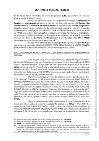 MINISTÉRIO PÚBLICO FEDERAL
tal finalidade foram nomeados, no início do governo LULA, os Diretores de Serviços,
Internacional e de Abastecimento.
Como será descrito a seguir, em um primeiro momento, as Diretorias de
Serviços e Internacional passaram a atender os interesses escusos do Partido dos
Trabalhadores e, a Diretoria de Abastecimento, a atender os do Partido Progressista.
Passados alguns anos, contudo, tendo sido diversos integrantes do PT envolvidos
diretamente nas investigações do “Mensalão”, LULA viu a necessidade de buscar maior apoio
do PMDB para se livrar das implicações do esquema criminoso. Para tanto, as arrecadações
de propinas da Diretoria Internacional passaram a ser divididas com o PMDB, e aquelas
oriundas da Diretoria de Abastecimento passaram a ser divididas entre PP e PMDB,
permanecendo as da Diretoria de Serviços para o PT.
Eis como transcorreram os processos políticos capitaneados por LULA que
culminaram na nomeação de PAULO ROBERTO COSTA, RENATO DUQUE e NESTOR CERVERÓ
para as Diretorias de Abastecimento, de Serviços e Internacional da Estatal.
III.1.1 – A nomeação de PAULO ROBERTO COSTA para a Diretoria de Abastecimento da
Petrobras
Uma das principais bancadas partidárias cuja aliança foi negociada com o
Partido dos Trabalhadores foi a do Partido Progressista que contava, após a eleição de 2002,
com 43 Deputados Federais. Os laços entre PT e PP foram atados logo no início do Governo
LULA. Após a bancada do PP decidir que se aliaria ao Governo, o que ocorreu em meados de
fevereiro de 200341
, PEDRO CORRÊA, na condição de Presidente do Partido, PEDRO HENRY,
enquanto líder da bancada, e JOSÉ JANENE, Secretário da agremiação, foram incumbidos de
representar o partido nas negociações com o PT.
O primeiro contato para o início das tratativas entre os partidos se deu com
JOSÉ GENOINO, Presidente do PT, o qual agendou uma reunião com SILVIO PEREIRA e
MARCELO SERENO, assessores do Ministro-Chefe da Casa Civil, JOSÉ DIRCEU. Iniciada a
reunião os representantes do PP disseram que o partido tinha interesse em obter cargos
estratégicos em diversos Órgãos e Estatais, a exemplo da TBG (Gasoduto Brasil-Bolivia), IRB,
FURNAS, Ministérios, ANVISA, Secretarias Nacionais dos Ministérios e Fundos de Pensão42
.
Logo em seguida, considerando as dificuldades inerentes à acomodação dos interesses do PP
pelo PT, os representantes de ambos os partidos começaram a realizar diversas reuniões
periódicas, nas terças, quartas e sextas, com o então Ministro-Chefe da Casa Civil JOSÉ
DIRCEU.
Algumas das pretensões do PP foram atendidas. Especificamente no que se
refere aos fatos objetos da presente acusação, foi acatada por LULA e JOSÉ DIRCEU a
indicação de PAULO ROBERTO COSTA43
para o cargo de Diretor-Superintendente da
TRANSPORTADORA BRASILEIRA GASODUTO BOLIVIA BRASIL S/A – TBG44
, uma subsidiária da
Petrobras. O PP também foi contemplado com a Diretoria de Abastecimento da Petrobras,
41 Termo de declarações prestado por PEDRO CORRÊA, em 01/09/2016 – ANEXO 29.
42 Termo de declarações prestado por PEDRO CORRÊA, em 01/09/2016 – ANEXO 29.
43 ANEXO 33 – Relatório de Informação nº 175/2016.
44 “Em operação desde 1999, a TBG é pioneira no transporte de gás natural em grandes volumes no Brasil. A
Companhia é proprietária e operadora do Gasoduto Bolívia-Brasil, em solo brasileiro, com capacidade de
entrega de até 30,08 milhões de metros cúbicos de gás natural por dia”. Disponível em:
<http://www.tbg.com.br/pt_br/a-tbg/perfil/quem-somos.htm>.
16/121
Assinadodigitalmenteem14/09/202013:41.Paraverificaraautenticidadeacesse
http://www.transparencia.mpf.mp.br/validacaodocumento.Chave5CF07A59.84622DF0.812263EF.1D75FEFF
 