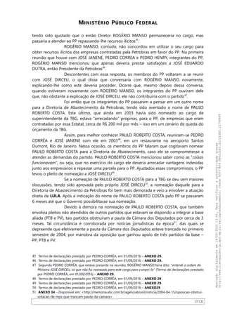 MINISTÉRIO PÚBLICO FEDERAL
tendo sido ajustado que o então Diretor ROGÉRIO MANSO permaneceria no cargo, mas
passaria a atender ao PP repassando-lhe recursos ilícitos45
.
ROGÉRIO MANSO, contudo, não concordou em utilizar o seu cargo para
obter recursos ilícitos das empresas contratadas pela Petrobras em favor do PP. Na primeira
reunião que houve com JOSÉ JANENE, PEDRO CORREA e PEDRO HENRY, integrantes do PP,
ROGÉRIO MANSO mencionou que apenas deveria prestar satisfações a JOSÉ EDUARDO
DUTRA, então Presidente da Petrobras46
.
Descontentes com essa resposta, os membros do PP voltaram a se reunir
com JOSÉ DIRCEU, o qual disse que conversaria com ROGÉRIO MANSO novamente,
explicando-lhe como este deveria proceder. Ocorre que, mesmo depois dessa conversa,
quando estiveram novamente com ROGÉRIO MANSO, os integrantes do PP ouviram dele
que, não obstante a explicação de JOSÉ DIRCEU, ele não contribuiria com o partido47
.
Foi então que os integrantes do PP passaram a pensar em um outro nome
para a Diretoria de Abastecimento da Petrobras, tendo sido aventado o nome de PAULO
ROBERTO COSTA. Este último, que ainda em 2003 havia sido nomeado ao cargo de
superintendente da TBG, estava “arrecadando” propinas, para o PP, de empresas que eram
contratadas por essa Estatal, cerca de R$ 200 mil por mês – isso em um cenário de queda do
orçamento da TBG.
Assim, para melhor conhecer PAULO ROBERTO COSTA, reuniram-se PEDRO
CORRÊA e JOSÉ JANENE com ele em 200348
, em um restaurante no aeroporto Santos
Dumont, Rio de Janeiro. Nessa ocasião, os membros do PP falaram que cogitavam nomear
PAULO ROBERTO COSTA para a Diretoria de Abastecimento, caso ele se comprometesse a
atender as demandas do partido. PAULO ROBERTO COSTA mencionou saber como as “coisas
funcionavam”, ou seja, que no exercício do cargo ele deveria arrecadar vantagens indevidas
junto aos empresários e repassar uma parcela para o PP. Ajustados esses compromissos, o PP
levou o pleito de nomeação a JOSÉ DIRCEU49
.
Se a nomeação de PAULO ROBERTO COSTA para a TBG se deu sem maiores
discussões, tendo sido aprovada pelo próprio JOSÉ DIRCEU50
, a nomeação daquele para a
Diretoria de Abastecimento da Petrobras foi bem mais demorada e veio a envolver a atuação
direta de LULA. Após a indicação do nome de PAULO ROBERTO COSTA pelo PP se passaram
6 meses até que o Governo possibilitasse sua nomeação.
Devido à demora na nomeação de PAULO ROBERTO COSTA, que também
envolvia pleitos não atendidos de outros partidos que estavam se dispondo a integrar a base
aliada (PTB e PV), tais partidos obstruíram a pauta da Câmara dos Deputados por cerca de 3
meses. Tal circunstância é corroborada por notícias jornalísticas da época51
, das quais se
depreende que efetivamente a pauta da Câmara dos Deputados esteve trancada no primeiro
semestre de 2004, por manobra da oposição que ganhou apoio de três partidos da base –
PP, PTB e PV.
45 Termo de declarações prestado por PEDRO CORRÊA, em 01/09/2016 – ANEXO 29.
46 Termo de declarações prestado por PEDRO CORRÊA, em 01/09/2016 – ANEXO 29.
47 Segundo PEDRO CORRÊA, que esteve presente na reunião, ROGÉRIO MANSO teria dito: “entendi a ordem do
Ministro JOSÉ DIRCEU, só que não fui nomeado para este cargo para cumpri-la” (Termo de declarações prestado
por PEDRO CORRÊA, em 01/09/2016) – ANEXO 29.
48 Termo de declarações prestado por PEDRO CORRÊA, em 01/09/2016 – ANEXO 29.
49 Termo de declarações prestado por PEDRO CORRÊA, em 01/09/2016 – ANEXO 29.
50 Termo de declarações prestado por PEDRO CORRÊA, em 01/09/2016 – ANEXO29.
51 ANEXO 34 – Disponível em: <http://memoria.ebc.com.br/agenciabrasil/noticia/2004-04-15/oposicao-obstrui-
votacao-de-mps-que-trancam-pauta-da-camara>.
17/121
Assinadodigitalmenteem14/09/202013:41.Paraverificaraautenticidadeacesse
http://www.transparencia.mpf.mp.br/validacaodocumento.Chave5CF07A59.84622DF0.812263EF.1D75FEFF
 