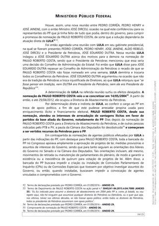 MINISTÉRIO PÚBLICO FEDERAL
Houve, assim, uma nova reunião entre PEDRO CORRÊA, PEDRO HENRY e
JOSÉ JANENE, com o então Ministro JOSÉ DIRCEU, ocasião na qual este confidenciou para os
representantes do PP que já tinha feito de tudo que podia, dentro do governo, para cumprir
a promessa de nomeação de PAULO ROBERTO COSTA, de sorte que a solução dependeria da
atuação direta de LULA52-53
.
Foi então agendada uma reunião com LULA em seu gabinete presidencial,
na qual se fizeram presentes PEDRO CORRÊA, PEDRO HENRY, JOSE JANENE, ALDO REBELO,
JOSÉ DIRCEU e o Presidente da Petrobras, JOSÉ EDUARDO DUTRA. Nessa reunião LULA
indagou a JOSÉ EDUARDO DUTRA acerca dos motivos para a demora na nomeação de
PAULO ROBERTO COSTA, sendo que o Presidente da Petrobras mencionou que essa seria
uma decisão do Conselho de Administração da Estatal. Foi então que LULA disse para JOSÉ
EDUARDO DUTRA repassar ao Conselho de Administração da Petrobras o recado de que se
PAULO ROBERTO COSTA não fosse nomeado em uma semana, LULA demitiria e trocaria
todos os Conselheiros da Petrobras. JOSÉ EDUARDO DUTRA argumentou na ocasião que não
era da tradição da Petrobras a troca injustificada de Diretores, ao que LULA retorquiu que “se
fosse pensar em tradição, nem DUTRA era Presidente da Petrobras, nem ele era Presidente da
República”54
.
A determinação de LULA na referida reunião surtiu os efeitos desejados. A
nomeação de PAULO ROBERTO COSTA veio a se concretizar em 14/05/200455
. A partir de
então, e até 29/04/2012, ele ocupou a Diretoria de Abastecimento da Petrobras.
Por determinação direta e indireta de LULA, ao conferir o cargo ao PP em
troca de apoio político, a fim de que este pudesse arrecadar propina usada para
enriquecimento ilícito e financiamento eleitoral, PAULO ROBERTO COSTA, desde sua
nomeação, atendeu os interesses de arrecadação de vantagens ilícitas em favor de
partidos da base aliada do Governo, notadamente do PP. Dias depois da nomeação de
PAULO ROBERTO COSTA para a Diretoria de Abastecimento da Petrobras, e de outras pessoas
indicadas pelo PTB e PV, a pauta da Câmara dos Deputados foi desobstruída56
e começaram
a ser vertidos recursos da Petrobras para o PP.
Em contrapartida às nomeações de agentes públicos efetuadas por LULA a
partir das indicações do PP, com destaque para PAULO ROBERTO COSTA, toda a bancada do
PP no Congresso apoiava amplamente a aprovação de projetos de lei, medidas provisórias e
assuntos de interesse do Governo, sendo que para tanto seguiam as orientações dos líderes
do Governo no Senado e na Câmara dos Deputados. Tais orientações incluíam, até mesmo,
movimentos de retirada ou manutenção de parlamentares do plenário, de modo a garantir a
existência ou a inexistência de quórum para votação de projetos de lei. Além disso, a
bancada do PP buscava impedir a criação ou instalação de Comissões Parlamentares de
Inquérito (CPIs) ou de Comissões Especiais que tivessem por objetivo investigar assuntos do
Governo, ou então, quando instaladas, buscavam impedir a convocação de agentes
vinculados e comprometidos com o Governo.
52 Termo de declarações prestado por PEDRO CORRÊA, em 01/09/2016 – ANEXO 29.
53 Termo de Depoimento de PAULO ROBERTO COSTA na ação penal n.º 5045241-84.2015.4.04.7000 (ANEXO
35): “Eu fui indicado para assumir a diretoria de abastecimento em 2004 pelo PP e, como já falado, eu vou
repetir aqui, não há ninguém que assumisse qualquer diretoria da Petrobras ou Eletrobrás, ou o quer que seja,
nos últimos, talvez nas últimas décadas, se não tivesse apoio político, então todos os diretores da Petrobras,
todos os presidentes da Petrobras assumiram com apoio político”.
54 Termo de declarações prestado por PEDRO CORRÊA, em 01/09/2016 – ANEXO 29.
55 Comprovante de nomeação de PAULO ROBERTO COSTA – ANEXO 36.
56 Termo de declarações prestado por PEDRO CORRÊA, em 01/09/2016 – ANEXO 29.
18/121
Assinadodigitalmenteem14/09/202013:41.Paraverificaraautenticidadeacesse
http://www.transparencia.mpf.mp.br/validacaodocumento.Chave5CF07A59.84622DF0.812263EF.1D75FEFF
 