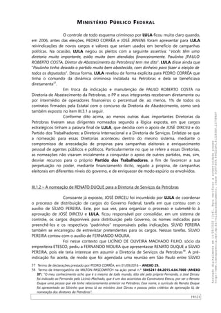 MINISTÉRIO PÚBLICO FEDERAL
O controle de todo esquema criminoso por LULA ficou muito claro quando,
em 2006, antes das eleições, PEDRO CORRÊA e JOSÉ JANENE foram apresentar para LULA
reivindicações de novos cargos e valores que seriam usados em benefício de campanhas
políticas. Na ocasião, LULA negou os pleitos com a seguinte assertiva: “Vocês têm uma
diretoria muito importante, estão muito bem atendidos financeiramente. Paulinho [PAULO
ROBERTO COSTA, Diretor de Abastecimento da Petrobras] tem me dito”. LULA disse ainda que
“Paulinho tinha deixado o partido muito bem abastecido, com dinheiro para fazer a eleição de
todos os deputados”. Dessa forma, LULA revelou de forma explícita para PEDRO CORRÊA que
tinha o comando da dinâmica criminosa instalada na Petrobras e dela se beneficiava
diretamente57
.
Em troca da indicação e manutenção de PAULO ROBERTO COSTA na
Diretoria de Abastecimento da Petrobras, o PP e seus integrantes receberam diretamente ou
por intermédio de operadores financeiros o percentual de, ao menos, 1% de todos os
contratos firmados pela Estatal com o concurso da Diretoria de Abastecimento, como será
também exposto no item III.3.1 a seguir.
Conforme dito acima, ao menos outras duas importantes Diretorias da
Petrobras tiveram seus dirigentes nomeados segundo a lógica exposta, em que cargos
estratégicos tinham a palavra final de LULA, que decidia com o apoio de JOSÉ DIRCEU e do
Partido dos Trabalhadores: a Diretoria Internacional e a Diretoria de Serviços. Enfatize-se que
a nomeação para essas Diretorias aconteceu dentro do mesmo sistema, mediante o
compromisso de arrecadação de propinas para campanhas eleitorais e enriquecimento
pessoal de agentes públicos e políticos. Particularmente no que se refere a essas Diretorias,
as nomeações não visaram inicialmente a conquistar o apoio de outros partidos, mas, sim,
desviar recursos para o próprio Partido dos Trabalhadores, a fim de favorecer a sua
perpetuação no poder, mediante financiamento ilícito, regado a propina, de campanhas
eleitorais em diferentes níveis do governo, e de enriquecer de modo espúrio os envolvidos.
III.1.2 – A nomeação de RENATO DUQUE para a Diretoria de Serviços da Petrobras
Consoante já exposto, JOSÉ DIRCEU foi incumbido por LULA de coordenar
o processo de distribuição de cargos do Governo Federal, tarefa em que contou com o
auxílio de SILVIO PEREIRA. Este, por sua vez, para organizar o processo e submetê-lo à
aprovação de JOSÉ DIRCEU e LULA, ficou responsável por consolidar, em um sistema de
controle, os cargos disponíveis para distribuição pelo Governo, os nomes indicados para
preenchê-los e os respectivos “padrinhos” responsáveis pelas indicações. SILVIO PEREIRA
também se encarregou de entrevistar pretendentes para os cargos. Nessas tarefas, SILVIO
PEREIRA contou com o auxílio de FERNANDO MOURA.
Foi nesse contexto que LICINIO DE OLIVEIRA MACHADO FILHO, sócio da
empreiteira ETESCO, pediu a FERNANDO MOURA que apresentasse RENATO DUQUE a SILVIO
PEREIRA, pois ele teria interesse em assumir a Diretoria de Serviços da Petrobras58
. A pré-
indicação foi aceita, de modo que foi agendada uma reunião em São Paulo entre SILVIO
57 Termo de declarações prestado por PEDRO CORRÊA, em 01/09/2016 – ANEXO 29.
58 Termo de Interrogatório de MILTON PASCOWITCH na ação penal n.º 5045241-84.2015.4.04.7000 (ANEXO
37): “O meu conhecimento acho que é o mesmo de todo mundo, dito até pelo próprio Fernando, o José Dirceu
foi indicado ao Fernando pelo Licínio Machado, que é um dos acionistas da Construtora Etesco, por ser o Renato
Duque uma pessoa que ele tinha relacionamento anterior na Petrobras. Esse nome, o currículo do Renato Duque
foi apresentado ao Silvinho que levou lá ao ministro José Dirceu e passou pelos critérios de aprovação lá, de
nomeação dos diretores da Petrobras”.
19/121
Assinadodigitalmenteem14/09/202013:41.Paraverificaraautenticidadeacesse
http://www.transparencia.mpf.mp.br/validacaodocumento.Chave5CF07A59.84622DF0.812263EF.1D75FEFF
 