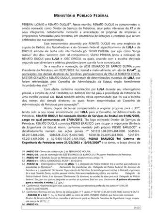 MINISTÉRIO PÚBLICO FEDERAL
PEREIRA, LICINIO e RENATO DUQUE59
. Nessa reunião, RENATO DUQUE se comprometeu a,
sendo nomeado como Diretor de Serviços da Petrobras, zelar pelos interesses do PT e de
seus integrantes, notadamente mediante a arrecadação de propinas de empresas e
empreiteiras contratadas pela Petrobras, em decorrência de licitações e contratos que seriam
celebrados sob sua coordenação.
Esse compromisso assumido por RENATO DUQUE era uma exigência da
cúpula do Partido dos Trabalhadores e do Governo Federal, especificamente de LULA e de
DIRCEU, embora ele tenha sido intermediado por SILVIO PEREIRA, que agiu como “longa
manus” dos dois. Satisfeito com tal compromisso, SILVIO PEREIRA levou a indicação de
RENATO DUQUE para LULA e JOSÉ DIRCEU, os quais, anuindo com a escolha efetivada
segundo suas diretrizes e critérios, providenciaram que ela fosse concretizada.
Se a escolha e nomeação de JOSÉ EDUARDO DE BARROS DUTRA como
Presidente da Petrobras, em 02/01/2003, foi, formal e materialmente, um ato de LULA60
, as
nomeações dos demais diretores da Petrobras, particularmente de PAULO ROBERTO COSTA,
NESTOR CERVERÓ e RENATO DUQUE, decorreram de determinações materiais de LULA que
foram referendadas pelo Conselho de Administração da Estatal, órgão formalmente
incumbido dos atos.61-62
Com efeito, conforme reconhecido por LULA durante seu interrogatório
policial, a escolha de JOSÉ EDUARDO DE BARROS DUTRA para a presidência da Petrobras foi
uma escolha pessoal sua. LULA também admitiu nessa oportunidade que foi sua a escolha
dos nomes dos demais diretores, os quais foram encaminhados ao Conselho de
Administração da Petrobras para aprovação63
.
Assim, depois de ter-se comprometido a angariar propinas para o PT64
,
tendo sido o seu nome encaminhado por LULA para o Conselho de Administração da
Petrobras, RENATO DUQUE foi nomeado Diretor de Serviços da Estatal em 01/02/2003,
cargo no qual permaneceu até 27/04/2012. Tão logo nomeado Diretor de Serviços da
Petrobras, RENATO DUQUE convidou PEDRO BARUSCO para ocupar a importante Gerência
de Engenharia da Estatal. Assim, conforme revelado pelo próprio PEDRO BARUSCO65
e
detalhadamente narrado nas ações penais nº 5012331-04.2015.404.7000, 5045241-
84.2015.404.7000, 5036528-23.2015.404.7000, 5036518-76.2015.404.7000, 5051379-
67.2015.404.7000 e 5013405-59.2016.404.7000, PEDRO BARUSCO foi Gerente de
Engenharia da Petrobras entre 21/02/2003 e 10/03/200866
e se tornou o braço direito de
59 ANEXO 38 – Termo de colaboração 2 de FERNANDO MOURA.
60 ANEXO 39 – Ato de nomeação de JOSÉ EDUARDO DE BARROS DUTRA como Presidente da Petrobras.
61 ANEXO 40– O Estatuto Social da Petrobras assim dispõe em seu artigo 19.
62 ANEXO 41 – Ofício JURIDICO/GG-AT/DP – 4016/2016.
63 ANEXO 42 – Interrogatório Policial de LULA: “[...] Delegado da Polícia Federal: Era o senhor que indicava os
presidentes da Petrobras? Declarante: Os presidentes da… Delegado da Polícia Federal: Os diretores da
Petrobras e o presidente? Declarante: O presidente da Petrobras foi escolha pessoal minha, o Gabrielli, e primeiro
foi o José Eduardo Dutra, escolha pessoal minha. Não teve interferência política, era minha. Delegado da
Polícia Federal: Certo. E os diretores? Declarante: Os diretores, eu acabei de dizer pra você. Delegado da Polícia
Federal: Sim, por isso que eu perguntei ao senhor se a palavra final era sua. Declarante: A palavra de mandar
para o conselho é minha. [...]” [g.n.]
64 Conforme já reconhecido por esse Juízo na sentença condenatória proferida nos autos nº 5045241-
84.2015.4.04.7000/PR.
65 Conforme informou em seu Termo de Declarações nº 1 (autos nº 5075916-64.2014.404.7000, evento 9, OUT3
– ANEXOS 43 e 44): “[…] e, no final de 2002 ou início de 2003, RENATO DUQUE, que havia sido nomeado
Diretor de Serviços da Petrobras, convidou o declarante para ser Gerente Executivo de Engenharia, cargo ocupou
até março de 2011 […]”
66 ANEXO 45.
20/121
Assinadodigitalmenteem14/09/202013:41.Paraverificaraautenticidadeacesse
http://www.transparencia.mpf.mp.br/validacaodocumento.Chave5CF07A59.84622DF0.812263EF.1D75FEFF
 