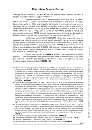 MINISTÉRIO PÚBLICO FEDERAL
investigações do “Mensalão”, o que resultou no apadrinhamento político de NESTOR
CEVERÓ na Diretoria Internacional pelo PMDB80-81-82
.
Também contribuiu para o apadrinhamento político de PAULO ROBERTO
COSTA pelo PMDB, na Diretoria de Abastecimento da Petrobras, o fato de que ele próprio
buscou esse apoio em 2006, pois, enquanto convalescia de uma grave doença, um dos
gerentes a ele subordinado, ALAN KARDEC, tentou buscar apoio político para assumir a
Diretoria de Abastecimento em seu lugar. Para reverter esse quadro e se manter no cargo,
PAULO ROBERTO COSTA contou com o auxílio de FERNANDO SOARES e JORGE LUZ,
operadores financeiros do PMDB, os quais gestionaram junto a integrantes da cúpula do
PMDB no Senado para que PAULO ROBERTO COSTA fosse mantido no cargo83-84-85
.
Ainda nesse sentido, NESTOR CERVERÓ relatou que, aproximadamente em
junho/julho de 2006, recebeu um convite de SERGIO MACHADO para um jantar em Brasília,
em que seriam conversados assuntos relacionados a contribuições para o PMDB. Nessa
ocasião, PAULO ROBERTO COSTA esteve presente pois o PMDB pretendia “apadrinhá-lo”. A
ideia da aproximação teria partido de JORGE LUZ, operador financeiro, que achava que a
Diretoria de Abastecimento e a Internacional seriam bons filões para a obtenção de recursos
para financiar as campanhas de 200686
.
Assim, com a anuência de LULA e o prévio comprometimento de PAULO
ROBERTO COSTA em também auxiliar financeiramente o PMDB com vantagens ilícitas pagas
por empresas contratadas pela Petrobras, esse Diretor passou a ser suportado no cargo
mediante o apoio de três partidos: PP, PMDB e PT.
80 Termo de declarações prestado por DELCIDIO DO AMARAL, em 31/08/2016, do qual se destacam os
seguintes trechos: “Quando sobreveio a crise do mensalão o depoente foi escolhido para ser o presidente da CPI.
O depoente não foi escolhido por acaso, mas sim por que era iniciante e não conhecia o regimento, e poderia
embaralhar as investigações. Só que as coisas viraram e foi feita uma investigação dura. Falou com o ex
presidente LULA e disse que não colocaria panos quentes na investigação e no que teve como resposta “doa a
quem doer”. Só que com isso, acabou se tornando um exilado político dentro do PT, ficou na “geladeira”. [...]
QUE após o Mensalão vários diretores que tinham sido indicações de outros partidos passaram a ser sustentados
pelo PMDB” – ANEXO 63.
81 Termo de declarações prestado por DELCIDIO DO AMARAL, em 28/03/2016, do qual se destacam os seguintes
trechos: “[...] QUE este movimento de entrada do PMDB nas Diretorias de Abastecimento e Internacional foi uma
consequência do Mensalão, pois o PT estava fragilizado, assim como LULA; QUE em razão disso foi necessário
trazer um Partido grande, para manter a governabilidade; QUE era um momento de muito instabilidade; QUE de
certa forma isto se assemelha e era uma repetição do caso do Mensalão, ou seja, concedia-se uma diretoria para
um Partido da base aliada para que o Governo tivesse apoio para aprovar determinadas matérias e pudesse
governar […] QUE LULA participou diretamente desta articulação para trazer o PMDB para a base aliada e,
inclusive, para conceder-lhe tais Diretorias; QUE, inclusive, JOSÉ DIRCEU, no início do Governo de LULA e antes
do Mensalão, achava que o PMDB deveria ser trazido ao Governo, o que poderia passar por tais "concessões"de
diretorias; QUE, no entanto, neste momento, LULA acabou não aceitando o PMDB na sua base aliada; QUE, no
entanto, conforme dito, após o Mensalão, LULA acabou cedendo e aceitando o PMDB no Governo […]” – ANEXO
47.
82 Termo de declarações prestado por NESTOR CUÑAT CERVERÓ, em 31/08/2016, do qual se destaca o seguinte
trecho: “QUE em função do Mensalão a questão da arrecadação pelas diretorias da Petrobras foi alterada; QUE
DELCÍDIO DO AMARAL, em função de ter sido relator da CPI do Mensalão, ficou muito desgastado
politicamente; QUE SILAS RONDEAU nomeado Ministro de Minas e Energias, procurou o depoente e informou
que se pretendesse continuar na diretoria internacional passaria a ser o representante do PMDB na Petrobras” –
ANEXO 62.
83 Termo de declarações prestado por PEDRO CORRÊA, em 01/09/2016 – ANEXO 29.
84 Termo de declarações prestado por FERNANDO ANTONIO FALCAO SOARES, em 01/09/2016 – ANEXO 61.
85 Termo de Colaboração nº 15 prestado por PAULO ROBERTO COSTA – ANEXO 65.
86 Termo de declarações prestado por NESTOR CUÑAT CERVERÓ, em 31/08/2016 – ANEXO 62.
24/121
Assinadodigitalmenteem14/09/202013:41.Paraverificaraautenticidadeacesse
http://www.transparencia.mpf.mp.br/validacaodocumento.Chave5CF07A59.84622DF0.812263EF.1D75FEFF
 