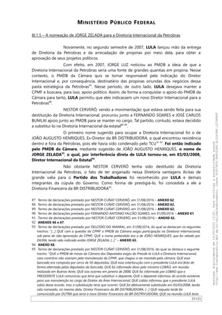 MINISTÉRIO PÚBLICO FEDERAL
III.1.5 – A nomeação de JORGE ZELADA para a Diretoria Internacional da Petrobras
Novamente, no segundo semestre de 2007, LULA lançou mão da entrega
de Diretoria da Petrobras e da arrecadação de propinas por meio dela, para obter a
aprovação de seus projetos políticos.
Com efeito, em 2007, JORGE LUZ noticiou ao PMDB a ideia de que a
Diretoria Internacional da Petrobras seria uma fonte de grandes quantias em propina. Nesse
contexto, o PMDB da Câmara quis se tornar responsável pela indicação do Diretor
Internacional e, por consequência, destinatário das propinas oriundas dos negócios dessa
pasta estratégica da Petrobras87
. Nesse período, de outro lado, LULA desejava manter a
CPMF e buscava, para isso, apoio político. Assim, de forma a conquistar o apoio do PMDB da
Câmara para tanto, LULA permitiu que eles indicassem um novo Diretor Internacional para a
Petrobras88
.
NESTOR CERVERÓ, vendo a movimentação que estava sendo feita para sua
destituição da Diretoria Internacional, procurou junto a FERNANDO SOARES e JOSÉ CARLOS
BUMLAI apoio junto ao PMDB para se manter no cargo. Tal partido, contudo, estava decidido
a substituí-lo na Diretoria Internacional da estatal89-90
.
O primeiro nome sugerido para ocupar a Diretoria Internacional foi o de
JOAO AUGUSTO HENRIQUES, Ex-Diretor da BR DISTRIBUIDORA, o qual encontrou resistência
dentro e fora da Petrobras, pois ele havia sido condenado pelo TCU91-92
. Foi então indicado
pelo PMDB da Câmara, mediante sugestão de JOAO AUGUSTO HENRIQUES, o nome de
JORGE ZELADA93
, o qual, por interferência direta de LULA tornou-se, em 03/03/2008,
Diretor Internacional da Estatal94
.
Não obstante NESTOR CERVERÓ tenha sido destituído da Diretoria
Internacional da Petrobras, o fato de ter angariado nessa Diretoria vantagens ilícitas de
grande valia para o Partido dos Trabalhadores foi reconhecido por LULA e demais
integrantes da cúpula do Governo. Como forma de prestigiá-lo, foi concedida a ele a
Diretoria Financeira da BR DISTRIBUIDORA95
.
87 Termo de declarações prestado por NESTOR CUÑAT CERVERÓ, em 31/08/2016 – ANEXO 62.
88 Termo de declarações prestado por NESTOR CUÑAT CERVERÓ, em 31/08/2016 – ANEXO 62.
89 Termo de declarações prestado por NESTOR CUÑAT CERVERÓ, em 31/08/2016 – ANEXO 62.
90 Termo de declarações prestado por FERNANDO ANTONIO FALCAO SOARES, em 01/09/2016 – ANEXO 61.
91 Termo de declarações prestado por NESTOR CUÑAT CERVERÓ, em 31/08/2016 – ANEXO 62.
92 ANEXOS 66 e 67.
93 Termo de declarações prestado por DELCIDIO DO AMARAL, em 31/08/2016, do qual se destacam os seguintes
trechos: “[…] QUE com a questão da CPMF o PMDB da Câmara exigiu participação na Diretoria Internacional,
sob pena de não aprovação da CPMF; QUE o nome pretendido era o de JOÃO HENRIQUES, que foi vetado por
DILMA, tendo sido indicado então JORGE ZELADA; [...]” – ANEXO 63.
94 ANEXO 68.
95 Termo de declarações prestado por NESTOR CUÑAT CERVERÓ, em 31/08/2016, do qual se destaca o seguinte
trecho: “QUE o PMDB de minas da Câmara dos Deputados exigiu do Preside te LULA a Diretoria Internacional,
caso contrário não voariam pela manutenção da CPMF, que chegou a ser mantida pela câmara; QUE essa
bancada era composta por cerca de 50 deputados; QUE essa interlocução com o presidente LULA era feita de
forma alternada pelos deputados da bancada; QUE foi informado disso pelo ministro LOBÃO, em reunião
realizada em Buenos Aires; QUE isso ocorreu em janeiro de 2008; QUE foi informado por LOBAO que o
PRESIDENTE LULA comunicou que teria que substituir o depoente; QUE o depoente informou do acordo existente
para sua manutenção no cargo de Diretor da Área Internacional; QUE Lobão informou que o presidente LULA
sabia desse acordo, mas a substituição teria que ocorrer; QUE foi efetivamente substituído em 03/03/2008, tendo
sido nomeado, na mesma data, Diretor Financeiro da BR DISTRIBUIDORA. […] QUE naquela tarde foi
comunicado por DUTRA que seria o novo Diretor Financeiro da BR DISTRIVUIDORA; QUE na reunião LULA teria
25/121
Assinadodigitalmenteem14/09/202013:41.Paraverificaraautenticidadeacesse
http://www.transparencia.mpf.mp.br/validacaodocumento.Chave5CF07A59.84622DF0.812263EF.1D75FEFF
 
