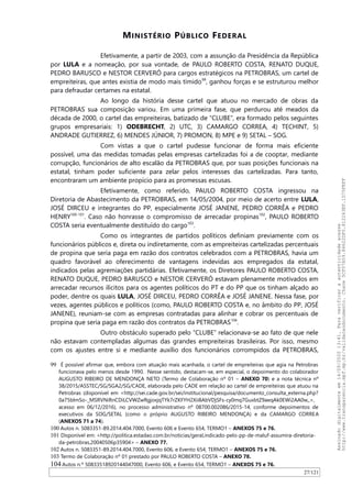 MINISTÉRIO PÚBLICO FEDERAL
Efetivamente, a partir de 2003, com a assunção da Presidência da República
por LULA e a nomeação, por sua vontade, de PAULO ROBERTO COSTA, RENATO DUQUE,
PEDRO BARUSCO e NESTOR CERVERÓ para cargos estratégicos na PETROBRAS, um cartel de
empreiteiras, que antes existia de modo mais tímido99
, ganhou forças e se estruturou melhor
para defraudar certames na estatal.
Ao longo da história desse cartel que atuou no mercado de obras da
PETROBRAS sua composição variou. Em uma primeira fase, que perdurou até meados da
década de 2000, o cartel das empreiteiras, batizado de “CLUBE”, era formado pelos seguintes
grupos empresariais: 1) ODEBRECHT, 2) UTC, 3) CAMARGO CORREA, 4) TECHINT, 5)
ANDRADE GUTIERREZ, 6) MENDES JÚNIOR, 7) PROMON, 8) MPE e 9) SETAL – SOG.
Com vistas a que o cartel pudesse funcionar de forma mais eficiente
possível, uma das medidas tomadas pelas empresas cartelizadas foi a de cooptar, mediante
corrupção, funcionários de alto escalão da PETROBRAS que, por suas posições funcionais na
estatal, tinham poder suficiente para zelar pelos interesses das cartelizadas. Para tanto,
encontraram um ambiente propício para as promessas escusas.
Efetivamente, como referido, PAULO ROBERTO COSTA ingressou na
Diretoria de Abastecimento da PETROBRAS, em 14/05/2004, por meio de acerto entre LULA,
JOSÉ DIRCEU e integrantes do PP, especialmente JOSÉ JANENE, PEDRO CORRÊA e PEDRO
HENRY100-101
. Caso não honrasse o compromisso de arrecadar propinas102
, PAULO ROBERTO
COSTA seria eventualmente destituído do cargo103
.
Como os integrantes de partidos políticos definiam previamente com os
funcionários públicos e, direta ou indiretamente, com as empreiteiras cartelizadas percentuais
de propina que seria paga em razão dos contratos celebrados com a PETROBRAS, havia um
quadro favorável ao oferecimento de vantagens indevidas aos empregados da estatal,
indicados pelas agremiações partidárias. Efetivamente, os Diretores PAULO ROBERTO COSTA,
RENATO DUQUE, PEDRO BARUSCO e NESTOR CERVERÓ estavam plenamente motivados em
arrecadar recursos ilícitos para os agentes políticos do PT e do PP que os tinham alçado ao
poder, dentre os quais LULA, JOSÉ DIRCEU, PEDRO CORRÊA e JOSÉ JANENE. Nessa fase, por
vezes, agentes públicos e políticos (como, PAULO ROBERTO COSTA e, no âmbito do PP, JOSÉ
JANENE), reuniam-se com as empresas contratadas para alinhar e cobrar os percentuais de
propina que seria paga em razão dos contratos da PETROBRAS104
.
Outro obstáculo superado pelo “CLUBE” relacionava-se ao fato de que nele
não estavam contempladas algumas das grandes empreiteiras brasileiras. Por isso, mesmo
com os ajustes entre si e mediante auxílio dos funcionários corrompidos da PETROBRAS,
99 É possível afirmar que, embora com atuação mais acanhada, o cartel de empreiteiras que agia na Petrobras
funcionava pelo menos desde 1990. Nesse sentido, destacam-se, em especial, o depoimento do colaborador
AUGUSTO RIBEIRO DE MENDONÇA NETO (Termo de Colaboração nº 01 – ANEXO 70) e a nota técnica nº
38/2015/ASSTEC/SG/SGA2/SG/CADE, elaborada pelo CADE em relação ao cartel de empreiteiras que atuou na
Petrobras (disponível em <http://sei.cade.gov.br/sei/institucional/pesquisa/documento_consulta_externa.php?
0a75bImSo-_MSRVNiRnCDiLCVWZwRgjoxjqTYk7rZKFYH2Xii8AbVDjSFs-cy0mq7GuxbtZ9aeqAk0EWi2AA0w,,>,
acesso em 06/12/2016), no processo administrativo nº 08700.002086/2015-14, conforme depoimentos de
executivos da SOG/SETAL (como o próprio AUGUSTO RIBEIRO MENDONÇA) e da CAMARGO CORREA
(ANEXOS 71 a 74).
100 Autos n. 5083351-89.2014.404.7000, Evento 606 e Evento 654, TERMO1 – ANEXOS 75 e 76.
101 Disponível em: <http://politica.estadao.com.br/noticias/geral,indicado-pelo-pp-de-maluf-assumira-diretoria-
da-petrobras,20040506p35904> – ANEXO 77.
102 Autos n. 5083351-89.2014.404.7000, Evento 606, e Evento 654, TERMO1 – ANEXOS 75 e 76.
103 Termo de Colaboração nº 01 prestado por PAULO ROBERTO COSTA – ANEXO 78.
104Autos n.º 50833518920144047000, Evento 606, e Evento 654, TERMO1 – ANEXOS 75 e 76.
27/121
Assinadodigitalmenteem14/09/202013:41.Paraverificaraautenticidadeacesse
http://www.transparencia.mpf.mp.br/validacaodocumento.Chave5CF07A59.84622DF0.812263EF.1D75FEFF
 