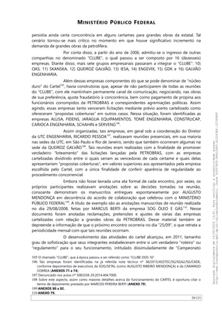 MINISTÉRIO PÚBLICO FEDERAL
persistia ainda certa concorrência em alguns certames para grandes obras da estatal. Tal
cenário tornou-se mais crítico no momento em que houve significativo incremento na
demanda de grandes obras da petrolífera.
Por conta disso, a partir do ano de 2006, admitiu-se o ingresso de outras
companhias no denominado “CLUBE”, o qual passou a ser composto por 16 (dezesseis)
empresas. Diante disso, mais sete grupos empresariais passaram a integrar o “CLUBE”: 10)
OAS; 11) SKANSKA, 12) QUEIROZ GALVAO, 13) IESA, 14) ENGEVIX, 15) GDK e 16) GALVAO
ENGENHARIA.
Além dessas empresas componentes do que se pode denominar de “núcleo
duro” do Cartel105
, havia construtoras que, apesar de não participarem de todas as reuniões
do “CLUBE”, com ele mantinham permanente canal de comunicação, negociando, nas obras
de sua preferência, ajuste fraudatório à concorrência, bem como pagamento de propina aos
funcionários corrompidos da PETROBRAS e correspondentes agremiações políticas. Assim
agindo, essas empresas tanto venceram licitações mediante prévio acerto cartelizado como
ofereceram “propostas coberturas” em outros casos. Nessa situação, foram identificadas as
empresas ALUSA, FIDENS, JARAGUA EQUIPAMENTOS, TOMÉ ENGENHARIA, CONSTRUCAP,
CARIOCA ENGENHARIA, SCHAHIN e SERVENG106
.
Assim organizadas, tais empresas, em geral sob a coordenação do Diretor
da UTC ENGENHARIA, RICARDO PESSOA107
, realizavam reuniões presenciais, em sua maioria
nas sedes da UTC, em São Paulo e Rio de Janeiro, sendo que também ocorreram algumas na
sede da QUEIROZ GALVAO108
. Tais reuniões eram realizadas com a finalidade de promover
verdadeiro “loteamento” das licitações lançadas pela PETROBRAS, com as empresas
cartelizadas dividindo entre si quais seriam as vencedoras de cada certame e quais delas
apresentariam “propostas coberturas”, em valores superiores aos apresentados pela empresa
escolhida pelo Cartel, com a única finalidade de conferir aparência de regularidade ao
procedimento concorrencial.
Embora não fosse lavrada uma ata formal de cada encontro, por vezes, os
próprios participantes realizavam anotações sobre as decisões tomadas na reunião,
consoante demonstram os manuscritos entregues espontaneamente por AUGUSTO
MENDONÇA em decorrência do acordo de colaboração que celebrou com o MINISTÉRIO
PÚBLICO FEDERAL109
. A título de exemplo são as anotações manuscritas de reunião realizada
no dia 29/08/2008, feitas por MARCUS BERTI da empresa SOG ÓLEO E GÁS110
. Nesse
documento foram anotadas reclamações, pretensões e ajustes de várias das empresas
cartelizadas com relação a grandes obras da PETROBRAS. Desse material também se
depreende a informação de que o próximo encontro ocorreria no dia “25/09”, o que retrata a
periodicidade mensal com que tais reuniões ocorriam.
O desenvolvimento das atividades do cartel alcançou, em 2011, tamanho
grau de sofisticação que seus integrantes estabeleceram entre si um verdadeiro “roteiro” ou
“regulamento” para o seu funcionamento, intitulado dissimuladamente de “Campeonato
105 O chamado “CLUBE”, que à época passou a ser referido como “CLUBE DOS 16”.
106 Tais empresas foram identificadas na já referida nota técnica nº 38/2015/ASSTEC/SG/SGA2/SG/CADE,
conforme depoimentos de executivos da SOG/SETAL (como AUGUSTO RIBEIRO MENDONÇA) e da CAMARGO
CORREA (ANEXOS 71 a 74).
107 Denunciado nos autos nº 5083258-29.2014.404.7000.
108 Sobre este aspecto, assim como maiores detalhes acerca do funcionamento do CARTEL é oportuno citar o
termo de depoimento prestado por MARCOS PEREIRA BERTI (ANEXO 79).
109 ANEXOS 80 a 82.
110 ANEXO 79.
28/121
Assinadodigitalmenteem14/09/202013:41.Paraverificaraautenticidadeacesse
http://www.transparencia.mpf.mp.br/validacaodocumento.Chave5CF07A59.84622DF0.812263EF.1D75FEFF
 