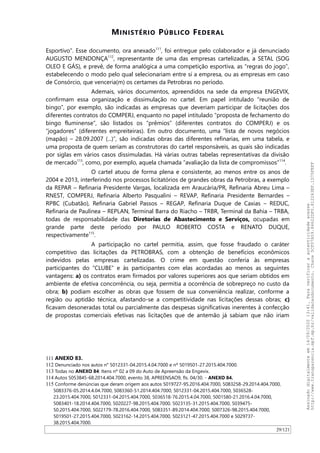 MINISTÉRIO PÚBLICO FEDERAL
Esportivo”. Esse documento, ora anexado111
, foi entregue pelo colaborador e já denunciado
AUGUSTO MENDONÇA112
, representante de uma das empresas cartelizadas, a SETAL (SOG
OLEO E GÁS), e prevê, de forma analógica a uma competição esportiva, as “regras do jogo”,
estabelecendo o modo pelo qual selecionariam entre si a empresa, ou as empresas em caso
de Consórcio, que venceria(m) os certames da Petrobras no período.
Ademais, vários documentos, apreendidos na sede da empresa ENGEVIX,
confirmam essa organização e dissimulação no cartel. Em papel intitulado “reunião de
bingo”, por exemplo, são indicadas as empresas que deveriam participar de licitações dos
diferentes contratos do COMPERJ, enquanto no papel intitulado “proposta de fechamento do
bingo fluminense”, são listados os “prêmios” (diferentes contratos do COMPERJ) e os
“jogadores” (diferentes empreiteiras). Em outro documento, uma “lista de novos negócios
(mapão) – 28.09.2007 (...)”, são indicadas obras das diferentes refinarias, em uma tabela, e
uma proposta de quem seriam as construtoras do cartel responsáveis, as quais são indicadas
por siglas em vários casos dissimuladas. Há várias outras tabelas representativas da divisão
de mercado113
, como, por exemplo, aquela chamada “avaliação da lista de compromissos”114
.
O cartel atuou de forma plena e consistente, ao menos entre os anos de
2004 e 2013, interferindo nos processos licitatórios de grandes obras da Petrobras, a exemplo
da REPAR – Refinaria Presidente Vargas, localizada em Araucária/PR, Refinaria Abreu Lima –
RNEST, COMPERJ, Refinaria Alberto Pasqualini – REVAP, Refinaria Presidente Bernardes –
RPBC (Cubatão), Refinaria Gabriel Passos – REGAP, Refinaria Duque de Caxias – REDUC,
Refinaria de Paulínea – REPLAN, Terminal Barra do Riacho – TRBR, Terminal da Bahia – TRBA,
todas de responsabilidade das Diretorias de Abastecimento e Serviços, ocupadas em
grande parte deste período por PAULO ROBERTO COSTA e RENATO DUQUE,
respectivamente115
.
A participação no cartel permitia, assim, que fosse fraudado o caráter
competitivo das licitações da PETROBRAS, com a obtenção de benefícios econômicos
indevidos pelas empresas cartelizadas. O crime em questão conferia às empresas
participantes do “CLUBE” e às participantes com elas acordadas ao menos as seguintes
vantagens: a) os contratos eram firmados por valores superiores aos que seriam obtidos em
ambiente de efetiva concorrência, ou seja, permitia a ocorrência de sobrepreço no custo da
obra; b) podiam escolher as obras que fossem de sua conveniência realizar, conforme a
região ou aptidão técnica, afastando-se a competitividade nas licitações dessas obras; c)
ficavam desoneradas total ou parcialmente das despesas significativas inerentes à confecção
de propostas comerciais efetivas nas licitações que de antemão já sabiam que não iriam
111 ANEXO 83.
112 Denunciado nos autos n° 5012331-04.2015.4.04.7000 e nº 5019501-27.2015.404.7000.
113 Todas no ANEXO 84: Itens nº 02 a 09 do Auto de Apreensão da Engevix.
114 Autos 5053845-68.2014.404.7000, evento 38, APREENSAO9, fls. 04/30. - ANEXO 84.
115 Conforme denúncias que deram origem aos autos 5019727-95.2016.404.7000, 5083258-29.2014.404.7000,
5083376-05.2014.4.04.7000, 5083360-51.2014.404.7000, 5012331-04.2015.404.7000, 5036528-
23.2015.404.7000, 5012331-04.2015.404.7000, 5036518-76.2015.4.04.7000, 5001580-21.2016.4.04.7000,
5083401-18.2014.404.7000, 5020227-98.2015.404.7000, 5023135-31.2015.404.7000, 5039475-
50.2015.404.7000, 5022179-78.2016.404.7000, 5083351-89.2014.404.7000, 5007326-98.2015.404.7000,
5019501-27.2015.404.7000, 5023162-14.2015.404.7000, 5023121-47.2015.404.7000 e 5029737-
38.2015.404.7000.
29/121
Assinadodigitalmenteem14/09/202013:41.Paraverificaraautenticidadeacesse
http://www.transparencia.mpf.mp.br/validacaodocumento.Chave5CF07A59.84622DF0.812263EF.1D75FEFF
 