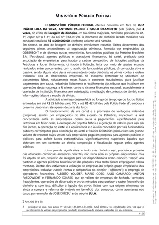 MINISTÉRIO PÚBLICO FEDERAL
O MINISTÉRIO PÚBLICO FEDERAL oferece denúncia em face de LUIZ
INÁCIO LULA DA SILVA, ANTONIO PALOCCI e PAULO OKAMOTTO pela prática, por 4
vezes, do crime de lavagem de dinheiro, em sua forma majorada, conforme previsto no art.
1º, caput c/c o § 4º, da Lei n.º 9.613/1998. O montante de dinheiro lavado mediante tais
condutas totalizou R$ 4.000.000,00, conforme adiante será narrado.
Em síntese, os atos de lavagem de dinheiro envolveram recursos ilícitos decorrentes dos
seguintes crimes antecedentes: a) organização criminosa, formada por empresários da
ODEBRECHT e de diversas outras empreiteiras, funcionários públicos da Petróleo Brasileiro
S.A. [Petrobras], agentes políticos e operadores financeiros; b) cartel, praticado pela
associação de empreiteiras para fraudar o caráter competitivo de licitações públicas da
Petrobras e lucrar ilicitamente; c) fraude à licitação, feita por meio de ajustes escusos
realizados entre concorrentes, com o auxílio de funcionários públicos; d) corrupção ativa e
passiva, sendo alguns atos dessa natureza objeto desta denúncia; e) crimes contra a ordem
tributária, pois as empreiteiras envolvidas no esquema criminoso se utilizaram de
documentos falsos, notadamente notas fiscais e contratos fraudulentos, para justificar
pagamentos sem causa, reduzindo ilicitamente o recolhimento dos tributos que incidiram em
operações dessa natureza; e f) crimes contra o sistema financeiro nacional, especialmente a
operação de instituição financeira sem autorização, a realização de contratos de câmbio com
informações falsas e a evasão de divisas.
A atividade criminosa desenvolvida ao longo do tempo gerou lucros ilícitos
estimados em até R$ 29 bilhões pelo TCU e até R$ 42 bilhões pela Polícia Federal2
, embora a
presente denúncia trate apenas de parte dos fatos.
O funcionamento de um cartel e a promessa de vantagens indevidas
(propinas), aceitas por empregados do alto escalão da Petrobras, impediram a real
concorrência entre as empreiteiras, deram causa a pagamentos superfaturados pela
Petrobras em favor delas, à execução de projetos falhos e à geração de valores para uso em
fins ilícitos. A operação do cartel e a aquiescência e o auxílio concedido por tais funcionários
públicos corrompidos para otimização do cartel e fraudes licitatórias produziram um grande
volume de recursos sujos. Assim, tais empresários pagaram propinas para agentes públicos e
políticos para auferir lucros extraordinárias, significativamente superiores àqueles que
obteriam em um contexto de efetiva competição e fiscalização regular pelos agentes
públicos.
Uma parcela significativa de todo esse dinheiro sujo, produto e proveito
das atividades criminosas anteriores descritas, não ficou com as próprias empreiteiras, mas
foi objeto de um processo de lavagem para ser disponibilizada como dinheiro “limpo” aos
partidos e agentes públicos beneficiários das propinas. Para tanto, foram empregados vários
métodos. Dentre eles, estiveram: a utilização de empresas do próprio grupo empresarial das
empreiteiras, inclusive usando contas e companhias no exterior (“offshores”); o emprego de
operadores financeiros, ALBERTO YOUSSEF, MARIO GOES, JULIO CAMARGO, MILTON
PASCOWICHT e FERNANDO SOARES, que se valiam de empresas de fachada, contratos
fraudulentos, operações de dólar-cabo e outros métodos para quebrar o rastro financeiro do
dinheiro e, com isso, dificultar a ligação dos ativos ilícitos com sua origem criminosa; ou
ainda a compra e reforma de imóveis em benefício dos corruptos, como aconteceu nos
casos, por exemplo, de JOSÉ DIRCEU3
e do próprio LULA.
2 ANEXOS 89 e 90.
3 Destaque-se que, nos autos nº 5045241-84.2015.4.04.7000, JOSÉ DIRCEU foi condenado uma vez que o
recebimento de valores de propina foi ocultado em reformas de imóveis realizadas em seu interesse.
3/121
Assinadodigitalmenteem14/09/202013:41.Paraverificaraautenticidadeacesse
http://www.transparencia.mpf.mp.br/validacaodocumento.Chave5CF07A59.84622DF0.812263EF.1D75FEFF
 