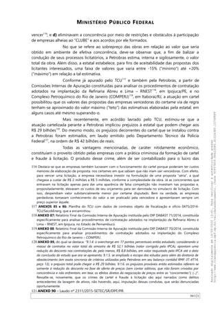 MINISTÉRIO PÚBLICO FEDERAL
vencer116
; e d) eliminavam a concorrência por meio de restrições e obstáculos à participação
de empresas alheias ao “CLUBE” e aos acordos por ele formados.
No que se refere ao sobrepreço das obras em relação ao valor que seria
obtido em ambiente de efetiva concorrência, deve-se observar que, a fim de balizar a
condução de seus processos licitatórios, a Petrobras estima, interna e sigilosamente, o valor
total da obra. Além disso, a estatal estabelece, para fins de aceitabilidade das propostas dos
licitantes interessados, uma faixa de valores que varia entre -15% (“mínimo”) até +20%
(“máximo”) em relação a tal estimativa.
Conforme já apurado pelo TCU117
e também pela Petrobras, a partir de
Comissões Internas de Apuração constituídas para analisar os procedimentos de contratação
adotados na implantação da Refinaria Abreu e Lima – RNEST118
, em Ipojuca/PE, e no
Complexo Petroquímico do Rio de Janeiro (COMPERJ)119
, em Itaboraí/RJ, a atuação em cartel
possibilitou que os valores das propostas das empresas vencedoras do certame via de regra
tenham-se aproximado do valor máximo (“teto”) das estimativas elaboradas pela estatal, em
alguns casos até mesmo superando-o.
Mais recentemente, em acórdão lavrado pelo TCU, estimou-se que a
atuação cartelizada perante a Petrobras implicou prejuízos à estatal que podem chegar aos
R$ 29 bilhões120
. Do mesmo modo, os prejuízos decorrentes do cartel que se instalou contra
a Petrobras foram estimados, em laudo emitido pelo Departamento Técnico da Polícia
Federal121
, na ordem de R$ 42 bilhões de reais.
Todas as vantagens mencionadas, de caráter nitidamente econômico,
constituíam o proveito obtido pelas empresas com a prática criminosa da formação de cartel
e fraude à licitação. O produto desse crime, além de ser contabilizado para o lucro das
116 Destaca-se que as empresas também lucravam com o funcionamento do cartel porque poderiam ter custos
menores de elaboração de proposta, nos certames em que sabiam que não iriam sair vencedoras. Com efeito,
para vencer uma licitação, a empresa necessitava investir na formulação de uma proposta “séria”, a qual
chegava a custar de R$ 2 milhões a R$ 5 milhões, conforme a complexidade da obra. Já as concorrentes que
entravam na licitação apenas para dar uma aparência de falsa competição não investiam nas propostas e,
propositadamente, elevavam os custos de seu orçamento para ser derrotada no simulacro de licitação. Com
isso, despendiam valor substancialmente menor por certame disputado. Bem na verdade, as empresas
perdedoras tomavam conhecimento do valor a ser praticado pela vencedora e apresentavam sempre um
preço superior àquele.
117 ANEXOS 85 e 86: Planilha do TCU com dados de contratos objeto de fiscalização e ofício 0475/2014-
TCU/SecobEnerg, que a encaminhou.
118 ANEXO 87: Relatório Final da Comissão Interna de Apuração instituída pelo DIP DABAST 71/2014, constituída
especificamente para analisar procedimentos de contratação adotados na implantação da Refinaria Abreu e
Lima – RNEST, em Ipojuca, no Estado de Pernambuco.
119 ANEXO 88: Relatório Final da Comissão Interna de Apuração instituída pelo DIP DABAST 70/2014, constituída
especificamente para analisar procedimentos de contratação adotados na implantação do Complexo
Petroquímico do Rio de Janeiro – COMPERJ.
120 ANEXO 89, do qual se destaca: “9.1.4. o overcharge em 17 pontos percentuais então estudado, considerando a
massa de contratos no valor total da amostra de R$ 52,1 bilhões (valor corrigido pelo IPCA), apontam uma
redução do desconto nas contratações de, pelo menos, R$ 8,8 bilhões, em valor reajustado pelo IPCA até a data
da conclusão do estudo que ora se apresenta; 9.1.5. se ampliado o escopo dos estudos para além da diretoria de
abastecimento (em exata sincronia de critérios utilizados pela Petrobras em seu balanço contábil RMF-3T-4T14,
peça 13), o prejuízo total pode chegar a R$ 29 bilhões; 9.1.6. os prejuízos prováveis então estimados referem-se
somente à redução do desconto na fase de oferta de preços (sem contar aditivos, que não foram crivados por
concorrência e não enfrentam, em tese, os efeitos diretos da negociação de preços entre as “concorrentes”); (...)”.
Ressalte-se, novamente, que os crimes de cartel e fraude à licitação são aqui narrados como delitos
antecedentes da lavagem de ativos, não havendo, aqui, imputação dessas condutas, que serão denunciadas
oportunamente.
121 ANEXO 90 – Laudo nº 2311/2015-SETEC/SR/DPF/PR.
30/121
Assinadodigitalmenteem14/09/202013:41.Paraverificaraautenticidadeacesse
http://www.transparencia.mpf.mp.br/validacaodocumento.Chave5CF07A59.84622DF0.812263EF.1D75FEFF
 