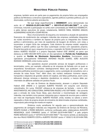 MINISTÉRIO PÚBLICO FEDERAL
empresas, também servia em parte para os pagamentos de propina feitos aos empregados
públicos da Petrobras e a terceiros (operadores, agentes políticos e partidos políticos), por via
dissimulada, conforme adiante será descrito.
No que tange especificamente à ODEBRECHT, como demonstrado nos
autos de n.º 5036528-23.2015.404.7000122
e 5051379-67.2015.404.7000123
, as ações
criminosas, incluindo a participação no cartel, eram comandadas por MARCELO ODEBRECHT,
e pelos demais executivos do grupo, notadamente, MARCIO FARIA, ROGÉRIO ARAÚJO,
ALEXANDRINO ALENCAR e CESAR ROCHA.
Para o funcionamento do esquema, era necessária a atuação de operadores
financeiros do recebimento das vantagens indevidas das empresas cartelizadas integrantes
do núcleo econômico e também do repasse da propina para os integrantes dos núcleos
político e administrativo, por meio de expedientes de lavagem de dinheiro, com vistas a
escamotear a origem ilícita das vantagens. Cada diretoria da empresa estatal, respectivo
dirigente e partido político que lhe dava sustentação contava com operadores próprios.
Durante boa parte em que o esquema funcionou, o operador do Partido Progressista foram o
doleiro ALBERTO YOUSSEF e o próprio Deputado Federal JOSÉ JANENE, ao passo que
destacou-se JOAO VACCARI NETO como um dos operadores do Partido dos Trabalhadores
e, quanto ao Partido do Movimento Democrático Brasileiro, funcionaram como
operadores principalmente FERNANDO ANTÔNIO FALCAO SOARES, JOAO AUGUSTO
REZENDE HENRIQUES, entre muitos outros.
Tais operadores atuaram provendo serviços de lavagem profissionais e
terceirizados, como, por exemplo, utilizando-se de empresas de fachada com as quais as
empreiteiras formalizavam contratos ideologicamente falsos que pudessem criar uma
aparente justificativa econômica para o pagamento, como a prestação de consultoria, com a
emissão de notas fiscais “frias”. Além disso, tais núcleos realizaram inúmeros saques,
transportes e depósitos de grandes valores em espécie, sob falsas justificativas, assim como
efetuaram diversas remessas e depósitos clandestinos no exterior, a maioria deles por
intermédio de offshores sediadas em paraísos fiscais.
No seio da Diretoria de Abastecimento, atuavam o próprio Deputado
Federal JOSÉ JANENE e o operador ALBERTO YOUSSEF, em conjunto com diversos
subordinados. Em suma, YOUSSEF utilizava-se de empresas de fachada – como a GFD
INVESTIMENTOS, MO CONSULTORIA, EMPREITEIRA RIGIDEZ e RCI SOFTWARE – não somente
para a emissão de notas fiscais falsas, para dissimular a movimentação de vantagens
indevidas, mas também como pessoas interpostas para o repasse de recursos para o exterior
por meio de importações fictícias. ALBERTO YOUSSEF, ainda, recebeu os valores a serem
repassados a título de propina através de emissários de determinadas empresas cartelizadas,
responsáveis pela entrega de moeda em espécie.
Dinâmica muito semelhante foi seguida para a operacionalização dos
pagamentos de vantagens indevidas aos integrantes da Diretoria de Serviços da Petrobras,
RENATO DUQUE e PEDRO BARUSCO, conforme confessado pelos colaboradores AUGUSTO
MENDONÇA, JULIO CAMARGO (autos nº 5073441-38.2014.404.7000)124
e pelo próprio
PEDRO BARUSCO (autos nº 5075916-64.2014.404.7000)125
. No mesmo sentido, as declarações
dos réus PAULO ROBERTO COSTA e ALBERTO YOUSSEF (autos nº 5026212-82.2014.404.7000,
122 Denúncia da ação penal n.º 5036528-23.2015.404.7000 (ANEXO 02)
123 Denúncia da ação penal n.º 5051379-67.2015.404.7000 (ANEXO 04)
124 ANEXOS 70, 91, 92 e 93.
125 ANEXOS 43, 44 e 94.
31/121
Assinadodigitalmenteem14/09/202013:41.Paraverificaraautenticidadeacesse
http://www.transparencia.mpf.mp.br/validacaodocumento.Chave5CF07A59.84622DF0.812263EF.1D75FEFF
 