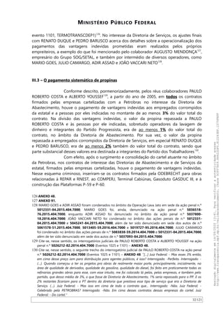 MINISTÉRIO PÚBLICO FEDERAL
evento 1101, TERMOTRANSCDEP1)126
. No interesse da Diretoria de Serviços, os ajustes finais
com RENATO DUQUE e PEDRO BARUSCO acerca dos detalhes sobre a operacionalização dos
pagamentos das vantagens indevidas prometidas eram realizados pelos próprios
empreiteiros, a exemplo do que foi mencionado pelo colaborador AUGUSTO MENDONÇA127
,
empresário do Grupo SOG/SETAL, e também por intermédio de diversos operadores, como
MARIO GOES, JULIO CAMARGO, ADIR ASSAD e JOAO VACCARI NETO128
.
III.3 – O pagamento sistemático de propinas
Conforme descrito, pormenorizadamente, pelos réus colaboradores PAULO
ROBERTO COSTA e ALBERTO YOUSSEF129
, a partir do ano de 2005, em todos os contratos
firmados pelas empresas cartelizadas com a Petrobras no interesse da Diretoria de
Abastecimento, houve o pagamento de vantagens indevidas aos empregados corrompidos
da estatal e a pessoas por eles indicadas no montante de ao menos 3% do valor total do
contrato. Na divisão das vantagens indevidas, o valor da propina repassada a PAULO
ROBERTO COSTA e às pessoas por ele indicadas, sobretudo operadores da lavagem de
dinheiro e integrantes do Partido Progressista, era de ao menos 1% do valor total do
contrato, no âmbito da Diretoria de Abastecimento. Por sua vez, o valor da propina
repassada a empregados corrompidos da Diretoria de Serviços, em especial RENATO DUQUE
e PEDRO BARUSCO, era de ao menos 2% também do valor total do contrato, sendo que
parte substancial desses valores era destinada a integrantes do Partido dos Trabalhadores130
.
Com efeito, após o surgimento e consolidação do cartel atuante no âmbito
da Petrobras, nos contratos de interesse das Diretorias de Abastecimento e de Serviços da
estatal, firmados pelas empresas cartelizadas, houve o pagamento de vantagens indevidas.
Nesse esquema criminoso, inseriram-se os contratos firmados pela ODEBRECHT para obras
relacionadas à REPAR e RNEST, ao COMPERJ, Terminal Cabiúnas, Gasoduto GASDUC III, e à
construção das Plataformas P-59 e P-60.
126 ANEXO 48.
127 ANEXO 91.
128 MARIO GOES e ADIR ASSAD foram condenados no âmbito da Operação Lava Jato em sede da ação penal n.º
5012331-04.2015.404.7000; MARIO GOES foi, ainda, denunciado na ação penal n.º 5036518-
76.2015.404.7000, enquanto ADIR ASSAD foi denunciado no âmbito da ação penal n.º 5037800-
18.2016.404.7000; JOAO VACCARI NETO foi condenado no âmbito das ações penais de n.º 5012331-
04.2015.404.7000 e 5045241-84.2015.404.7000, além de ter sido denunciado em sede dos autos de n.º
5061578-51.2015.404.7000, 5013405-59.2016.404.7000 e 5019727-95.2016.404.7000; JULIO CAMARGO
foi condenado no âmbito das ações penais de n.º 5083838-59.2014.404.7000 e 5012331-04.2015.404.7000,
além de ter sido denunciado em sede dos autos de n.º 5037093-84.2015.404.7000.
129 Cite-se, nesse sentido, os interrogatórios judiciais de PAULO ROBERTO COSTA e ALBERTO YOUSSEF na ação
penal n.º 5026212-82.2014.404.7000 (Eventos 1025 e 1101) – ANEXO 48.
130 Cite-se, nesse sentido, o seguinte trecho do interrogatório judicial de PAULO ROBERTO COSTA na ação penal
n.º 5026212-82.2014.404.7000 (Eventos 1025 e 1101) – ANEXO 48: “[…] Juiz Federal: - Mas esses 3% então,
em cima desse preço iam para distribuição para agentes públicos, é isso? Interrogado: -Perfeito. Interrogado: -
(…). Quando começou a ter os projetos pra obras de realmente maior porte, principalmente, inicialmente, na
área de qualidade de derivados, qualidade da gasolina, qualidade do diesel, foi feito em praticamente todas as
refinarias grandes obras para esse, com esse intuito, me foi colocado lá pelas, pelas empresas, e também pelo
partido, que dessa média de 3%, o que fosse de Diretoria de Abastecimento, 1% seria repassado para o PP. E os
2% restantes ficariam para o PT dentro da diretoria que prestava esse tipo de serviço que era a Diretoria de
Serviço. (…). Juiz Federal: - Mas isso em cima de todo o contrato que... Interrogado: -Não. Juiz Federal: -
Celebrado pela PETROBRAS? Interrogado: -Não. Em cima desses contratos dessas empresas do cartel. Juiz
Federal: - Do cartel.”
32/121
Assinadodigitalmenteem14/09/202013:41.Paraverificaraautenticidadeacesse
http://www.transparencia.mpf.mp.br/validacaodocumento.Chave5CF07A59.84622DF0.812263EF.1D75FEFF
 