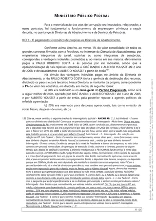 MINISTÉRIO PÚBLICO FEDERAL
Para a materialização dos atos de corrupção ora imputados, relacionados a
esses contratos, foi fundamental o funcionamento da engrenagem criminosa a seguir
descrita, no que tange às Diretorias de Abastecimento e de Serviços da Petrobras.
III.3.1 – O pagamento sistemático de propinas na Diretoria de Abastecimento.
Conforme acima descrito, ao menos 1% do valor consolidado de todos os
grandes contratos firmados com a Petrobras, no interesse da Diretoria de Abastecimento, por
empreiteiras integrantes do cartel, sozinhas ou como integrantes de consórcios,
correspondeu a vantagens indevidas prometidas e, ao menos em sua maioria, efetivamente
pagas a PAULO ROBERTO COSTA e às pessoas por ele indicadas, sendo que a
operacionalização de tais repasses incumbia a JOSÉ JANENE e ALBERTO YOUSSEF até o ano
de 2008, e destacadamente a ALBERTO YOUSSEF a partir de então131
.
Na divisão das vantagens indevidas pagas no âmbito da Diretoria de
Abastecimento, o réu PAULO ROBERTO COSTA tinha a gerência da destinação dos recursos,
dividindo-os para si e para terceiros. Nessa Diretoria, o montante da propina, correspondente
a 1% do valor dos contratos, era dividido, em média, da seguinte forma:
a) 60% era destinado a um caixa geral do Partido Progressista, como será
a seguir melhor descrito, operado por JOSÉ JANENE e ALBERTO YOUSSEF até o ano de 2008,
e por ALBERTO YOUSSEF a partir de então, para posterior repasse a agentes políticos da
referida agremiação;
b) 20% era reservado para despesas operacionais, tais como emissão de
notas fiscais, despesas de envio, etc.; e
131 Cite-se, nesse sentido, o seguinte trecho do interrogatório judicial – ANEXO 48: “[...] Juiz Federal: - E como
que esse dinheiro era distribuído? Como que se operacionalizava isso? Interrogado: -Muito bem. O que era para
direcionamento do PP, praticamente até 2008, início de 2008, quem conduzia isso, diretamente esse processo,
era o deputado José Janene. Ele era o responsável por essa atividade. Em 2008 ele começou a ficar doente e tal e
veio a falecer em 2010. De 2008, a partir do momento que ele ficou, vamos dizer, com a saúde mais prejudicada,
esse trabalho passou a ser executado pelo Alberto Youssef. Juiz Federal: - E... Interrogado: -Em relação, em
relação ao PP. Juiz Federal: - Certo. E o senhor tem conhecimento, vamos dizer, exat..., como funcionava, como
esse dinheiro chegava ao senhor Alberto Youssef, os caminhos exat..., exatos que esse dinheiro tomava?
Interrogado: -O meu contato, Excelência, sempre foi a nível de Presidente e diretor das empresas, eu não tinha
contato com pessoal, vamos dizer, de operação, de execução. Então, assinava o contrato, passava-se algum
tempo, que, depois de assinado o contrato, a primeira medição que a PETROBRAS faz de serviço é trinta dias;
executa o serviço, a PETROBRAS mede e paga trinta dias depois. Então, normalmente, entre o prazo de execução
e o prazo final de pagamento, tem um gap aí de sessenta dias. Então, normalmente, após esse, esses sessenta
dias, é que era possível então executar esses pagamentos. Então, o deputado José Janene, na época, ex-deputado
porque em 2008 ele já não era mais deputado, ele mantinha o contato com essas empresas, não é? Com o
pessoal também não só a nível de diretoria e presidência, mas também mais pessoal operacional, e esses valores
então eram repassados para ele, e depois, mais na frente, para o Alberto Youssef. Agora, dentro das empresas
tinha o pessoal que operacionalizava isso. Esse pessoal eu não tinha contato. Não fazia contato, não tinha
conhecimento desse pessoal. Então o que é que acontecia? É, vamos dizer, ou o Alberto ou o Janene faziam esse
contato, e esse dinheiro então ia para essa distribuição política, através deles, agora... (…). Juiz Federal: - Certo,
mas a pergunta que eu fiz especificamente é se os diretores, por exemplo, o senhor recebia parte desses valores?
Interrogado: -Sim. Então o que, normalmente, em valores médios, acontecia? Do 1%, que era para o PP, em
média, obviamente que dependendo do contrato podia ser um pouco mais, um pouco menos, 60% ia para o
partido… 20% era para despesas, às vezes nota fiscal, despesa para envio, etc, etc. São todos valores médios,
pode ter alteração nesses valores. E 20% restante era repassado 70% pra mim e 30% para o Janene ou o Alberto
Youssef. Juiz Federal: - E como é que o senhor recebia sua parcela? Interrogado: -Eu recebia em espécie,
normalmente na minha casa ou num shopping ou no escritório, depois que eu abri a companhia minha lá de
consultoria. Juiz Federal: - Como que o senhor, quem entregava esses valores para o senhor? Interrogado: -
Normalmente o Alberto Youssef ou o Janene. […]”.
33/121
Assinadodigitalmenteem14/09/202013:41.Paraverificaraautenticidadeacesse
http://www.transparencia.mpf.mp.br/validacaodocumento.Chave5CF07A59.84622DF0.812263EF.1D75FEFF
 