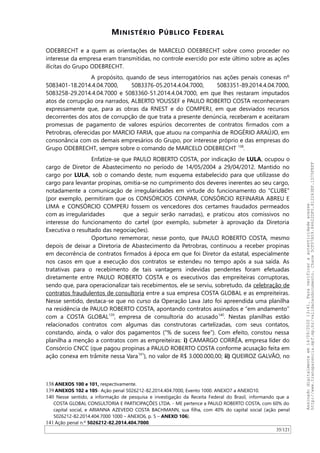 MINISTÉRIO PÚBLICO FEDERAL
ODEBRECHT e a quem as orientações de MARCELO ODEBRECHT sobre como proceder no
interesse da empresa eram transmitidas, no controle exercido por este último sobre as ações
ilícitas do Grupo ODEBRECHT.
A propósito, quando de seus interrogatórios nas ações penais conexas nº
5083401-18.2014.4.04.7000, 5083376-05.2014.4.04.7000, 5083351-89.2014.4.04.7000,
5083258-29.2014.4.04.7000 e 5083360-51.2014.4.04.7000, em que lhes restaram imputados
atos de corrupção ora narrados, ALBERTO YOUSSEF e PAULO ROBERTO COSTA reconheceram
expressamente que, para as obras da RNEST e do COMPERJ, em que desviados recursos
decorrentes dos atos de corrupção de que trata a presente denúncia, receberam e aceitaram
promessas de pagamento de valores espúrios decorrentes de contratos firmados com a
Petrobras, oferecidas por MARCIO FARIA, que atuou na companhia de ROGÉRIO ARAÚJO, em
consonância com os demais empresários do Grupo, por interesse próprio e das empresas do
Grupo ODEBRECHT, sempre sobre o comando de MARCELO ODEBRECHT 138
.
Enfatize-se que PAULO ROBERTO COSTA, por indicação de LULA, ocupou o
cargo de Diretor de Abastecimento no período de 14/05/2004 a 29/04/2012. Mantido no
cargo por LULA, sob o comando deste, num esquema estabelecido para que utilizasse do
cargo para levantar propinas, omitia-se no cumprimento dos deveres inerentes ao seu cargo,
notadamente a comunicação de irregularidades em virtude do funcionamento do “CLUBE”
(por exemplo, permitiram que os CONSÓRCIOS CONPAR, CONSÓRCIO REFINARIA ABREU E
LIMA e CONSÓRCIO COMPERJ fossem os vencedores dos certames fraudados permeados
com as irregularidades que a seguir serão narradas), e praticou atos comissivos no
interesse do funcionamento do cartel (por exemplo, submeter à aprovação da Diretoria
Executiva o resultado das negociações).
Oportuno rememorar, nesse ponto, que PAULO ROBERTO COSTA, mesmo
depois de deixar a Diretoria de Abastecimento da Petrobras, continuou a receber propinas
em decorrência de contratos firmados à época em que foi Diretor da estatal, especialmente
nos casos em que a execução dos contratos se estendeu no tempo após a sua saída. As
tratativas para o recebimento de tais vantagens indevidas pendentes foram efetuadas
diretamente entre PAULO ROBERTO COSTA e os executivos das empreiteiras corruptoras,
sendo que, para operacionalizar tais recebimentos, ele se serviu, sobretudo, da celebração de
contratos fraudulentos de consultoria entre a sua empresa COSTA GLOBAL e as empreiteiras.
Nesse sentido, destaca-se que no curso da Operação Lava Jato foi apreendida uma planilha
na residência de PAULO ROBERTO COSTA, apontando contratos assinados e “em andamento”
com a COSTA GLOBAL139
, empresa de consultoria do acusado140
. Nestas planilhas estão
relacionados contratos com algumas das construtoras cartelizadas, com seus contatos,
constando, ainda, o valor dos pagamentos (“% de sucess fee”). Com efeito, constou nessa
planilha a menção a contratos com as empreiteiras: i) CAMARGO CORRÊA, empresa líder do
Consórcio CNCC (que pagou propinas a PAULO ROBERTO COSTA conforme acusação feita em
ação conexa em trâmite nessa Vara141
), no valor de R$ 3.000.000,00; ii) QUEIROZ GALVAO, no
138 ANEXOS 100 e 101, respectivamente.
139 ANEXOS 102 a 105- Ação penal 5026212-82.2014.404.7000, Evento 1000. ANEXO7 a ANEXO10.
140 Nesse sentido, a informação de pesquisa e investigação da Receita Federal do Brasil, informando que a
COSTA GLOBAL CONSULTORIA E PARTICIPAÇÕES LTDA. - ME pertence a PAULO ROBERTO COSTA, com 60% do
capital social, e ARIANNA AZEVEDO COSTA BACHMANN, sua filha, com 40% do capital social (ação penal
5026212-82.2014.404.7000 1000 – ANEXO6, p. 5 – ANEXO 106).
141 Ação penal n.º 5026212-82.2014.404.7000.
35/121
Assinadodigitalmenteem14/09/202013:41.Paraverificaraautenticidadeacesse
http://www.transparencia.mpf.mp.br/validacaodocumento.Chave5CF07A59.84622DF0.812263EF.1D75FEFF
 