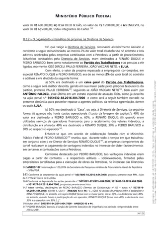 MINISTÉRIO PÚBLICO FEDERAL
valor de R$ 600.000,00; iii) IESA OLEO & GÁS, no valor de R$ 1.200.000,00; e iv) ENGEVIX, no
valor de R$ 665.000,00, todas integrantes do Cartel. 142
III.3.2 – O pagamento sistemático de propinas na Diretoria de Serviços
No que tange à Diretoria de Serviços, consoante anteriormente narrado e
conforme a seguir minudenciado, ao menos 2% do valor total estabelecido no contrato e nos
aditivos celebrados pelas empresas cartelizadas com a Petrobras, a partir de procedimentos
licitatórios conduzidos pela Diretoria de Serviços, eram destinados a RENATO DUQUE e
PEDRO BARUSCO, bem como notadamente ao Partido dos Trabalhadores e às pessoas a ele
ligadas, mormente JOSÉ DIRCEU, PAULO FERREIRA, JOAO VACCARI NETO, e LULA.
Com efeito, o valor da propina repassada a empregados corrompidos, em
especial RENATO DUQUE e PEDRO BARUSCO, era de ao menos 2% do valor total do contrato
e aditivos e era dividido da seguinte forma:
a) 50% era destinado a um caixa geral do Partido dos Trabalhadores,
como a seguir será melhor descrito, gerido em sua maior parte pelos próprios tesoureiros do
partido, primeiro PAULO FERREIRA143
, seguindo-se JOAO VACCARI NETO144
, bem assim por
ANTÔNIO PALOCCI, esse último em um estrato especial de atuação ilícita, como já descrito
na ação penal n.º 5054932-88.2016.404.7000 e como será a seguir também narrado na
presente denúncia, para posterior repasse a agentes políticos da referida agremiação, dentre
os quais LULA;
b) 50% era destinado à “Casa”, ou seja, à Diretoria de Serviços, da seguinte
forma: (i) quando não havia custos operacionais (“custo da lavagem de capitais”), 40% do
valor era destinado a PEDRO BARUSCO e, 60%, a RENATO DUQUE; (ii) quando eram
utilizados serviços de operadores financeiros para o recebimento dos valores indevidos, a
distribuição era alterada: 40% era destinado a RENATO DUQUE, 30% a PEDRO BARUSCO e
30% ao respectivo operador145
.
Enfatize-se que, em acordo de colaboração firmado com o Ministério
Público Federal, PEDRO BARUSCO146
revelou que, durante todo o tempo em que trabalhou
em conjunto com o ex-Diretor de Serviços RENATO DUQUE147
, as empresas componentes do
cartel realizaram o pagamento de vantagens indevidas no interesse de obter favorecimentos
em certames e contratações com a Petrobras.
Conforme destacado por PEDRO BARUSCO, tais vantagens indevidas eram
pagas a partir de contratos – e respectivos aditivos – sobrevalorados, firmados pelas
empreiteiras cartelizadas para a execução de obras da Petrobras, no interesse das Diretorias
142 ANEXO 107: Informação n 123/2014 da Secretaria de Pesquisa e Análise da Procuradoria-Geral da República
– SPEA/PGR.
143 Conforme se depreende da ação penal n.º 5037800-18.2016.4.04.7000, proposta perante esse MM. Juízo
da 13ª Vara Federal de Curitiba.
144 Conforme se depreende das ações penais de n.º 5019501-27.2015.4.04.7000, 5013405-59.2016.404.7000
e 5019727-95.2016.404.7000, propostas perante esse Juízo.
145 Neste sentido, declarações de PEDRO BARUSCO (Termos de Colaboração nº 02 – autos n.º 5075916-
64.2014.404.7000, evento 9, OUT4 – ANEXOS 43 e 44): “[…] QUE na divisão de propina entre o declarante e
RENATO DUQUE, no entanto, em regra DUQUE ficava com a maior parte, isto é, 60%, e o declarante com 40%,
no entanto, quando havia a participação de um operador, RENATO DUQUE ficava com 40%, o declarante com
30% e o operador com 30% […]”.
146 Autos de n.º 5075916-64.2014.404.7000 – ANEXOS 43 e 44.
147 PEDRO BARUSCO exerceu a função de Gerente Executivo de Engenharia no período compreendido entre
2003 e 2011.
36/121
Assinadodigitalmenteem14/09/202013:41.Paraverificaraautenticidadeacesse
http://www.transparencia.mpf.mp.br/validacaodocumento.Chave5CF07A59.84622DF0.812263EF.1D75FEFF
 