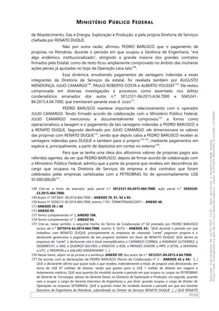 MINISTÉRIO PÚBLICO FEDERAL
de Abastecimento, Gás e Energia, Exploração e Produção, e pela própria Diretoria de Serviços
chefiada por RENATO DUQUE.
Não por outra razão, afirmou PEDRO BARUSCO que o pagamento de
propinas na Petrobras, durante o período em que ocupou a Gerência de Engenharia, “era
algo endêmico, institucionalizado”, atingindo a grande maioria dos grandes contratos
firmados pela Estatal, como de resto ficou amplamente comprovado no âmbito das inúmeras
ações penais já ajuizadas no bojo da Operação Lava Jato148
.
Essa dinâmica, envolvendo pagamentos de vantagens indevidas a esses
integrantes da Diretoria de Serviços da estatal, foi revelada também por AUGUSTO
MENDONÇA, JULIO CAMARGO149
, PAULO ROBERTO COSTA e ALBERTO YOUSSEF150
. Ela restou
comprovada em diversas investigações e processos como assentado nos éditos
condenatórios emanados dos autos n.º 5012331-04.2015.4.04.7000 e 5045241-
84.2015.4.04.7000, que tramitaram perante esse d. Juízo151
.
PEDRO BARUSCO manteve importante relacionamento com o operador
JULIO CAMARGO. Tendo firmado acordo de colaboração com o Ministério Público Federal,
JULIO CAMARGO mencionou e documentalmente comprovou152
a forma como
operacionalizou a lavagem e o pagamento de tais vantagens indevidas a PEDRO BARUSCO e
a RENATO DUQUE. Segundo declinado por JULIO CAMARGO, ele dimensionava os valores
das propinas com RENATO DUQUE153
, sendo que depois cabia a PEDRO BARUSCO receber as
vantagens indevidas para DUQUE e também para si próprio154-155
, mediante pagamentos em
espécie e, principalmente, a partir de depósitos em contas no exterior156
.
Para que se tenha uma ideia dos altíssimos valores de propinas pagos aos
referidos agentes, de ver que PEDRO BARUSCO, depois de firmar acordo de colaboração com
o Ministério Público Federal, admitiu que a parte da propina que recebeu em decorrência do
cargo que ocupava na Diretoria de Serviços da empresa e dos contratos que foram
celebrados pelas empresas cartelizadas com a PETROBRAS foi de aproximadamente US$
97.000.000,00157
.
148 Cite-se, a título de exemplo: ação penal n.º 5012331-04.2015.404.7000; ação penal n.º 5036528-
23.2015.404.7000.
149 Autos nº 5073441-38.2014.404.7000 – ANEXOS 70, 91, 92 e 93.
150 Autos nº 5026212-82.2014.404.7000, evento 1101, TERMOTRANSCDEP1 – ANEXO 48.
151 ANEXOS 59 e 60.
152 ANEXO 93.
153 Termo complementar nº 2, ANEXO 108.
154 Termo complementar nº 1, ANEXO 93.
155 Cite-se, nesse sentido, o seguinte trecho do Termo de Colaboração nº 02 prestado por PEDRO BARUSCO
(autos de n.º 5075916-64.2014.404.7000, evento 9, OUT4 – ANEXOS 43): “QUE durante o período em que
trabalhou com RENATO DUQUE, principalmente as empresas do chamado “cartel” pagavam propina e o
declarante gerenciava o pagamento de tais propinas também em favor de RENATO DUQUE; QUE dentre as
empresas do “cartel” o declarante cita a título exemplificativo a CAMARGO CORREA, a ANDRADE GUTIERREZ, a
ODEBRECHT, a OAS, a QUEIROZ GALVÃO, a ENGEVIX, a IESA, a MENDES JUNIOR, a MPE, a SETAL, a SKANSKA,
a UTC, a PROMON e a GALVÃO ENGENHARIA” […].
156 Nesse liame, vejam-se as provas e a sentença (ANEXO 59) dos autos de n.º 5012331-04.2015.4.04.7000.
157 De acordo com as declarações de PEDRO BARUSCO (Termo de Colaboração nº 2 - ANEXOS 43 e 44): “[...]
QUE o declarante afirma que quase tudo o que recebeu indevidamente a título de propina está devolvendo, em
torno de US$ 97 milhões de dólares, sendo que gastou para si US$ 1 milhão de dólares em viagens e
tratamentos médicos; QUE essa quantia foi recebida durante o período em que ocupou os cargos na PETROBRÁS
de Gerente de Tecnologia, abaixo do Gerente Geral, na Diretoria de Exploração e Produção, em seguida, quando
veio a ocupar o cargo de Gerente Executivo de Engenharia e, por final, quando ocupou o cargo de Diretor de
Operações na empresa SETEBRASIL; QUE a quantia maior foi recebida durante o período em que era Gerente
Executivo de Engenharia da Petrobrás, subordinado ao Diretor de Serviços RENATO DUQUE […] QUE RENATO
37/121
Assinadodigitalmenteem14/09/202013:41.Paraverificaraautenticidadeacesse
http://www.transparencia.mpf.mp.br/validacaodocumento.Chave5CF07A59.84622DF0.812263EF.1D75FEFF
 