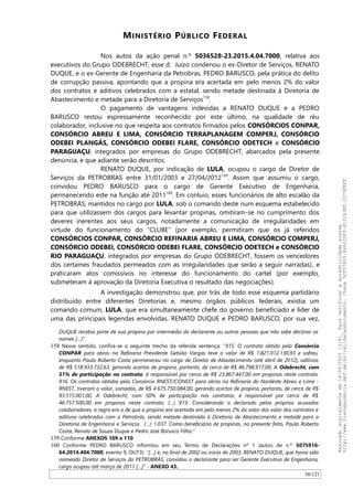 MINISTÉRIO PÚBLICO FEDERAL
Nos autos da ação penal n.º 5036528-23.2015.4.04.7000, relativa aos
executivos do Grupo ODEBRECHT, esse d. Juízo condenou o ex-Diretor de Serviços, RENATO
DUQUE, e o ex-Gerente de Engenharia da Petrobras, PEDRO BARUSCO, pela prática do delito
de corrupção passiva, apontando que a propina era acertada em pelo menos 2% do valor
dos contratos e aditivos celebrados com a estatal, sendo metade destinada à Diretoria de
Abastecimento e metade para a Diretoria de Serviços158
.
O pagamento de vantagens indevidas a RENATO DUQUE e a PEDRO
BARUSCO restou expressamente reconhecido por este último, na qualidade de réu
colaborador, inclusive no que respeita aos contratos firmados pelos CONSÓRCIOS CONPAR,
CONSÓRCIO ABREU E LIMA, CONSÓRCIO TERRAPLANAGEM COMPERJ, CONSÓRCIO
ODEBEI PLANGÁS, CONSÓRCIO ODEBEI FLARE, CONSÓRCIO ODETECH e CONSÓRCIO
PARAGUAÇU, integrados por empresas do Grupo ODEBRECHT, abarcados pela presente
denúncia, e que adiante serão descritos.
RENATO DUQUE, por indicação de LULA, ocupou o cargo de Diretor de
Serviços da PETROBRAS entre 31/01/2003 e 27/04/2012159
. Assim que assumiu o cargo,
convidou PEDRO BARUSCO para o cargo de Gerente Executivo de Engenharia,
permanecendo este na função até 2011160
. Em conluio, esses funcionários de alto escalão da
PETROBRAS, mantidos no cargo por LULA, sob o comando deste num esquema estabelecido
para que utilizassem dos cargos para levantar propinas, omitiram-se no cumprimento dos
deveres inerentes aos seus cargos, notadamente a comunicação de irregularidades em
virtude do funcionamento do “CLUBE” (por exemplo, permitiram que os já referidos
CONSÓRCIOS CONPAR, CONSÓRCIO REFINARIA ABREU E LIMA, CONSÓRCIO COMPERJ,
CONSÓRCIO ODEBEI, CONSÓRCIO ODEBEI FLARE, CONSÓRCIO ODETECH e CONSÓRCIO
RIO PARAGUAÇU, integrados por empresas do Grupo ODEBRECHT, fossem os vencedores
dos certames fraudados permeados com as irregularidades que serão a seguir narradas), e
praticaram atos comissivos no interesse do funcionamento do cartel (por exemplo,
submeteram à aprovação da Diretoria Executiva o resultado das negociações).
A investigação demonstrou que, por trás de todo esse esquema partidário
distribuído entre diferentes Diretorias e, mesmo órgãos públicos federais, existia um
comando comum, LULA, que era simultaneamente chefe do governo beneficiado e líder de
uma das principais legendas envolvidas. RENATO DUQUE e PEDRO BARUSCO, por sua vez,
DUQUE recebia parte de sua propina por intermédio do declarante ou outras pessoas que não sabe declinar os
nomes […]”.
158 Nesse sentido, confira-se o seguinte trecho da referida sentença: “915. O contrato obtido pelo Consórcio
CONPAR para obras na Refinaria Presidente Getúlio Vargas teve o valor de R$ 1.821.012.130,93 e sofreu,
enquanto Paulo Roberto Costa permaneceu no cargo de Diretor de Abastecimento (até abril de 2012), aditivos
de R$ 518.933.732,63, gerando acertos de propina, portanto, de cerca de R$ 46.798.917,00, A Odebrecht, com
51% de participação no contrato, é responsável por cerca de R$ 23.867.447,00 em propinas neste contrato.
916. Os contratos obtidos pelo Consórcio RNEST/CONEST para obras na Refinaria do Nordeste Abreu e Lima -
RNEST, tiveram o valor, somados, de R$ 4.675.750.084,00, gerando acertos de propina, portanto, de cerca de R$
93.515.001,00, A Odebrecht, com 50% de participação nos contratos, é responsável por cerca de R$
46.757.500,00 em propinas neste contrato. (…) 913. Considerando o declarado pelos próprios acusados
colaboradores, a regra era a de que a propina era acertada em pelo menos 2% do valor dos valor dos contratos e
aditivos celebrados com a Petrobrás, sendo metade destinada à Diretoria de Abastecimento e metade para a
Diretoria de Engenharia e Serviços. (…) 1.037. Como beneficiário de propinas, no presente feito, Paulo Roberto
Costa, Renato de Souza Duque e Pedro José Barusco Filho.”
159 Conforme ANEXOS 109 e 110.
160 Conforme PEDRO BARUSCO informou em seu Termo de Declarações nº 1 (autos de n.º 5075916-
64.2014.404.7000, evento 9, OUT3): “[…] e, no final de 2002 ou início de 2003, RENATO DUQUE, que havia sido
nomeado Diretor de Serviços da PETROBRÁS, convidou o declarante para ser Gerente Executivo de Engenharia,
cargo ocupou até março de 2011 […]” - ANEXO 43.
38/121
Assinadodigitalmenteem14/09/202013:41.Paraverificaraautenticidadeacesse
http://www.transparencia.mpf.mp.br/validacaodocumento.Chave5CF07A59.84622DF0.812263EF.1D75FEFF
 