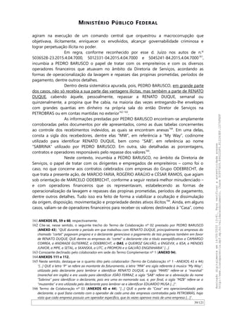 MINISTÉRIO PÚBLICO FEDERAL
agiram na execução de um comando central que orquestrou a macrocorrupção que
objetivava, ilicitamente, enriquecer os envolvidos, alcançar governabilidade criminosa e
lograr perpetuação ilícita no poder.
Em regra, conforme reconhecido por esse d. Juízo nos autos de n.º
5036528-23.2015.4.04.7000, 5012331-04.2015.4.04.7000 e 5045241-84.2015.4.04.7000161
,
incumbia a PEDRO BARUSCO o papel de tratar com os empreiteiros e com os diversos
operadores financeiros que atuavam no âmbito da Diretoria de Serviços, acordando as
formas de operacionalização da lavagem e repasses das propinas prometidas, períodos de
pagamento, dentre outros detalhes.
Dentro desta sistemática apurada, pois, PEDRO BARUSCO, em grande parte
dos casos, não só recebia a sua parte das vantagens ilícitas, mas também a parte de RENATO
DUQUE, cabendo àquele, pessoalmente, repassar a RENATO DUQUE, semanal ou
quinzenalmente, a propina que lhe cabia, na maioria das vezes entregando-lhe envelopes
com grandes quantias em dinheiro na própria sala do então Diretor de Serviços na
PETROBRAS ou em contas mantidas no exterior162-163
.
As informações prestadas por PEDRO BARUSCO encontram-se amplamente
corroboradas pelos documentos por ele apresentados, como as duas tabelas concernentes
ao controle dos recebimentos indevidos, as quais se encontram anexas164
. Em uma delas,
consta a sigla dos recebedores, dentre elas “MW”, em referência a “My Way”, codinome
utilizado para identificar RENATO DUQUE, bem como “SAB”, em referência ao nome
“SABRINA” utilizado por PEDRO BARUSCO. Em outra, são detalhadas as porcentagens,
contratos e operadores responsáveis pelo repasse dos valores165
.
Neste contexto, incumbia a PEDRO BARUSCO, no âmbito da Diretoria de
Serviços, o papel de tratar com os dirigentes e empregados de empreiteiros – como foi o
caso, no que concerne aos contratos celebrados com empresas do Grupo ODEBRECHT, de
que trata a presente ação, de MARCIO FARIA, ROGÉRIO ARAÚJO e CÉSAR RAMOS, que agiam
sob orientação de MARCELO ODEBRECHT, conforme a seguir restará melhor minudenciado –
e com operadores financeiros que os representavam, estabelecendo as formas de
operacionalização da lavagem e repasses das propinas prometidas, períodos de pagamento,
dentre outros detalhes. Tudo isso era feito de forma a viabilizar a ocultação e dissimulação
da origem, disposição, movimentação e propriedade destes ativos ilícitos166
. Ainda, em alguns
casos, valiam-se de operadores financeiros para receber os valores destinados à “Casa”, como
161 ANEXOS 05, 59 e 60, respectivamente.
162 Cite-se, nesse sentido, o seguinte trecho do Termo de Colaboração nº 02 prestado por PEDRO BARUSCO
(ANEXO 43): “QUE durante o período em que trabalhou com RENATO DUQUE, principalmente as empresas do
chamado “cartel” pagavam propina e o declarante gerenciava o pagamento de tais propinas também em favor
de RENATO DUQUE; QUE dentre as empresas do “cartel” o declarante cita a título exemplificativo a CAMARGO
CORREA, a ANDRADE GUTIERREZ, a ODEBRECHT, a OAS, a QUEIROZ GALVÃO, a ENGEVIX, a IESA, a MENDES
JUNIOR, a MPE, a SETAL, a SKANSKA, a UTC, a PROMON e a GALVÃO ENGENHARIA” […].
163 Consoante declinado pelo colaborador em sede do Termo Complementar nº 1 (ANEXO 94).
164 ANEXOS 111 e 112.
165 Neste sentido, destaque-se o quanto dito pelo colaborador (Termo de Colaboração nº 1 –ANEXOS 43 e 44):
“[…] QUE a letra “P” se refere ao montante do faturamento, a letra “MW” era sigla referente à musica “My Way”,
utilizada pelo declarante para lembrar e identificar RENATO DUQUE, a sigla “MARS” refere-se a “marshal”
(marechal em inglês) e era usada para identificar JOÃO FERRAZ, a sigla “SAB” refere-se a abreviação do nome
“Sabrina” para identificar o declarante, pois era uma ex-namorada sua, e, por final, a sigla “MZB” refere-se a
“muzamba” e era utilizada pelo declarante para lembrar-se e identificar EDUARDO MUSA [...]”.
166 Termo de Colaboração nº 03 (ANEXOS 43 e 44): “[…] QUE a parte da “Casa” era operacionalizada pelo
declarante, o qual fazia contato com o operador de cada uma das empresas contratadas pela PETROBRÁS, haja
vista que cada empresa possuía um operador específico, que às vezes operava mais de uma empresa […]”.
39/121
Assinadodigitalmenteem14/09/202013:41.Paraverificaraautenticidadeacesse
http://www.transparencia.mpf.mp.br/validacaodocumento.Chave5CF07A59.84622DF0.812263EF.1D75FEFF
 