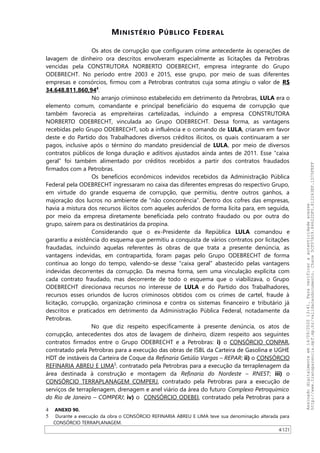 MINISTÉRIO PÚBLICO FEDERAL
Os atos de corrupção que configuram crime antecedente às operações de
lavagem de dinheiro ora descritos envolveram especialmente as licitações da Petrobras
vencidas pela CONSTRUTORA NORBERTO ODEBRECHT, empresa integrante do Grupo
ODEBRECHT. No período entre 2003 e 2015, esse grupo, por meio de suas diferentes
empresas e consórcios, firmou com a Petrobras contratos cuja soma atingiu o valor de R$
34.648.811.860,944
.
No arranjo criminoso estabelecido em detrimento da Petrobras, LULA era o
elemento comum, comandante e principal beneficiário do esquema de corrupção que
também favorecia as empreiteiras cartelizadas, incluindo a empresa CONSTRUTORA
NORBERTO ODEBRECHT, vinculada ao Grupo ODEBRECHT. Dessa forma, as vantagens
recebidas pelo Grupo ODEBRECHT, sob a influência e o comando de LULA, criaram em favor
deste e do Partido dos Trabalhadores diversos créditos ilícitos, os quais continuaram a ser
pagos, inclusive após o término do mandato presidencial de LULA, por meio de diversos
contratos públicos de longa duração e aditivos ajustados ainda antes de 2011. Esse “caixa
geral” foi também alimentado por créditos recebidos a partir dos contratos fraudados
firmados com a Petrobras.
Os benefícios econômicos indevidos recebidos da Administração Pública
Federal pela ODEBRECHT ingressaram no caixa das diferentes empresas do respectivo Grupo,
em virtude do grande esquema de corrupção, que permitiu, dentre outros ganhos, a
majoração dos lucros no ambiente de “não concorrência”. Dentro dos cofres das empresas,
havia a mistura dos recursos ilícitos com aqueles auferidos de forma lícita para, em seguida,
por meio da empresa diretamente beneficiada pelo contrato fraudado ou por outra do
grupo, saírem para os destinatários da propina.
Considerando que o ex-Presidente da República LULA comandou e
garantiu a existência do esquema que permitiu a conquista de vários contratos por licitações
fraudadas, incluindo aquelas referentes às obras de que trata a presente denúncia, as
vantagens indevidas, em contrapartida, foram pagas pelo Grupo ODEBRECHT de forma
contínua ao longo do tempo, valendo-se desse “caixa geral” abastecido pelas vantagens
indevidas decorrentes da corrupção. Da mesma forma, sem uma vinculação explícita com
cada contrato fraudado, mas decorrente de todo o esquema que o viabilizava, o Grupo
ODEBRECHT direcionava recursos no interesse de LULA e do Partido dos Trabalhadores,
recursos esses oriundos de lucros criminosos obtidos com os crimes de cartel, fraude à
licitação, corrupção, organização criminosa e contra os sistemas financeiro e tributário já
descritos e praticados em detrimento da Administração Pública Federal, notadamente da
Petrobras.
No que diz respeito especificamente à presente denúncia, os atos de
corrupção, antecedentes dos atos de lavagem de dinheiro, dizem respeito aos seguintes
contratos firmados entre o Grupo ODEBRECHT e a Petrobras: i) o CONSÓRCIO CONPAR,
contratado pela Petrobras para a execução das obras de ISBL da Carteira de Gasolina e UGHE
HDT de instáveis da Carteira de Coque da Refinaria Getúlio Vargas – REPAR; ii) o CONSÓRCIO
REFINARIA ABREU E LIMA5
, contratado pela Petrobras para a execução da terraplenagem da
área destinada à construção e montagem da Refinaria do Nordeste – RNEST; iii) o
CONSÓRCIO TERRAPLANAGEM COMPERJ, contratado pela Petrobras para a execução de
serviços de terraplenagem, drenagem e anel viário da área do futuro Complexo Petroquímico
do Rio de Janeiro – COMPERJ; iv) o CONSÓRCIO ODEBEI, contratado pela Petrobras para a
4 ANEXO 90.
5 Durante a execução da obra o CONSÓRCIO REFINARIA ABREU E LIMA teve sua denominação alterada para
CONSÓRCIO TERRAPLANAGEM.
4/121
Assinadodigitalmenteem14/09/202013:41.Paraverificaraautenticidadeacesse
http://www.transparencia.mpf.mp.br/validacaodocumento.Chave5CF07A59.84622DF0.812263EF.1D75FEFF
 