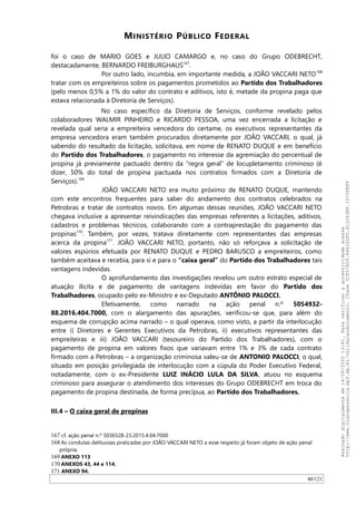 MINISTÉRIO PÚBLICO FEDERAL
foi o caso de MARIO GOES e JULIO CAMARGO e, no caso do Grupo ODEBRECHT,
destacadamente, BERNARDO FREIBURGHAUS167
.
Por outro lado, incumbia, em importante medida, a JOAO VACCARI NETO168
tratar com os empreiteiros sobre os pagamentos prometidos ao Partido dos Trabalhadores
(pelo menos 0,5% a 1% do valor do contrato e aditivos, isto é, metade da propina paga que
estava relacionada à Diretoria de Serviços).
No caso específico da Diretoria de Serviços, conforme revelado pelos
colaboradores WALMIR PINHEIRO e RICARDO PESSOA, uma vez encerrada a licitação e
revelada qual seria a empreiteira vencedora do certame, os executivos representantes da
empresa vencedora eram também procurados diretamente por JOAO VACCARI, o qual, já
sabendo do resultado da licitação, solicitava, em nome de RENATO DUQUE e em benefício
do Partido dos Trabalhadores, o pagamento no interesse da agremiação do percentual de
propina já previamente pactuado dentro da “regra geral” de locupletamento criminoso (é
dizer, 50% do total de propina pactuada nos contratos firmados com a Diretoria de
Serviços).169
JOAO VACCARI NETO era muito próximo de RENATO DUQUE, mantendo
com este encontros frequentes para saber do andamento dos contratos celebrados na
Petrobras e tratar de contratos novos. Em algumas dessas reuniões, JOAO VACCARI NETO
chegava inclusive a apresentar reivindicações das empresas referentes a licitações, aditivos,
cadastros e problemas técnicos, colaborando com a contraprestação do pagamento das
propinas170
. Também, por vezes, tratava diretamente com representantes das empresas
acerca da propina171
. JOAO VACCARI NETO, portanto, não só reforçava a solicitação de
valores espúrios efetuada por RENATO DUQUE e PEDRO BARUSCO a empreiteiros, como
também aceitava e recebia, para si e para o “caixa geral” do Partido dos Trabalhadores tais
vantagens indevidas.
O aprofundamento das investigações revelou um outro estrato especial de
atuação ilícita e de pagamento de vantagens indevidas em favor do Partido dos
Trabalhadores, ocupado pelo ex-Ministro e ex-Deputado ANTÔNIO PALOCCI.
Efetivamente, como narrado na ação penal n.º 5054932-
88.2016.404.7000, com o alargamento das apurações, verificou-se que, para além do
esquema de corrupção acima narrado – o qual operava, como visto, a partir da interlocução
entre i) Diretores e Gerentes Executivos da Petrobras, ii) executivos representantes das
empreiteiras e iii) JOAO VACCARI (tesoureiro do Partido dos Trabalhadores), com o
pagamento de propina em valores fixos que variavam entre 1% e 3% de cada contrato
firmado com a Petrobras – a organização criminosa valeu-se de ANTONIO PALOCCI, o qual,
situado em posição privilegiada de interlocução com a cúpula do Poder Executivo Federal,
notadamente, com o ex-Presidente LUIZ INÁCIO LULA DA SILVA, atuou no esquema
criminoso para assegurar o atendimento dos interesses do Grupo ODEBRECHT em troca do
pagamento de propina destinada, de forma precípua, ao Partido dos Trabalhadores.
III.4 – O caixa geral de propinas
167 cf. ação penal n.º 5036528-23.2015.4.04.7000
168 As condutas delituosas praticadas por JOAO VACCARI NETO a esse respeito já foram objeto de ação penal
própria.
169 ANEXO 113
170 ANEXOS 43, 44 e 114.
171 ANEXO 94.
40/121
Assinadodigitalmenteem14/09/202013:41.Paraverificaraautenticidadeacesse
http://www.transparencia.mpf.mp.br/validacaodocumento.Chave5CF07A59.84622DF0.812263EF.1D75FEFF
 