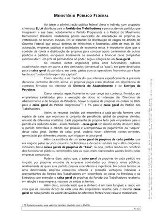 MINISTÉRIO PÚBLICO FEDERAL
Ao lotear a administração pública federal direta e indireta, com propósito
criminoso, LULA distribuiu para o Partido dos Trabalhadores e para os demais partidos que
integravam a sua base, notadamente o Partido Progressista e o Partido do Movimento
Democrático Brasileiro, verdadeiros postos avançados de arrecadação de propinas ou
vertedouros de recursos escusos. Em se tratando da distribuição de cargos no âmbito do
Governo Federal, que possui dezenas de Ministérios e Secretarias, além de mais de 100
autarquias, empresas públicas e sociedades de economia mista, é importante dizer que o
controle da coleta e distribuição de propinas para comprar apoio parlamentar de outros
políticos e partidos, enriquecer ilicitamente os envolvidos e financiar caras campanhas
eleitorais do PT em prol da permanência no poder, seguiu a lógica de um caixa geral.
Os recursos ilícitos angariados pelos altos funcionários públicos
apadrinhados eram, em parte, a eles destinados (percentual da “casa”), em parte destinados
para o caixa geral do partido e, em parte, gastos com os operadores financeiros para fazer
frente aos “custos da lavagem dos capitais”.
Como referido, e na medida do que interessa especificamente à presente
denúncia, conforme descrito acima, as propinas pagas eram divididas em decorrência de
contratos firmados no interesse da Diretoria de Abastecimento e de Serviços da
Petrobras.
Como narrado, especificamente no que tange aos contratos firmados por
empreiteiras cartelizadas para a execução de obras no interesse das Diretorias de
Abastecimento e de Serviços da Petrobras, houve o repasse de propinas na ordem de 0,6%
para o caixa geral do Partido Progressista172
, e 1% para o caixa geral do Partido dos
Trabalhadores.
Assim, os recursos devidos por empreiteira a cada partido formava uma
espécie de caixa que registrava o conjunto de pendências global de propinas devidas,
oriundo de diferentes contratos. Cada pagamento de propina feito pela empreiteira para o
partido era deduzido desse – assim chamado – caixa geral. Do mesmo modo, do outro lado,
o partido controlava o crédito que possuía e acompanhava os pagamentos ou “saques”
desse caixa geral. Dentro do caixa geral, poderia haver diferentes contas-correntes,
gerenciadas por diferentes pessoas, que irrigavam o caixa geral.
Além da existência de um caixa geral de propinas de cada partido, que
era irrigado pelos recursos oriundos da Petrobras e de outras estatais cujos altos dirigentes
indicaram, havia caixas gerais de propinas da “Casa”, ou seja, contas criadas em benefício
dos funcionários públicos corrompidos para as quais eram direcionados valores ilícitos pelas
empresas corruptoras.
Pode-se dizer, assim, que, o caixa geral de propinas de cada partido era
irrigado por propinas oriundas de empresas contratadas por diversos entes públicos,
relativamente às quais esse partido possuía ascendência e ingerência. Em outros termos, se
uma determinada empresa corruptora oferecia e prometia vantagens indevidas a
representantes do Partido dos Trabalhadores em decorrência de obras na Petrobras e na
Eletrobras, por exemplo, o caixa geral de propinas do Partido dos Trabalhadores receberia,
em relação a essa empresa, recursos de ambas as frentes.
Além disso, considerando que o dinheiro é um bem fungível, e tendo em
vista que os recursos ilícitos de cada uma das empreiteiras revertia para o mesmo caixa
geral de cada partido, os valores desviados de diferentes fontes nesse caixa se misturavam.
172 Posteriormente, esse valor foi também dividido com o PMDB.
41/121
Assinadodigitalmenteem14/09/202013:41.Paraverificaraautenticidadeacesse
http://www.transparencia.mpf.mp.br/validacaodocumento.Chave5CF07A59.84622DF0.812263EF.1D75FEFF
 