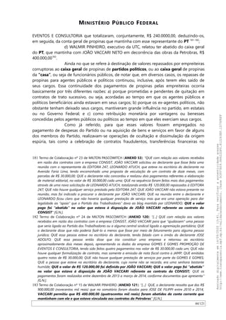 MINISTÉRIO PÚBLICO FEDERAL
EVENTOS E CONSULTORIA que totalizaram, conjuntamente, R$ 240.0000,00, deduzindo-os,
em seguida, da conta geral de propinas que mantinha com esse representante do PT 181-182
;
d) WALMIR PINHEIRO, executivo da UTC, relatou ter abatido do caixa geral
do PT, que mantinha com JOAO VACCARI NETO em decorrência das obras da Petrobras, R$
400.000,00183
.
Ainda no que se refere à destinação de valores repassados por empreiteiras
corruptoras ao caixa geral de propinas de partidos políticos, ou ao caixa geral de propinas
da “casa”, ou seja de funcionários públicos, de notar que, em diversos casos, os repasses de
propinas para agentes públicos e políticos continuou, inclusive, após terem eles saído de
seus cargos. Essa continuidade dos pagamentos de propinas pelas empreiteiras ocorria
basicamente por três diferentes razões: a) porque prometidas e pendentes de quitação em
contratos de trato sucessivo, ou seja, acordadas ao tempo em que os agentes públicos e
políticos beneficiários ainda estavam em seus cargos; b) porque os ex-agentes políticos, não
obstante tenham deixado seus cargos, mantiveram grande influência no partido, em estatais
ou no Governo Federal; e c) como retribuição monetária por vantagens ou benesses
concedidas pelos agentes públicos ou políticos ao tempo em que eles exerciam seus cargos.
Como já referido, para que esses valores fossem empregados no
pagamento de despesas do Partido ou na aquisição de bens e serviços em favor de alguns
dos membros do Partido, realizavam-se operações de ocultação e dissimulação da origem
espúria, tais como a celebração de contratos fraudulentos, transferências financeiras no
181 Termo de Colaboração nº 23 de MILTON PASCOWITCH (ANEXO 53): “QUE com relação aos valores recebidos
em razão dos contratos com a empresa CONSIST, JOÃO VACCARI solicitou ao declarante que fosse feita uma
reunião com o representante da EDITORA 247, LEONARDO ATUCH, que esteve no escritório do declarante na
Avenida Faria Lima, tendo encaminhado uma proposta de veiculação de um contrato de doze meses, com
parcelas de R$ 30.000,00; QUE o declarante não concordou e realizou dois pagamentos referentes a elaboração
de material editorial, no valor de R$ 30.000,00 cada uma; QUE na sequência foram feitos mais dois pagamentos
através de uma nova solicitação de LEONARDO ATUCH, totalizando então R$ 120.000,00 repassados à EDITORA
247; QUE não houve qualquer serviço prestado pela EDITORA 247; QUE JOÃO VACCARI não estava presente na
reunião, mas foi indicado a procurar o declarante por JOÃO VACCARI; QUE na reunião entre o declarante e
LEONARDO ficou claro que não haveria qualquer prestação de serviço mas que era uma operação para dar
legalidade ao “apoio” que o Partido dos Trabalhadores” dava ao blog mantido por LEONARDO; QUE o valor
pago foi “abatido” no valor que estava à disposição de JOÃO VACCARI referente ao contrato da
CONSIST” [G.N.].
182 Termo de Colaboração nº 24 de MILTON PASCOWITCH (ANEXO 120): “[...] QUE com relação aos valores
recebidos em razão dos contratos com a empresa CONSIST, JOÃO VACCARI para que “ajudassem” uma pessoa
que seria ligada ao Partido dos Trabalhadores ou a alguma central sindical ligada a agremiação partidária; QUE
o declarante disse que não poderia fazê-lo a menos que fosse por meio de faturamento para alguma pessoa
jurídica; QUE essa pessoa esteve no escritório do declarante, tendo falado com o irmão do declarante JOSE
ADOLFO; QUE essa pessoa então disse que iria constituir uma empresa e retornou ao escritório
aproximadamente dois meses depois, apresentando os dados da empresa GOMES E GOMES PROMOÇÃO DE
EVENTOS E CONSULTORIA, tendo sido feitos quatro pagamentos nos valor de R$ 30.000,00 cada um; QUE não
houve qualquer formalização de contrato, mas somente a emissão de nota fiscal contra a JAMP; QUE emitidas
quatro notas de R$ 30.000,00; QUE não houve qualquer prestação de serviços por parte da GOMES E GOMES;
QUE a pessoa que esteve no escritório do declarante, cujo nome não se recorda, era uma senhora bastante
humilde; QUE o valor de R$ 120.000,00 foi definido por JOÃO VACCARI; QUE o valor pago foi “abatido”
no valor que estava à disposição de JOÃO VACCARI referente ao contrato da CONSIST; QUE os
pagamentos foram realizados entre dezembro de 2013 a março de 2014, conforme documentos que apresenta”
[G.N.].
183 Termo de Colaboração nº 15 de WALMIR PINHEIRO (ANEXO 121): “[...] QUE, o declarante ressalta que dos R$
900.000,00 (novecentos mil reais) que no somatório foram doados para JOSE DE FILIPPI entre 2010 e 2014,
VACCARI permitiu que R$ 400.000,00 (quatrocentos mil reais) foram abatidos da conta corrente que
mantinham com ele e que estava vinculada aos contratos da Petrobras” [G.N.].
44/121
Assinadodigitalmenteem14/09/202013:41.Paraverificaraautenticidadeacesse
http://www.transparencia.mpf.mp.br/validacaodocumento.Chave5CF07A59.84622DF0.812263EF.1D75FEFF
 