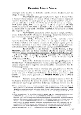 MINISTÉRIO PÚBLICO FEDERAL
exterior para contas bancárias não declaradas e abertas em nome de offshores, além das
entregas de recursos em espécie.
PAULO ROBERTO COSTA, por exemplo, mesmo depois de deixar a Diretoria
de Abastecimento da Petrobras, como antes já referido, continuou recebendo propinas em
decorrência de contratos firmados à época em que foi Diretor da estatal. Para tanto, ele se
serviu da celebração de contratos fraudulentos de consultoria184
entre a sua empresa, a
COSTA GLOBAL CONSULTORIA, com as seguintes empreiteiras corruptoras: i) CAMARGO
CORRÊA, no valor de R$ 3.000.000,00; ii) QUEIROZ GALVAO, no valor de R$ 600.000,00; iii)
IESA OLEO & GÁS, no valor de R$ 1.200.000,00; e iv) ENGEVIX, no valor de R$ 665.000,00,
todas integrantes do cartel.
RENATO DUQUE, ao seu turno, também à guisa de exemplo, constituiu a
empresa de Consultoria D3TM e lançou mão da celebração de contratos ideologicamente
falsos para receber parte das propinas pendentes da ENGEVIX185
.
JOSÉ DIRCEU, finalmente, também persistiu recebendo propinas
decorrentes de contratos da Petrobras por um longo período depois de ter deixado a Casa
Civil do Governo Federal, tanto mediante o recebimento de valores em espécie, quanto por
intermédio do recebimento de bens móveis e imóveis, sua reformas, quitação de dívidas e
celebração de contratos ideologicamente falsos com sua empresa JD CONSULTORIA186
.
Especificamente no que interessa à presente denúncia, o Grupo
ODEBRECHT, assim como as demais empreiteiras atuantes no esquema criminoso
evidenciado, possuía um caixa geral de propinas com o Partido dos Trabalhadores, para
o qual eram vertidas as vantagens indevidas prometidas pela empreiteira em
decorrência das obras em que foi beneficiada no âmbito do Governo Federal,
notadamente na Petrobras.
Efetivamente, a destinação dos recursos desse caixa geral de propinas da
ODEBRECHT com o Partido dos Trabalhadores visava a sustentar o partido político, quitar os
gastos de campanha de seus integrantes, assim como viabilizar o enriquecimento ilícito dos
membros da agremiação.
Como referido, dentro do sistema do caixa geral, poderia haver diferentes
contas-correntes, gerenciadas por diferentes pessoas, que irrigavam o caixa geral, como, no
caso do caixa geral do Partido dos Trabalhadores, a conta-corrente gerenciada por JOAO
VACCARI e a conta-corrente gerenciada por ANTÔNIO PALOCCI junto a MARCELO
ODEBRECHT.
Realmente, para que fossem repassados os valores espúrios ao Partido dos
Trabalhadores decorrentes das dívidas de propina pactuadas em razão de contratos
celebrados com a participação da Diretoria de Serviços, era utilizado, na maior parte das
184 Nesse sentido, destaca-se que no Curso da operação Lava Jato foi apreendida uma planilha na residência de
PAULO ROBERTO COSTA, apontando contratos assinados e “em andamento” com a COSTA GLOBAL (ANEXOS
102 a 105), empresa de consultoria do acusado. Nestas planilhas estão relacionados contratos com algumas
das construtoras cartelizadas, com seus contatos, constando, ainda, o valor dos pagamentos (“% de sucess
fee”).
185 Termo de Colaboração nº 01 de MILTON PASCOWITCH (ANEXO 122): “[…] QUE questionado o contrato entre
D3TM X JAMP refere-se ao contrato entre com a PETROBRÁS x ENGEVIX para produção de oito cascos
replicantes; QUE o valor do contrato entre ENGEVIX x Petrobras foi de aproximadamente 349 milhões de dólares
cada casco; QUE foi convencionado um pagamento de 0,5 % do valor dos contratos para a chamada “casa”, que
abrangia o então Diretor RENATO DUQUE e o Gerente Executivo PEDRO BARUSCO; QUE com a saída de
RENATO DUQUE da Diretoria de Serviços da Petrobras foi formalizado o contrato entre a JAMP e a D3TM, por
sugestão de RENATO DUQUE, para que fosse quitado o valor do restante devido, no valor de R$ 1.200.000,00;
QUE RENATO DUQUE solicitou a formalização do contrato para que gerasse receita declarada ao mesmo [...]”.
186 Termo de Colaboração nº 13, 14, 15, 17 de MILTON PASCOWITCH (ANEXOS 123 a 126).
45/121
Assinadodigitalmenteem14/09/202013:41.Paraverificaraautenticidadeacesse
http://www.transparencia.mpf.mp.br/validacaodocumento.Chave5CF07A59.84622DF0.812263EF.1D75FEFF
 