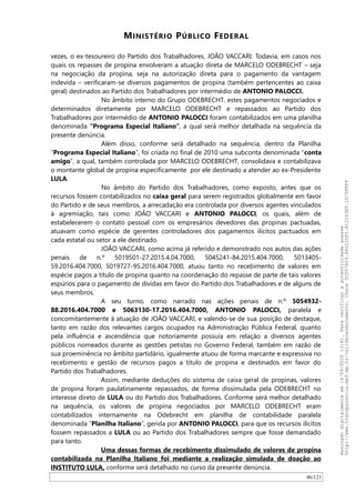 MINISTÉRIO PÚBLICO FEDERAL
vezes, o ex-tesoureiro do Partido dos Trabalhadores, JOAO VACCARI. Todavia, em casos nos
quais os repasses de propina envolveram a atuação direta de MARCELO ODEBRECHT – seja
na negociação da propina, seja na autorização direta para o pagamento da vantagem
indevida – verificaram-se diversos pagamentos de propina (também pertencentes ao caixa
geral) destinados ao Partido dos Trabalhadores por intermédio de ANTONIO PALOCCI.
No âmbito interno do Grupo ODEBRECHT, estes pagamentos negociados e
determinados diretamente por MARCELO ODEBRECHT e repassados ao Partido dos
Trabalhadores por intermédio de ANTONIO PALOCCI foram contabilizados em uma planilha
denominada “Programa Especial Italiano”, a qual será melhor detalhada na sequência da
presente denúncia.
Além disso, conforme será detalhado na sequência, dentro da Planilha
“Programa Especial Italiano”, foi criada no final de 2010 uma subconta denominada “conta
amigo”, a qual, também controlada por MARCELO ODEBRECHT, consolidava e contabilizava
o montante global de propina especificamente por ele destinado a atender ao ex-Presidente
LULA.
No âmbito do Partido dos Trabalhadores, como exposto, antes que os
recursos fossem contabilizados no caixa geral para serem registrados globalmente em favor
do Partido e de seus membros, a arrecadação era controlada por diversos agentes vinculados
à agremiação, tais como JOAO VACCARI e ANTONIO PALOCCI, os quais, além de
estabelecerem o contato pessoal com os empresários devedores das propinas pactuadas,
atuavam como espécie de gerentes controladores dos pagamentos ilícitos pactuados em
cada estatal ou setor a ele destinado.
JOAO VACCARI, como acima já referido e demonstrado nos autos das ações
penais de n.º 5019501-27.2015.4.04.7000, 5045241-84.2015.404.7000, 5013405-
59.2016.404.7000, 5019727-95.2016.404.7000, atuou tanto no recebimento de valores em
espécie pagos a título de propina quanto na coordenação do repasse de parte de tais valores
espúrios para o pagamento de dívidas em favor do Partido dos Trabalhadores e de alguns de
seus membros.
A seu turno, como narrado nas ações penais de n.º 5054932-
88.2016.404.7000 e 5063130-17.2016.404.7000, ANTONIO PALOCCI, paralela e
concomitantemente à atuação de JOAO VACCARI, e valendo-se de sua posição de destaque,
tanto em razão dos relevantes cargos ocupados na Administração Pública Federal, quanto
pela influência e ascendência que notoriamente possuía em relação a diversos agentes
públicos nomeados durante as gestões petistas no Governo Federal, também em razão de
sua proeminência no âmbito partidário, igualmente atuou de forma marcante e expressiva no
recebimento e gestão de recursos pagos a título de propina e destinados em favor do
Partido dos Trabalhadores.
Assim, mediante deduções do sistema de caixa geral de propinas, valores
de propina foram paulatinamente repassados, de forma dissimulada pela ODEBRECHT no
interesse direto de LULA ou do Partido dos Trabalhadores. Conforme será melhor detalhado
na sequência, os valores de propina negociados por MARCELO ODEBRECHT eram
contabilizados internamente na Odebrecht em planilha de contabilidade paralela
denominada “Planilha Italiano”, gerida por ANTONIO PALOCCI, para que os recursos ilícitos
fossem repassados a LULA ou ao Partido dos Trabalhadores sempre que fosse demandado
para tanto.
Uma dessas formas de recebimento dissimulado de valores de propina
contabilizada na Planilha Italiano foi mediante a realização simulada de doação ao
INSTITUTO LULA, conforme será detalhado no curso da presente denúncia.
46/121
Assinadodigitalmenteem14/09/202013:41.Paraverificaraautenticidadeacesse
http://www.transparencia.mpf.mp.br/validacaodocumento.Chave5CF07A59.84622DF0.812263EF.1D75FEFF
 