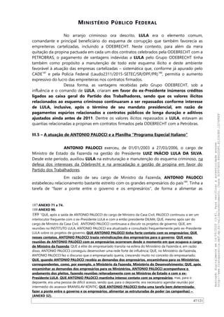 MINISTÉRIO PÚBLICO FEDERAL
No arranjo criminoso ora descrito, LULA era o elemento comum,
comandante e principal beneficiário do esquema de corrupção que também favorecia as
empreiteiras cartelizadas, incluindo a ODEBRECHT. Neste contexto, para além da mera
quitação da propina pactuada em cada um dos contratos celebrados pela ODEBRECHT com a
PETROBRAS, o pagamento de vantagens indevidas a LULA pelo Grupo ODEBRECHT tinha
também como propósito a manutenção de todo este esquema ilícito e deste ambiente
favorável à atuação das empresas cartelizadas – sistemática que, conforme já apurado pelo
CADE187
e pela Polícia Federal (Laudo2311/2015-SETEC/SR/DPF/PR)188
, permitia o aumento
expressivo do lucro das empreiteiras nos contratos firmados.
Dessa forma, as vantagens recebidas pelo Grupo ODEBRECHT, sob a
influência e o comando de LULA, criaram em favor do ex-Presidente inúmeros créditos
ligados ao caixa geral do Partido dos Trabalhadores, sendo que os valores ilícitos
relacionados ao esquema criminoso continuaram a ser repassados conforme interesse
de LULA, inclusive, após o término de seu mandato presidencial, em razão de
pagamentos espúrios relacionados a contratos públicos de longa duração e aditivos
ajustados ainda antes de 2011. Dentre os valores ilícitos repassados a LULA, estavam as
quantias relacionadas a propinas em contratos firmados pela ODEBRECHT com a Petrobras.
III.5 – A atuação de ANTONIO PALOCCI e a Planilha “Programa Especial Italiano”
ANTONIO PALOCCI exerceu, de 01/01/2003 a 27/03/2006, o cargo de
Ministro de Estado da Fazenda na gestão do Presidente LUIZ INÁCIO LULA DA SILVA.
Desde este período, auxiliou LULA na estruturação e manutenção do esquema criminoso, na
defesa dos interesses da Odebrecht e na arrecadação e gestão de propina em favor do
Partido dos Trabalhadores.
Em razão de seu cargo de Ministro da Fazenda, ANTONIO PALOCCI
estabeleceu relacionamento bastante estreito com os grandes empresários do país189
. Tinha a
tarefa de “fazer a ponte entre o governo e os empresários”, de forma a alimentar as
187 ANEXO 71 a 74.
188 ANEXO 90.
189 “QUE, após a saída de ANTONIO PALOCCI do cargo de Ministro da Casa Civil, PALOCCI continuou a ser um
interlocutor frequente com o ex-Presidente LULA e com a então presidente DILMA; QUE, mesmo após sair do
cargo de Ministro da Casa Civil, ANTONIO PALOCCI continuava a discutir os projetos de governo; QUE, em
reuniões no INSTITUTO LULA, ANTONIO PALOCCI era atualizado e consultado frequentemente pelo ex-Presidente
LULA sobre os projetos de governo; QUE ANTONIO PALOCCI tinha forte contato com os empresários; QUE
nesses contatos, ANTONIO PALOCCI trazia reivindicações dos empresários para o governo; QUE estas
reuniões de ANTONIO PALOCCI com os empresários ocorreram desde o momento em que ocupava o cargo
de Ministro da Fazenda; QUE a elite do empresariado transita na esfera do Ministério da Fazenda e, em razão
disso, ANTONIO PALOCCI conseguiu desenvolver uma rede forte de influência; QUE, no Ministério da Fazenda,
ANTONIO PALOCCI fez o discurso que o empresariado queria, crescendo muito no conceito do empresariado;
QUE, quando ANTONIO PALOCCI recebia as demandas dos empresários, encaminhava para os Ministérios
correspondentes, como, por exemplo, o Ministério da Fazenda, Ministério do Desenvolvimento; QUE, após
encaminhar as demandas dos empresários para os Ministérios, ANTONIO PALOCCI acompanhava o
andamento dos pleitos, fazendo reuniões reiteradamente com os Ministros de Estado e com o ex-
Presidente LULA; QUE ANTONIO PALOCCI mantinha intenso contato com os empresários, mas, para o
depoente, era uma pessoa de difícil acesso, sendo que, para o depoente, era necessário agendar reunião por
intermédio do assessor BRANISLAV KONTIC; QUE ANTONIO PALOCCI tinha uma tarefa bem determinada:
fazer a ponte entre o governo e os empresários, alimentar as estruturadas de poder (as campanhas) –
(ANEXO 32).
47/121
Assinadodigitalmenteem14/09/202013:41.Paraverificaraautenticidadeacesse
http://www.transparencia.mpf.mp.br/validacaodocumento.Chave5CF07A59.84622DF0.812263EF.1D75FEFF
 