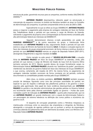 MINISTÉRIO PÚBLICO FEDERAL
estruturas de poder, garantindo recursos para as campanhas, conforme revelou DELCIDIO DO
AMARAL190
.
ANTONIO PALOCCI desempenhou relevante papel na estruturação e
manutenção do esquema criminoso no âmbito da Petrobras também ao atuar no Conselho
de Administração da companhia, no período compreendido entre os anos de 2003 e 2006.
Especialmente no que se refere ao Grupo ODEBRECHT, ANTONIO PALOCCI
passou a negociar o pagamento pela empresa de vantagens indevidas em favor do Partido
dos Trabalhadores desde o período em que exerceu o cargo de Ministro da Fazenda,
solicitando o pagamento da propina como contraprestação ao favorecimento concedido pela
alta administração federal aos interesses da ODEBRECHT.
Segundo demonstraram diversos e-mails apreendidos em poder de
MARCELO ODEBRECHT191
e de outros executivos do grupo, a interlocução ilícita
estabelecida com ANTONIO PALOCCI se deu, seguramente, desde o período em que este
exercia o cargo de Ministro da Fazenda do Governo LULA. A relação e a atuação espúria em
favor dos interesses do grupo empresarial ocorreram, de forma intensa e contínua, durante o
período em que ANTONIO PALOCCI exerceu os cargos de Deputado Federal (2007-2011),
abrangendo integralmente o segundo mandato de LULA.
Como narrado na ação penal n.º 5054932-88.2016.404.7000, a atuação
ilícita de ANTONIO PALOCCI em favor do Grupo ODEBRECHT se estendeu, ainda, pelo
período em que exerceu o cargo de Ministro de Estado da Casa Civil do Governo Dilma
(primeiro semestre de 2011). Mesmo quando deixou de ocupar formalmente cargos na
Administração Federal, ANTONIO PALOCCI, atuando nos “bastidores do poder”, permaneceu
interferindo nas decisões do governo federal em favor dos interesses do Grupo ODEBRECHT,
o que ocorreu, certamente, até meados de 2015. Da mesma forma, os pagamentos de
vantagens indevidas também ocorreram de forma constante em tal período, conforme
documentado na contabilidade paralela mantida pelo Grupo ODEBRECHT.
Além disso, no âmbito partidário, ANTONIO PALOCCI também ocupava
posição de destaque, figurando como uma das principais autoridades do partido, em
especial no que diz respeito à definição das plataformas políticas e de governo a serem
seguidas pela agremiação. Este papel de maior evidência desempenhado por ANTONIO
PALOCCI no partido e nas decisões administrativas das gestões petistas no Governo Federal
era reconhecido tanto pelas diversas autoridades ligadas ao governo – muitas das quais
nomeadas a partir de indicação de ANTONIO PALOCCI – quanto pelo empresariado, que via
em ANTONIO PALOCCI um grande interlocutor com a cúpula da Administração Federal e
um personagem de extrema relevância na definição dos rumos político e econômico do
governo LULA.
O esquema de corrupção perpetrado contra a Petrobras trespassou as
interlocuções criminosas entre os executivos das empreiteiras e dirigentes da Petrobras,
abrangendo a corrupção de agentes políticos que se punham a serviço da engrenagem
criminosa obtendo locupletamento ilícito em detrimento da estatal, como o ex-Ministro e ex-
Deputado Federal ANTONIO PALOCCI.
190 Termo de depoimento Delcídio do Amaral em 11/10/2013 (ANEXO 32).
191 ANEXO 127.
48/121
Assinadodigitalmenteem14/09/202013:41.Paraverificaraautenticidadeacesse
http://www.transparencia.mpf.mp.br/validacaodocumento.Chave5CF07A59.84622DF0.812263EF.1D75FEFF
 